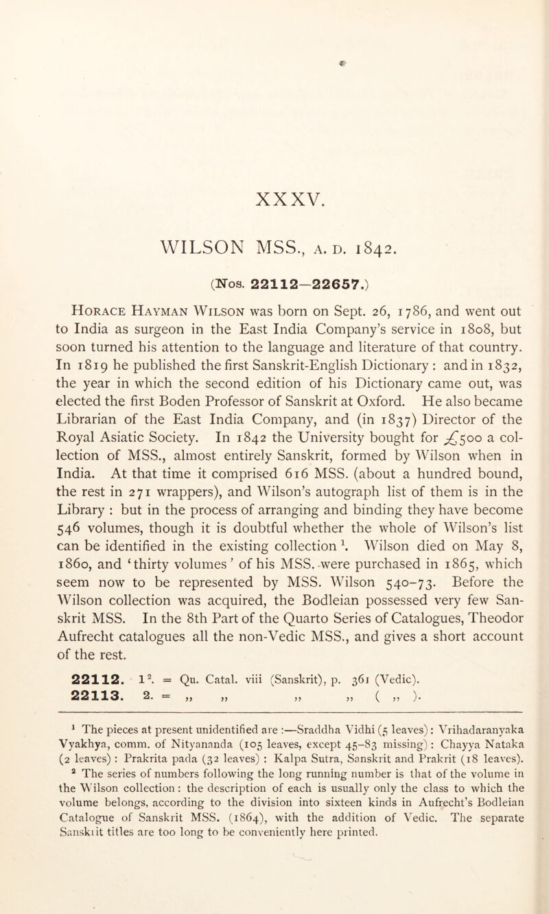 WILSON MSS., A.D. 1842. (Nos. 22112—22657.) Horace Hayman Wilson was born on Sept. 26, 1786, and went out to India as surgeon in the East India Company’s service in 1808, but soon turned his attention to the language and literature of that country. In 1819 he published the first Sanskrit-English Dictionary : and in 1832, the year in which the second edition of his Dictionary came out, was elected the first Boden Professor of Sanskrit at Oxford. He also became Librarian of the East India Company, and (in 1837) Director of the Royal Asiatic Society. In 1842 the University bought for ;^5oo a col- lection of MSS., almost entirely Sanskrit, formed by Wilson when in India. At that time it comprised 616 MSS. (about a hundred bound, the rest in 271 wrappers), and Wilson’s autograph list of them is in the Library : but in the process of arranging and binding they have become 546 volumes, though it is doubtful whether the whole of Wilson’s list can be identified in the existing collection k Wilson died on May 8, i860, and ‘thirty volumes’ of his MSS.-were purchased in 1865, which seem now to be represented by MSS. Wilson 540-73. Before the Wilson collection was acquired, the Bodleian possessed very few San- skrit MSS. In the 8th Part of the Quarto Series of Catalogues, Theodor Aufrecht catalogues all the non-Vedic MSS., and gives a short account of the rest. 22112. Ik = Qu. Catal. viii (Sanskrit), p. 361 (Vedic). 22113. 2. = ,, ,, ,, ,, ( ,, ). ^ The pieces at present unidentified are :—Sraddha Vidhi (5 leaves): Vrihadaranyaka Vyakhya, comm, of Nityananda (105 leaves, except 45-83 missing) : Chay}a Nataka (2 leaves) : Prakrita pada (32 leaves) : Kalpa Sutra, Sanskrit and Prakrit (18 leaves). ^ The series of numbers following the long running number is that of the volume in the Wilson collection: the description of each is usually only the class to which the volume belongs, according to the division into sixteen kinds in Aufrecht’s Bodleian Catalogue of Sanskrit MSS. (1864), with the addition of Vedic. The separate Sanskiit titles are too long to be conveniently here printed.