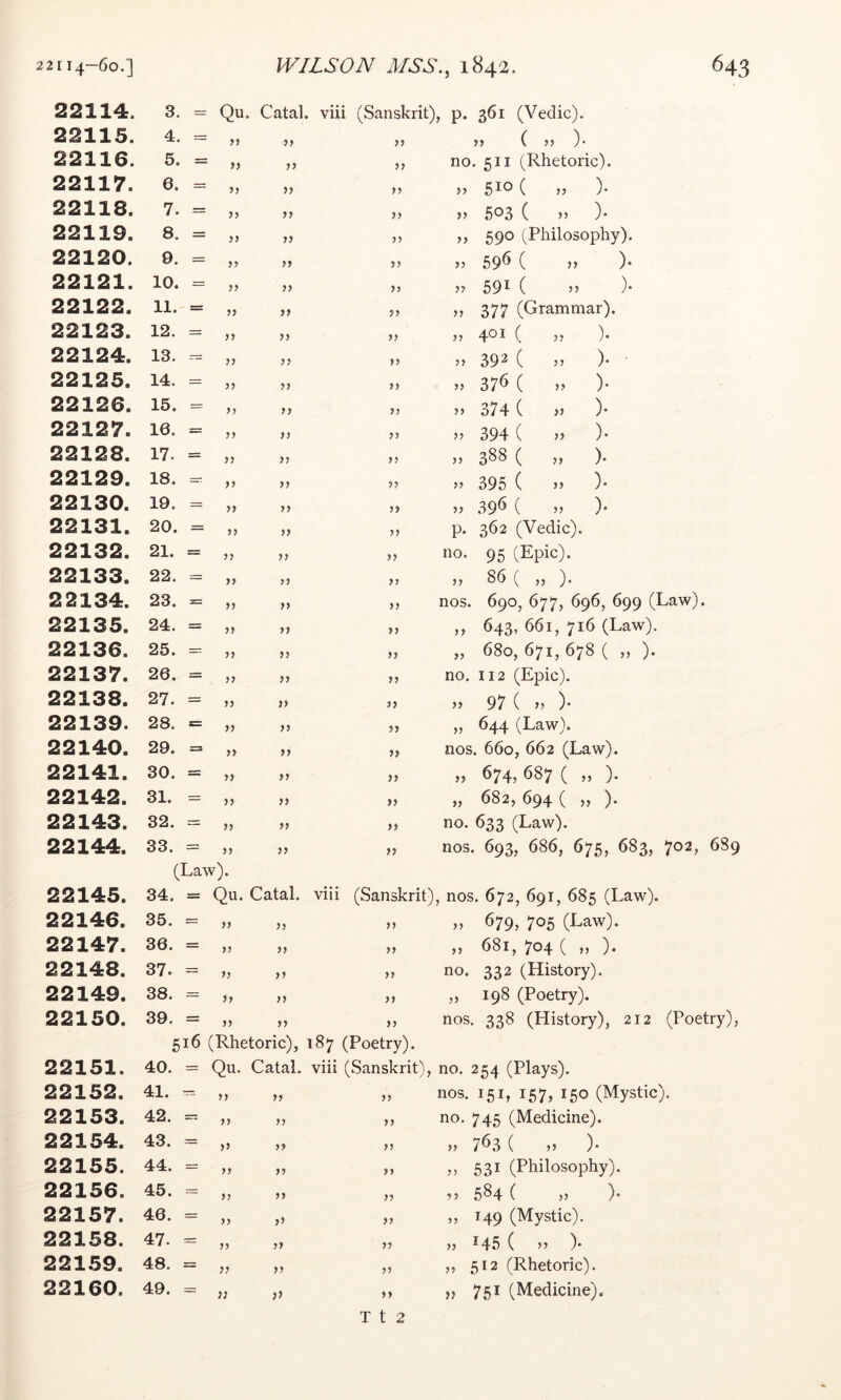 22114. 3. = Qu. Catal. viii (Sanskrit), p. 361 (Veclic). 22115. 4. = yy „ ( „ ). 22116. 5. = >> >> yy no, 511 (Rhetoric). 22117. 6. = )> yy 510 ( )• 22118. 7. = )) yy >> 503 ( n )* 22119. 8. = >> yy ,, 590 (Philosophy). 22120. 9. = yy M yy >> 59^ ( j) )• 22121. 10. - ?? )) yy 59^ ( ’5 )• 22122. 11. = JJ }> yy ,, 377 (Grammar). 22123. 12. = yy )> yy 401 ( )• 22124. 13. -- yy >) yy 392 ( 55 )• 22125. 14. - yy )} yy 37^ ( y> )• 22126. 15. = yy )) yy 374 ( }} )* 22127. 16. = yy )) yy jj 394 ( j> )• 22128. 17. = yy }y yy 3^^ ( )• 22129. 18. = yy yy ” 395 ( >> )• 22130. 19. = yy >> yy » 39^ ( » )• 22131. 20. = yy )} yy p. 362 (Vedic). 22132. 21. = yy y> yy no. 95 (Epic). 22133. 22. = yy yy „ 86 ( „ ). 22134. 23. = yy >> yy nos. 690, 677, 696, 699 (Law). 22135. 24. = yy yy ,, 643, 661, 716 (Law). 22136. 25. = yy >> yy „ 680, 671, 678 ( „ ). 22137. 26. = yy yy no. 112 (Epic). 22138. 27. = yy }) yy >y 97 ( )> )• 22139. 28. = yy yy ,, 644 (Law). 22140. 29. = yy >) yy nos. 660, 662 (Law). 22141. 30. = yy yy „ 674, 687 ( „ ). 22142. 31. = yy )) yy „ 682, 694 ( „ ). 22143. 32. = yy yy no. 633 (Law). 22144. 33. y, (Law). yy nos. 693, 686, 675, 683, 702, 22145. 34. = Qu. Catal. viii (Sanskrit), nos. 672, 691, 685 (Law). 22146. 35. = >> >> yy M 679, 705 (Law). 22147. 36. = )) )y yy „ 681, 704 ( „ ). 22148. 37. = yy no. 332 (History). 22149. 38. = 5) yy ,, 198 (Poetry). 22150. 39. = 516 5) >> (Rhetoric), yy 87 (Poetry). nos, 338 (History), 212 (Poet 22151. 40. = Qu. Catal, viii (Sanskrit), no. 254 (Plays). 22152. 41. -- }} >> yy nos. 151, 157, 150 (Mystic). 22153. 42. yy yy yy no. 745 (Medicine). 22154. 43. = yy yy yy „ 763 ( )• 22155. 44. = yy yy yy ,, 531 (Philosophy). 22156. 45. = yy yy yy 584 ( )> )• 22157. 46. = yy yy yy „ 149 (Mystic). 22158. 47. = yy yy yy }} *45 ( >> )• 22159. 48. = yy yy yy „ 512 (Rhetoric). 22160. 49. = T t 2 „ 751 (Medicine).