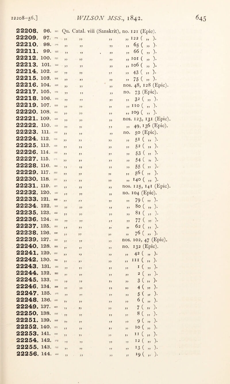 22208. 96. Qu. Catal. viii (Sanskrit), no. 121 (Epic). 22209. 97. — yy yy ,, 122 ( ,, ). 22210. 98. — yy yy yy 65 ( ,f )- 22211. 99. = >> yy » yy 66 ( ,, ). 22212. 100. — yy yy lOI ( ,, ). 22213. 101. — yy yy „ 106 ( „ ). 22214. 102. y? yy yy }> 43 ( >} )• 22215. 103. = yy yy yy 75 ( >} )• 22216. 104. = >y yy yy nos. 48, 128 (Epic). 22217. 105. yy y y yy no. 73 (Epic). 22218. 106. = yy yy yy ,, 32 ( „ ). 22219. 107. = yy yy yy » no ( „ ). 22220. 108. = yy yy yy „ 109 ( n ). 22221. 109. = yy yy yy nos. 123, 131 (Epic). 22222. no. = yy yy yy M 49,136 (Epic). 22223. 111. = yy yy yy no. 50 (Epic). 22224. 112. = yy yy yy ,, 5^ ( ,, )• 22225. 113. yy yy yy ,, 52 ( j, )• 22226. 114. = yy yy yy j, 53 ( }} )• 22227. 115. yy yy yy „ 54 ( ). 22228. 116. = yy yy yy ,, 55 ( V )• 22229. 117. = yy yy yy ,, 56 ( ,, )• 22230. 118. = y y yy yy ,, 140 ( ,, ). 22231. 119. yy yy yy nos. 125, 141 (Epic). 22232. 120. = y y yy yy no. 104 (Epic). 22233. 121. = yy yy yy „ 79 ( »» )• 22234. 122. = yy yy yy „ 80 ( „ ). 22235. 123. = yy yy yy „ 81 ( „ ). 22236. 124. = yy yy yy 77 ( „ )• 22237. 125. = yy y? yy » ^2 ( ,, ). 22238. 126. = yy yy yy ,, 7^ ( ,, )• 22239. 127. = yy yy yy nos. 102, 47 (Epic). 22240. 128. = y? yy yy no. 132 (Epic). 22241. 129. = yy yy yy ,, 42 ( „ )• 22242. 130. = yy yy yy „ in ( n ). 22243. 131. yy yy yy „ I ( „ )• 22244. 132. = y? yy yy „ 2 ( „ ). 22245. 133. — yy yy yy ,, 3 ( ,, )• 22246. 134. = yy yy yy », 4(5) )• 22247. 135. — yy yy yy ,, 5 ( »» )• 22248. 136. = yy yy yy „ 6 ( „ ). 22249. 137. r= yy yy yy ,, 7 ( >5 )• 22250. 138. = yy yy yy „ 8( „ ). 22251. 139. = yy yy yy >> 9 ( >, )• 22252. 140. — yy yy yy „ 10 ( „ ). 22253. 141. yy y? yy n ( „ ). 22254. 142. — yy yy yy „ 12 ( „ ). 22255. 143. — yy yy yy „ 13 ( „ ). 22256. 144. = ,? 19 ( y )•
