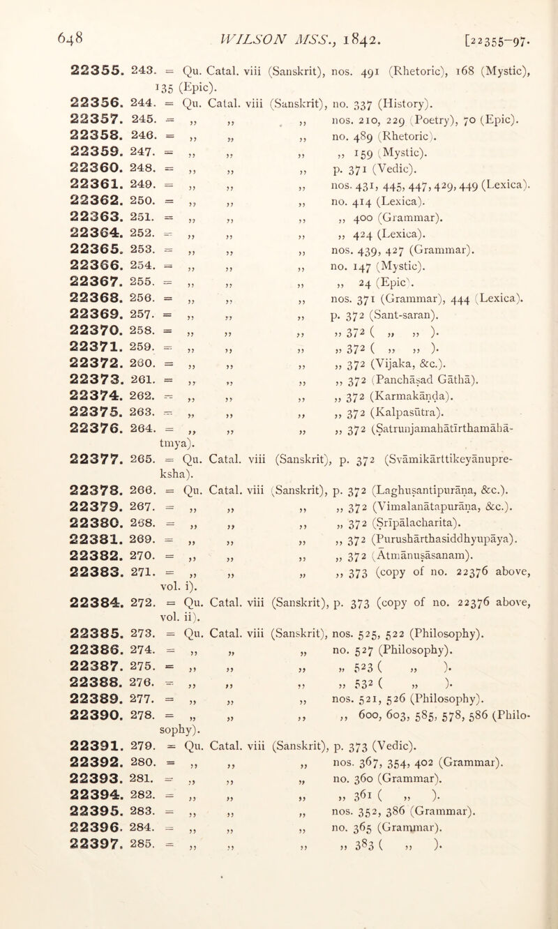 22355. 05 t = Qu. Catal. viii (Sanskrit), nos. 491 (Rhetoric), 168 (Mystic), 22356. ] 244. 35 (Kpic). = Qii. Catal. viii (Sanskrit), no. 337 (History). 22357. 245. ?? >> ,, nos. 210, 229 '^Poetry), 70 (Epic). 22358. 246. ,, no. 489 (Rhetoric). 22359. 247. “ ?? 159 (Mystic). 22360. 248. “ 57 p. 371 (Vedic). 22361. 249. “ 5? 5? ,, nos. 431, 445, 447,429,449 (Lexica). 22362. 250. “ ?? ?7 ,, no. 414 (Lexica). 22363. 251. “ 77 7) ,, ,, 400 (Grammar). 22364. 252. ^ 77 77 ,, ,, 424 (Lexica). 22365. 253. “ 7? 77 ,, nos. 439, 427 (Grammar). 22366. 254.  7? 77 ,, no. 147 (Mystic). 22367. 255. “ 7? 7? „ „ 24 (Epic\ 22368. 256. ” 77 7 ? ,, nos. 371 (Grammar), 444 (Lexica). 22369. 257.  7? 77 ,, p. 372 (Sant-saran). 22370. 258. “ 77 7 7 >1 >> 372 ( 55 )• 22371. 259. “ 7? 7? >5 V 37^ ( )> )• 22372. 260. “ 77 7 7 372 (Vijaka, &c.). 22373. 261. ” 7 7 7? ,, ,, 372 (Panchasad Gatha). 22374. 262. “77 7 7 >> jj 372 (Karmakanda). 22375. 263. “77 7 7 >> >} 372 (Kalpasiitra). 22376. 264. ” 77 77 372 (Satrunjamahatirthamaha- 22377. 265. tmya). = Qu. Catal. viii (Sanskrit), p. 372 (Svamikarttikeyanupre- 22378. 266. ksha). = Qu. Catal. viii (Sanskrit), p. 372 (Laghusantipurana, &c.). 22379. 267. — >> >5 372 (Vimalanatapurana, &c.). 22380. 268. “ 77 7? » 372 (Sripalacharita). 22381. 269. ” 77 7 7 ,, ,, 372 (Purusharthasiddhyupaya). 22382. 270. “ 77 77 ,, „ 372 (Atmanusasanam). 22383. 271. ” 7? 77 » 373 (copy of no. 22376 above, 22384. 272. vol. i). = Qu. Catal. viii (Sanskrit), p. 373 (copy of no. 22376 above, 22385. 273. vol. ii). = Qu. Catal. viii (Sanskrit), nos. 525, 522 (Philosophy). 22386. 274. „ no. 527 (Philosophy). 22387. 275. }) » 523 ( )> )• 22388. 276. — >) 532 ( V )• 22389. 277. — 5> >> ,, nos. 521, 526 (Philosophy). 22390. 278. — » » ,, ,, 600, 603, 585, 578, 586 (Philo- 22391. 279. Sophy). = Qu. Catal. viii (Sanskrit), p. 373 (Vedic). 22392. 280. ~ >> >5 „ nos. 367, 354, 402 (Grammar). 22393. 281. — 5) „ no. 360 (Grammar). 22394. 282. ” 7? 77 >> )} 3^1 ( 5J )• 22395. 283. ” 77 7? „ nos. 352, 386 (Grammar). 22396. 284. “ 7 7 77 ,, no. 365 (Grammar). 22397. 285. 7? 77 }} }} 3^3 ( 5) )•
