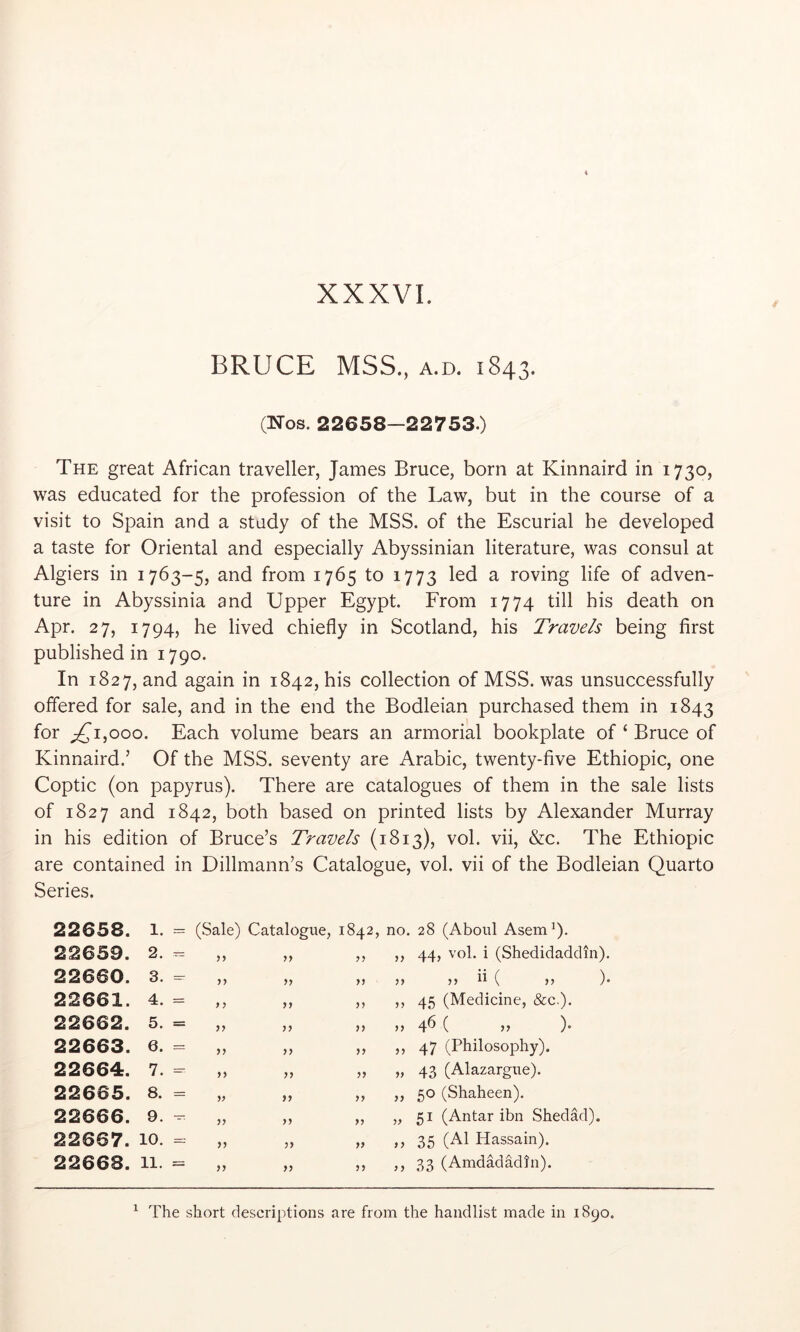 BRUCE MSS., A.D. 1843. (Nos. 22658-22753.) The great African traveller, James Bruce, born at Kinnaird in 1730, was educated for the profession of the Law, but in the course of a visit to Spain and a study of the MSS. of the Escurial he developed a taste for Oriental and especially Abyssinian literature, was consul at Algiers in 1763-5, and from 1765 to 1773 led a roving life of adven- ture in Abyssinia and Upper Egypt. From 1774 till his death on Apr. 27, 1794, he lived chiefly in Scotland, his Travels being first published in 1790. In 1827, and again in 1842, his collection of MSS. was unsuccessfully offered for sale, and in the end the Bodleian purchased them in 1843 for ;2^i,ooo. Each volume bears an armorial bookplate of ‘ Bruce of Kinnaird.’ Of the MSS. seventy are Arabic, twenty-five Ethiopic, one Coptic (on papyrus). There are catalogues of them in the sale lists of 1827 and 1842, both based on printed lists by Alexander Murray in his edition of Bruce’s Travels (1813), vol. vii, &c. The Ethiopic are contained in Dillmann’s Catalogue, vol. vii of the Bodleian Quarto Series. 22658. 1. 22659. 2. 22660. 3. 22661. 4. 22662. 5. 22663. 6. 22664. 7. 22665. 8. 22666. 9. 22667. 10. 22668. 11 (Sale) Catalogue, 1842, no. 28 (Aboul Asemb- 44, vol. i (Shedidaddm). yj f) yy yy yy yy yy yy yy yy yy yy yy yy yy yy yy yy yy yy yy yy yy yy yy yy yy yy yy yy yy yy yy ii ( 45 (Medicine, &c.). 4^ ( )• 47 (Philosophy). 43 (Alazargue). 50 (Shaheen). 51 (Antar ibn Shedad). 35 (A1 Hassain). 33 (Amdadadfn). ). ^ The short descriptions are from the handlist made in 1890.