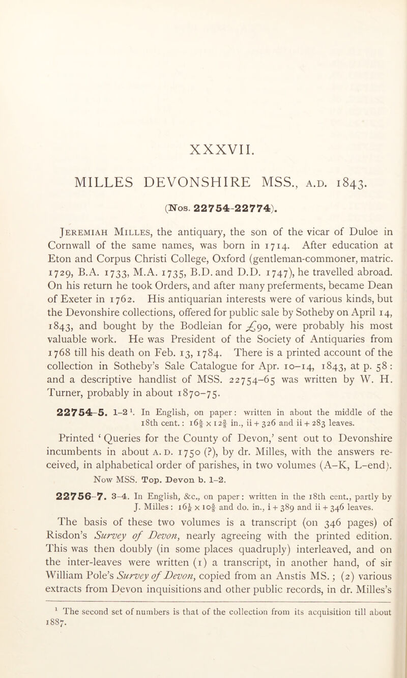 MILLES DEVONSHIRE MSS., a.d. 1843. (Nos. 22754-22774). Jeremiah Milles, the antiquary, the son of the vicar of Duloe in Cornwall of the same names, was born in 1714. After education at Eton and Corpus Christi College, Oxford (gentleman-commoner, matric. 1729, B.A. 1733, M.A. 1735, B.D.and D.D. 1747), he travelled abroad. On his return he took Orders, and after many preferments, became Dean of Exeter in 1762. His antiquarian interests were of various kinds, but the Devonshire collections, offered for public sale by Sotheby on April 14, 1843, bought by the Bodleian for ;^9o, were probably his most valuable work. He was President of the Society of Antiquaries from 1768 till his death on Feb. 13, 1784. There is a printed account of the collection in Sotheby’s Sale Catalogue for Apr. 10-14, 1843, P- 5^- and a descriptive handlist of MSS. 22754-65 was written by W. H. Turner, probably in about 1870-75. 22754-5. 1-2 \ In English, on paper : written in about the middle of the i8th cent.: i6-| x I2f in., ii + 326 and ii -f- 283 leaves. Printed ‘ Queries for the County of Devon,’ sent out to Devonshire incumbents in about a.d. 1750 (?), by dr. Milles, with the answers re- ceived, in alphabetical order of parishes, in two volumes (A-K, L-end). Now MSS. Top. Devon b. 1-2. 22756-7. 3-4. In English, &c., on paper: written in the i8th cent., partly by J. Milles : i6g- x lof and do. in., i + 389 and ii + 346 leaves. The basis of these two volumes is a transcript (on 346 pages) of Risdon’s Survey of Devon, nearly agreeing with the printed edition. This was then doubly (in some places quadruply) interleaved, and on the inter-leaves were written (i) a transcript, in another hand, of sir William Pole’s Survey of Devon, copied from an Anstis MS.; (2) various extracts from Devon inquisitions and other public records, in dr. Milles’s ^ The second set of numbers is that of the collection from its acquisition till about 1887.