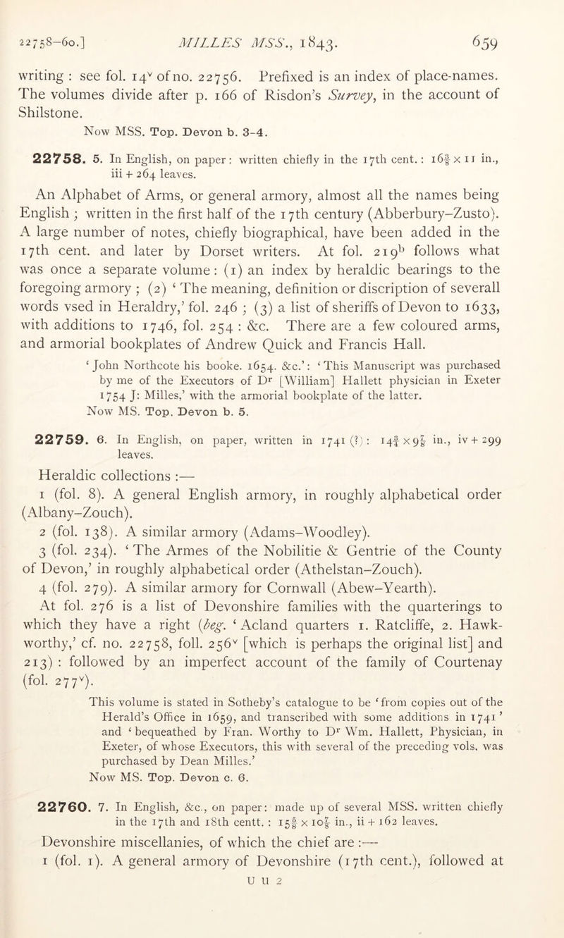 writing : see fol. 14^ of no. 22756. Prefixed is an index of place-names. The volumes divide after p. 166 of Risdon’s Survey, in the account of Shilstone. Now MSS. Top. Devon b. 3-4. 22758. 5. In English, on paper: written chiefly in the 17th cent.: i6f x ii in., iii -t- 264 leaves. An Alphabet of Arms, or general armory, almost all the names being English ; wuitten in the first half of the 17th century (Abberbury-Zusto). A large number of notes, chiefly biographical, have been added in the 17th cent, and later by Dorset writers. At fol. 219^ follows what was once a separate volume: (i) an index by heraldic bearings to the foregoing armory ; (2) ‘ The meaning, definition or discription of severall words vsed in Heraldry,’ fol. 246 ; (3) a list of sheriffs of Devon to 1633, wuth additions to 1746, fol. 254 : &c. There are a few coloured arms, and armorial bookplates of Andrew Quick and Francis Hall. Qohn Northcote his booke. 1654. &c.’: ‘This Manuscript was purchased by me of the Executors of D* [William] Hallett physician in Exeter 1754 J: Milles,’ with the armorial bookplate of the latter. Now MS. Top. Devon b. 5. 22759. 6. In English, on paper, written in 1741 (?): 14-IX9I in., iv-l-299 leaves. Heraldic collections :— 1 (fol. 8). A general English armory, in roughly alphabetical order (7\lbany-Zouch). 2 (fol. 138). A similar armory (Adams-Woodley). 3 (fol. 234). ‘ The Armes of the Nobilitie & Gentrie of the County of Devon,’ in roughly alphabetical order (Athelstan-Zouch). 4 (fol. 279). A similar armory for Cornwall (Abew-Yearth). At fol. 276 is a list of Devonshire families with the quarterings to which they have a right {beg. ‘ Acland quarters i. Ratcliffe, 2. Hawk- worthy,’ cf. no. 22758, foil. 256'^ [which is perhaps the original list] and 213) : followed by an imperfect account of the family of Courtenay (fol. 277Q. This volume is stated in Sotheby’s catalogue to be ‘from copies out of the Herald’s Office in 1659, and transcribed with some additions in 1741 ’ and ‘bequeathed by Fran. Worthy to D* Wm. Hallett, Physician, in Exeter, of whose Executors, this with several of the preceding vols. was purchased by Dean Milles.’ Now MS. Top. Devon e. 6. 22760. 7. In English, &c., on paper: made up of several MSS. wuitten chiefly in the 17th and i8th centt. : 15! x io|- in., ii -f 162 leaves. Devonshire miscellanies, of which the chief are :~ I (fol. i). A general armory of Devonshire (17th cent.), followed at u u 2