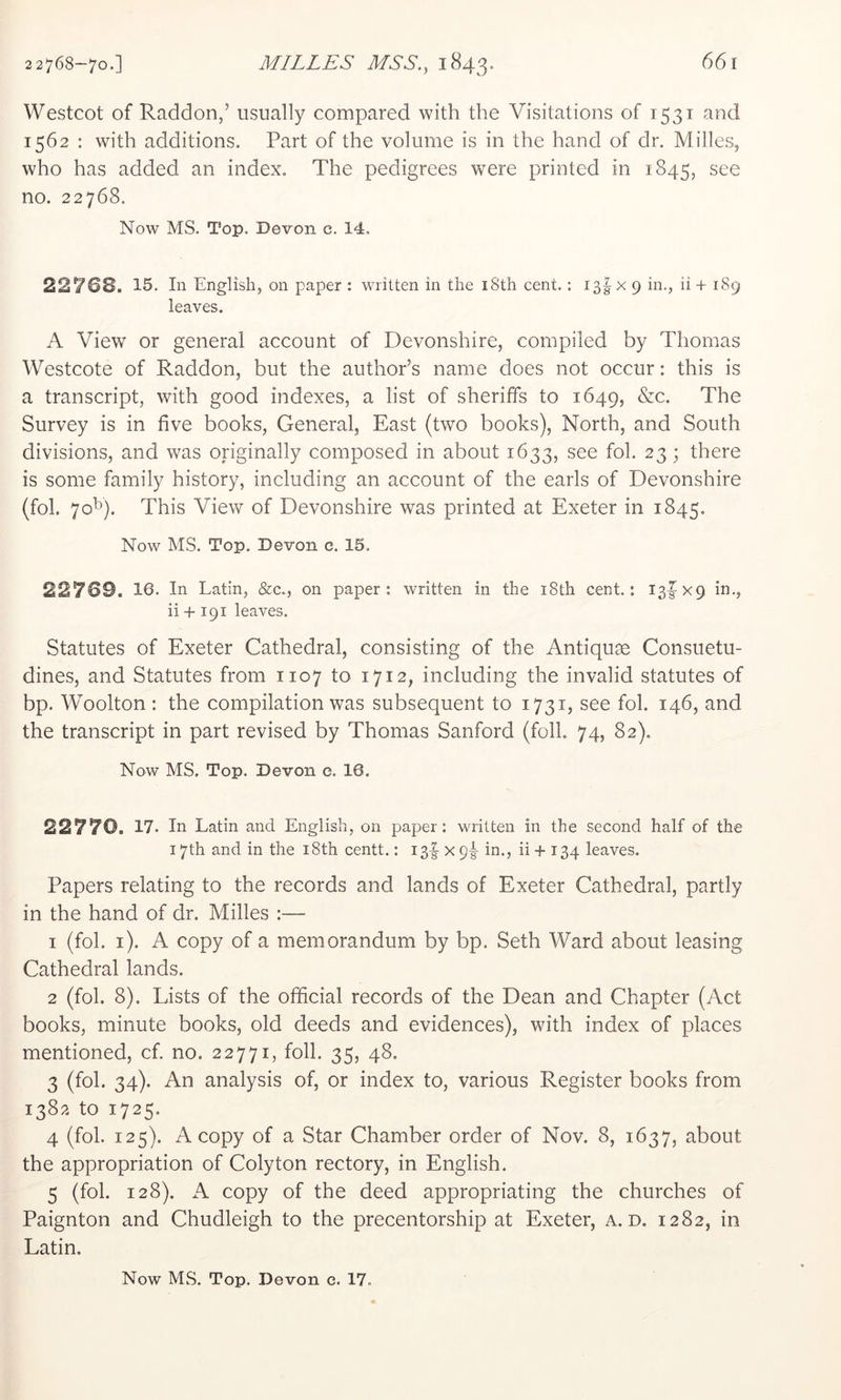Westcot of Raddon,’ usually compared with the Visitations of 1531 and 1562 : with additions. Part of the volume is in the hand of dr. Milles, who has added an index. The pedigrees were printed in 1845, see no. 22768. Now MS. Top. Devon c. 14. 22768. 15. In English, on paper : written in the i8th cent. : i3gX 9 in., ii + 189 leaves. A View or general account of Devonshire, compiled by Thomas Westcote of Raddon, but the author’s name does not occur: this is a transcript, with good indexes, a list of sheriffs to 1649, &c. The Survey is in five books. General, East (two books). North, and South divisions, and was originally composed in about 1633, see fob 23; there is some family history, including an account of the earls of Devonshire (fob 70^). This View of Devonshire was printed at Exeter in 1845. Now MS. Top. Devon c. 15. 22769. 16. In Latin, &c., on paper: written in the i8th cent: 13IX9 in., ii +191 leaves. Statutes of Exeter Cathedral, consisting of the Antiquge Consuetu- dines, and Statutes from 1107 to 1712, including the invalid statutes of bp. Woolton : the compilation was subsequent to 1731, see fob 146, and the transcript in part revised by Thomas Sanford (foil. 74, 82). Now MS. Top. Devon c. 16. 22770. 17. In Latin and English, on paper: written in the second half of the 17th and in the i8th centt.: i3|- x p-g- in., ii + 134 leaves. Papers relating to the records and lands of Exeter Cathedral, partly in the hand of dr. Milles :— 1 (fob i). A copy of a memorandum by bp. Seth Ward about leasing Cathedral lands. 2 (fob 8). Lists of the official records of the Dean and Chapter (Act books, minute books, old deeds and evidences), with index of places mentioned, cf, no. 22771, foil. 35, 48. 3 (fob 34). An analysis of, or index to, various Register books from 1382 to 1725. 4 (fob 125). A copy of a Star Chamber order of Nov. 8, 1637, about the appropriation of Colyton rectory, in English. 5 (fob 128). A copy of the deed appropriating the churches of Paignton and Chudleigh to the precentorship at Exeter, a. d. 1282, in Latin. Now MS. Top. Devon c. 17.