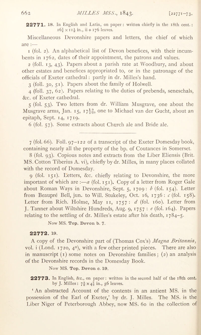 22771. 18. In English and Latin, on paper : written chiefly in the i8th cent. ; i6\ X ii| in., ii + 176 leaves. Miscellaneous Devonshire papers and letters, the chief of which are :— 1 (fol. 2). An alphabetical list of Devon benefices, with their incum- bents in 1762, dates of their appointment, the patrons and values. 2 (foil. 13, 43). Papers about a parish rate at Woodbury, and about other estates and benefices appropriated to, or in the patronage of the officials of Exeter cathedral: partly in dr. Milles’s hand. 3 (foil. 30, 51). Papers about the family of Holwell. 4 (foil. 37, 62). Papers relating to the duties of prebends, seneschals, &c. of Exeter cathedral. 5 (fol. 53). Two letters from dr. William Musgrave, one about the Musgrave arms, Jan. 15, 17JI-, one to Michael van der Gucht, about an epitaph. Sept. 14, 1719. 6 (fol. 57). Some extracts about Church ale and Bride ale. 7 (fol. 66). Foil. 97-122 of a transcript of the Exeter Domesday book, containing nearly all the property of the bp. of Coutances in Somerset, 8 (fol. 93). Copious notes and extracts from the Liber Eliensis (Brit, MS. Cotton Tiberius A. vi), chiefly by dr. Milles, in many places collated with the record of Domesday. 9 (fol. 151). Letters, &c. chiefly relating to Devonshire, the more important of which are :—a (fol. 151). Copy of a letter from Roger Gale about Roman Ways in Devonshire, Sept. 5, 1709: b (fol. 154). Letter from Beaupr6 Bell, jun. to Will. Stukeley, Oct. 16, 1736 : c (fol. 158). Letter from Rich. Holme, May ii, 1757 : d (fol. 160). Letter from J. Tanner about Wiltshire Hundreds, Aug. 9, 1757 : e (fol. 164). Papers relating to the settling of dr. Milles’s estate after his death, 1784-5. Now MS. Top. Devon b. 7. 22772. 19. A copy of the Devonshire part of (Thomas Cox’s) Magna Britannia, vol. i (Lond. 1720, 40), with a few other printed pieces. There are also in manuscript (i) some notes on Devonshire families; (2) an analysis of the Devonshire records in the Domesday Book. Now MS. Top. Devon 0. 19. 22773. In English, &c., on paper: written in the second half of the i8th cent, by J. Milles : 7f X4|- in., 56 leaves. ‘ An abstracted Account of the contents in an antient MS. in the possession of the Earl of Exeter/ by dr. J. Milles. The MS. is the Liber Niger of Peterborough Abbey, now MS. 60 in the collection of