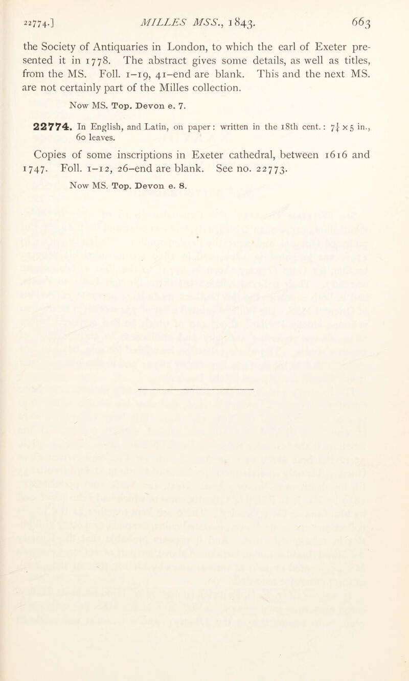 the Society of Antiquaries in London, to which the earl of Exeter pre- sented it in 1778. The abstract gives some details, as well as titles, from the MS. Foil. 1-19, 41-end are blank. This and the next MS. are not certainly part of the Milles collection. Now MS. Top. Devon e. 7. 22774. In English, and Latin, on paper: written in the i8th cent.: 7f X5 in., 60 leaves. Copies of some inscriptions in Exeter cathedral, between 1616 and 1747. Foil. 1-12, 26-end are blank. See no. 22773. Now MS. Top. Devon e. 8.