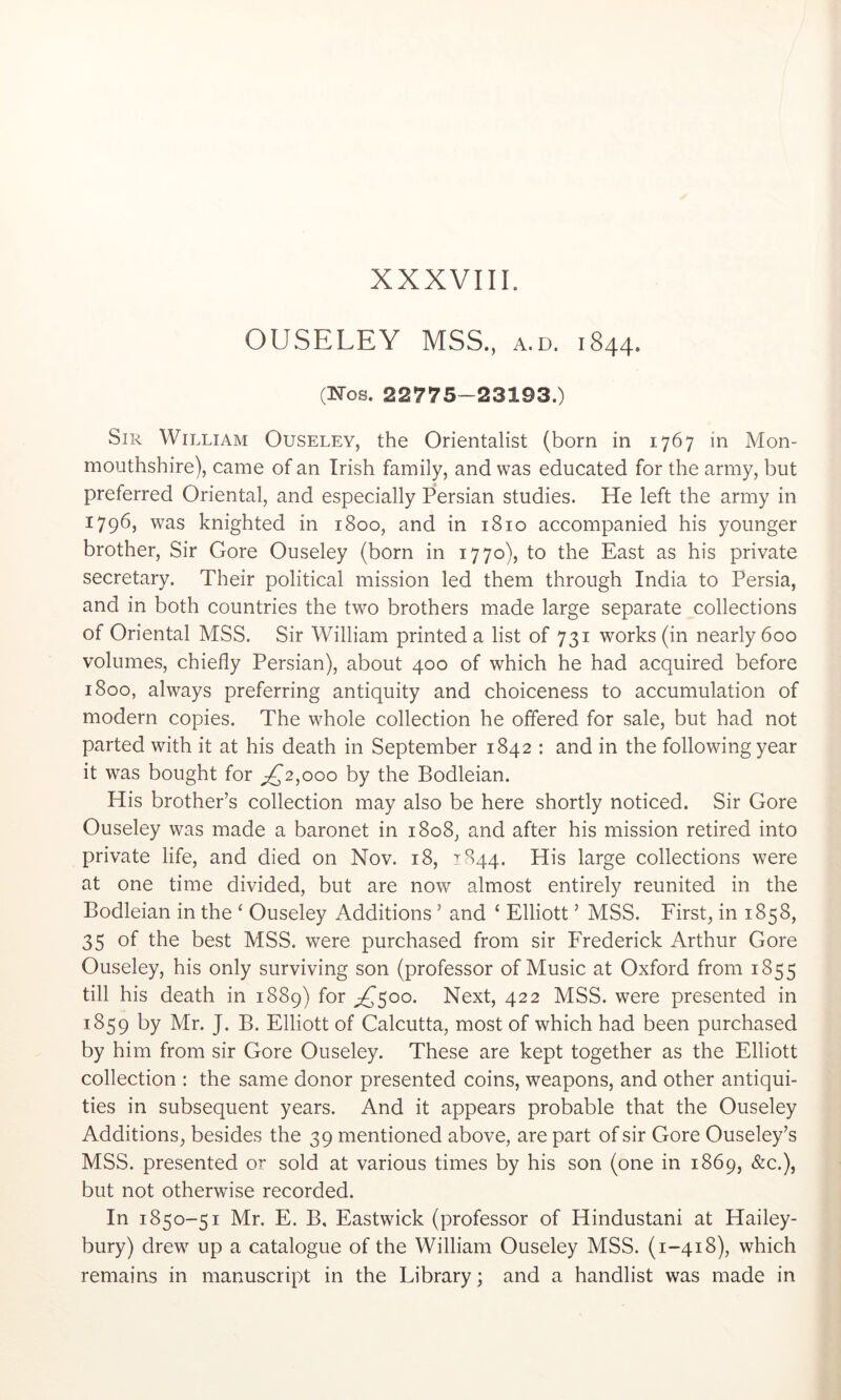 OUSELEY MSS., a.d. 1844. (Nos. 22775-23193.) Sir William Ouseley, the Orientalist (born in 1767 in Mon- mouthshire), came of an Irish family, and was educated for the army, but preferred Oriental, and especially Persian studies. He left the army in 1796, was knighted in 1800, and in 1810 accompanied his younger brother. Sir Gore Ouseley (born in 1770), to the East as his private secretary. Their political mission led them through India to Persia, and in both countries the two brothers made large separate collections of Oriental MSS. Sir William printed a list of 731 works (in nearly 600 volumes, chiefly Persian), about 400 of which he had acquired before 1800, always preferring antiquity and choiceness to accumulation of modern copies. The whole collection he offered for sale, but had not parted with it at his death in September 1842 : and in the following year it was bought for 2,000 by the Bodleian. His brother’s collection may also be here shortly noticed. Sir Gore Ouseley was made a baronet in 1808, and after his mission retired into private life, and died on Nov. 18, 1844. His large collections were at one time divided, but are now almost entirely reunited in the Bodleian in the ‘ Ouseley Additions ’ and ‘ Elliott ’ MSS. First, in 1858, 35 of the best MSS. were purchased from sir Frederick Arthur Gore Ouseley, his only surviving son (professor of Music at Oxford from 1855 till his death in 1889) for ;£’5oo. Next, 422 MSS. were presented in 1859 by Mr. J. B. Elliott of Calcutta, most of which had been purchased by him from sir Gore Ouseley. These are kept together as the Elliott collection : the same donor presented coins, weapons, and other antiqui- ties in subsequent years. And it appears probable that the Ouseley Additions, besides the 39 mentioned above, are part of sir Gore Ouseley’s MSS. presented or sold at various times by his son (one in 1869, &c.), but not otherwise recorded. In 1850-51 Mr. E. B, Eastwick (professor of Hindustani at Hailey- bury) drew up a catalogue of the William Ouseley MSS. (1-418), which remains in manuscript in the Library; and a handlist was made in