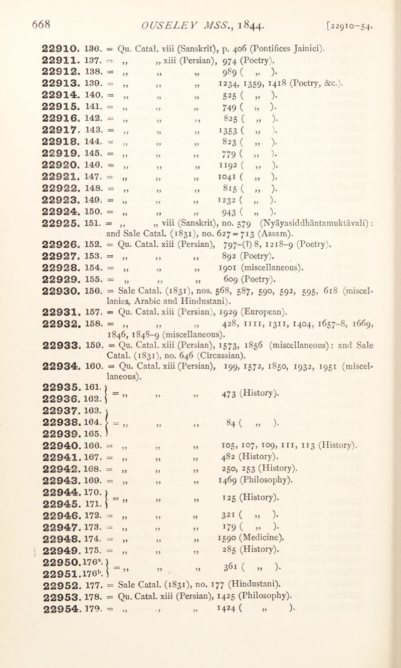 22910. 136. = Qu. Catal. viii (Sanskrit), p. 406 (Pontifices Jainici). 22911. 137. n „ xiii (Persian), 974 (Poetry). 22912. 138. = jy „ 9^9 ( )* 22913. 139. yy yy „ 1234, 1359, 1418 (Poetry, &c.). 22914. 140. = yy yy M 525 ( )• 22915. 141. = yy yy 749 ( )• 22916. 142. z= yy yy M 8 2 5 ( 3) ) • 22917. 143. = 7 yy „ 1353 ( » 22918. 144. — yy yy 823 ( ,) ). 22919. 145. r= yy yy „ 779 ( >> )• 22920. 146. = yy yy „ 1192 ( 33 ). 22921. 147. = yy yy „ 1041 ( 33 )• 22922. 148. = yy yy ,3 815 ( „ ). 22923. 149. = yy yy 33 ^232 ( ,, ). 22924. 150. = yy yy 33 9 4 3 ( 33 )• 22925. 151. = ,, „ viii (Sanskrit), no. 579 (Nyayasiddhantamuktavali) and Sale Catal. (1831), no. 627 = 713 (Assam). 22926. 152. Qu. Catal. xiii (Persian), 797-(?) 8, 1218-9 (Poetry). 22927. 153. yy yy ,, 892 (Poetry). 22928. 154. = yy yy ,, 1901 (miscellaneous). 22929. 155. = yy yy ,, 609 (Poetry). 22930. 156. = Sale Catal. (1831), nos. 568, 587, 590, 592, 595, 618 (miscel lanies, Arabic and Hindustani). 22931. 157. = Qu. Catal. xiii (Persian), 1929 (European). 22 9 32. 158. = „ „ „ 428, nil, 1311, 1404, 1657-8, 1669, 1846, 1848-9 (miscellaneous). 22933. 159. = Qu. Catal. xiii (Persian), 1573, 1856 (miscellaneous): and Sale Catal. (1831), no. 646 (Circassian). 22934. 160. = Qu. Catal. xiii (Persian), 199, 1572, 1850, 1932, 1951 (miscel- laneous). 22935. 161.1 ^ 22 9 36. 162. \ ” 22 9 37. 163. j 22 9 38.164. „ 22939.165. ) 22940.166. = ,, ,, 22941.167. = „ „ 22 9 42.168. = „ 22 9 43. 169. = „ 22944.170. 1 ^ 22945. 171. i ” 22946. 172. = „ 22947.173. = „ 22948.174. = „ 22949. 175. = „ 22950.176^) ^ 22 951.176b. i ” 22952. 177. = Sale Catal. (1831), 473 (History). 84 ( ,, )• 105, 107, 109, III, 113 (History). 482 (History). 250, 253 (History). 1469 (Philosophy). T25 (History). 321 ( „ ). 179 ( n )• 1590 (Medicine). 285 (History). 361 ( » ). no. 177 (Hindustani). 22 9 53. 178. = Qu. Catal. xiii (Persian), 1425 (Philosophy). 22954.179.= „ „ 1424 ( )•