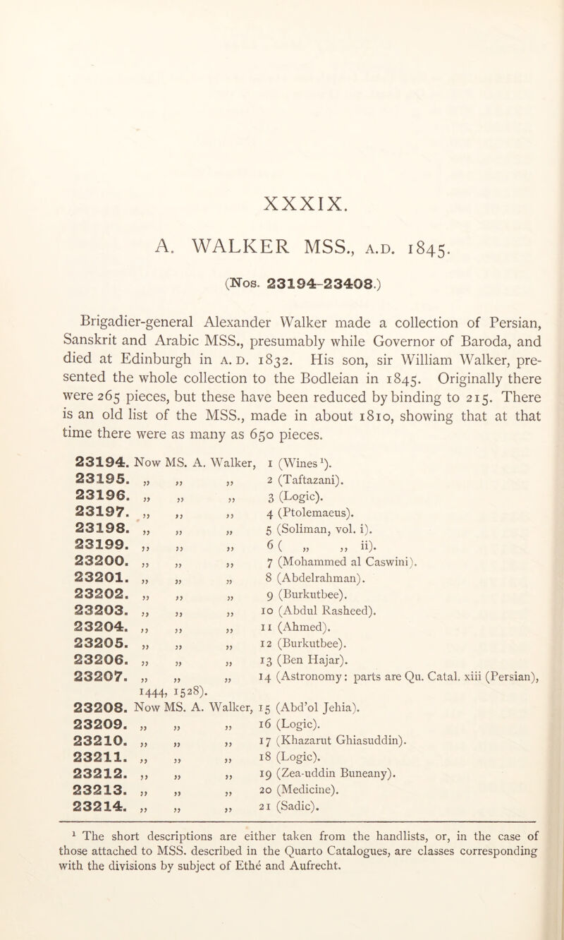 XXXIX. A. WALKER MSS., a.d. 1845. (Nos. 23194-23408.) Brigadier-general Alexander Walker made a collection of Persian, Sanskrit and Arabic MSS., presumably while Governor of Baroda, and died at Edinburgh in a.d. 1832. His son, sir William Walker, pre- sented the whole collection to the Bodleian in 1845. Originally there were 265 pieces, but these have been reduced by binding to 215. There is an old list of the MSS., made in about 1810, showing that at that time there were as many as 650 pieces. 23194. Now MS. A. Walker, i (Wines b- 23195. jj 99 33 2 (Taftazani). 23196. 99 33 99 3 (Logic). 23197. ^)} 99 99 4 (Ptolemaeus). 23198. 99 99 99 5 (Soliman, vol. i). 23199. 99 99 6 ( ,, ,, ii). 23200. 99 99 33 7 (Mohammed al Caswini). 23201. 99 33 99 8 (Abdelrahman). 23202. 99 99 99 9 (Burkutbee). 23203. 99 33 99 10 (Abdul Rasheed). 23204. 99 99 99 II (Ahmed). 23205. )} 99 99 12 (Burkutbee). 23206. 3> 99 99 13 (Ben Hajar). 23207. 99 99 99 14 (Astronomy: parts are Qu. Catal. xiii (Persian), 14443 1528). 23208. Now MS. A. Walker, 15 (Abd’ol Jehia). 23209. 99 99 99 16 (Logic). 23210. 99 99 99 17 (Khazarut Ghiasuddin). 23211. 99 99 99 18 (Logic). 23212. )> 33 99 19 (Zea-uddin Buneany). 23213. )) 99 99 20 (Medicine). 23214. 33 99 33 21 (Sadie). ^ The short descriptions are either taken from the handlists, or, in the case of those attached to MSS. described in the Quarto Catalogues, are classes corresponding with the divisions by subject of Ethe and Aufrecht.