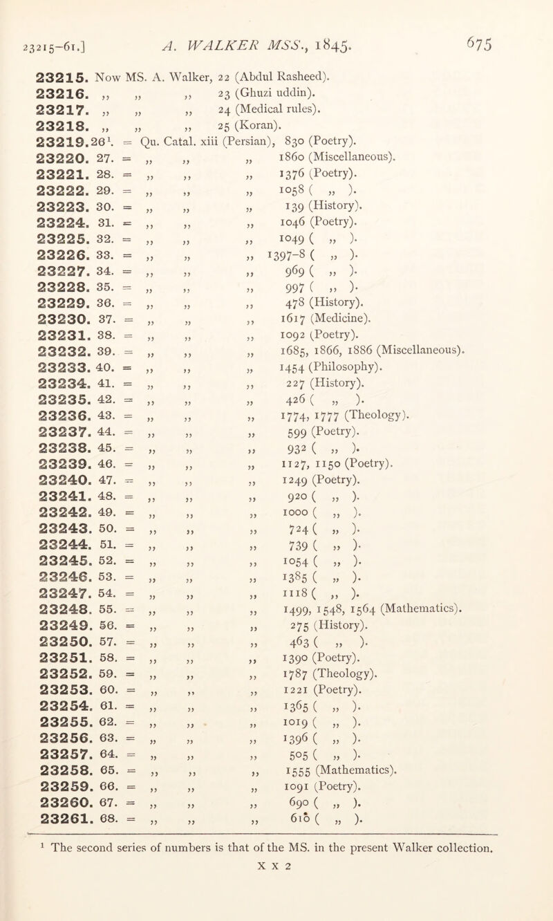 23215. Now MS. A. Walker, 22 (Abdul Rasheed). 23216. ,, „ ,, 23 (Ghuzi uddin). 23217. „ ,, 24 (Medical rules). 23218. „ „ „ 25 (Koran). 232 1 9.26k = Qu. Catal. xiii (Persian), 830 (Poetry). 23220. 27. = y> yy yy 2 3 2 21. 28. = yy y y yy 23222. 29. = yy yy }} 23223. 30. = yy yy yy 23224. 31. 3SZ yy yy >> 23225. 32. = yy yy yy 23 2 2 6. 33. = )) yy )> 2 3 2 2 7. 34. = y y yy yy 23228. 35. — yy yy yy 23229. 36. yy yy yy 23230. 37. = yy yy yy 23231. 38. = yy yy yy 2 3 2 32. 39. yy yy yy 23 2 33. 40. = 0 yy yy 23234. 41. = yy >} yy 23235. 42. — >» yy yy 23236. 43. = yy yy 23237. 44. = yy yy yy 23 2 38. 45. yy yy yy 23 2 39. 46. = yy yy yy 23240. 47. yy 0 yy 23241. 48. = yy yy yy 23242. 49. = yy yy yy 23243. 50. = yy }) yy 23244. 51. yy yy yy 23245. 52. = yy yy yy 23246. 53. = yy yy yy 23247. 54. = yy yy )> 23248. 55. — yy yy yy 23249. 56. = yy yy yy 2 3 2 50. 57. yy yy yy 2 3 2 51. 58. = yy yy yy 23252. 59. = yy yy yy 2 3 2 53. 60. = yy yy yy 23254. 61. = yy yy yy 23255. 62. = yy yy yy 23256. 63. = yy yy yy 23257. 64. = }) yy yy 2 3 2 58. 65. = yy yy j> 23259. 66. = yy yy yy 23260. 67. = >> yy yy 23261. 68. = yy yy yy ^ The second series of numbers is that of i860 (Miscellaneous). 1376 (Poetry). 1058 ( „ ). 139 (History). 1046 (Poetry). 1049 ( „ ). 1397-8 ( n )• 969 ( „ ). 997 C )• 478 (History). 1617 (Medicine). 1092 (Poetry). 1685, 1866, 1886 (Miscellaneous). 1454 (Philosophy). 227 (History). 426 ( „ ). i774j 1777 (Theology). 599 (Poetry). 932 ( „ ). 1127, 1150 (Poetry). 1249 (Poetry). 920 ( „ ). 1000 ( „ ). 724 ( » )• 739 C » )• 1054 ( )• 1385 ( V ). iii8( „ ). 1499, 1548, 1564 (Mathematics). 275 (History). 463 ( » )• 1390 (Poetry). 1787 (Theology). 1221 (Poetry). 1365 ( ,, )• 1019 ( „ ). 1396 ( » )• 505 { » 1555 (Mathematics). 1091 (Poetry). 690 ( „ ). 6to ( „ ). the MS. in the present Walker collection.