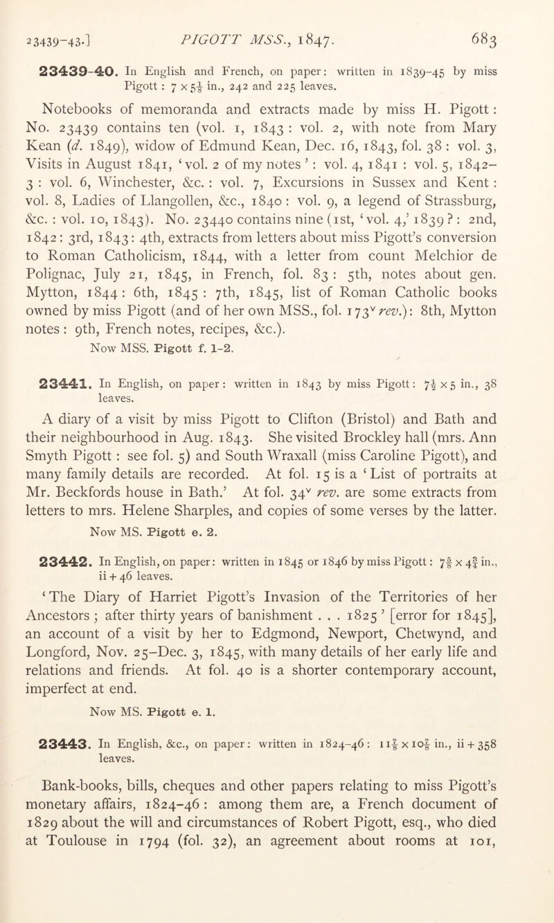 23439-40. In English and French, on paper: written in 1839-45 by miss Pigott : 7 X5|- in., 242 and 225 leaves. Notebooks of memoranda and extracts made by miss H. Pigott: No. 23439 contains ten (vol. i, 1843 : vol. 2, with note from Mary Kean {d. 1849), widow of Edmund Kean, Dec. 16, 1843, fob 38 : vol. 3, Visits in August 1841, ‘vol. 2 of my notes ’: vol. 4, 1841 : vol. 5, 1842- 3 : vol. 6, Winchester, &c. : vol. 7, Excursions in Sussex and Kent : vol. 8, Ladies of Llangollen, &c., 1840; vol. 9, a legend of Strassburg, &c. : vol. 10, 1843). No. 23440 contains nine (ist, ‘vol. 4/ 1839? : 2nd, 1842; 3rd, 1843: 4th, extracts from letters about miss Pigott’s conversion to Roman Catholicism, 1844, with a letter from count Melchior de Polignac, July 21, 1845, in Erench, fob 83 : 5th, notes about gen. Mytton, 1844 : 6th, 1845 • 7^^^) 1S45, list of Roman Catholic books owned by miss Pigott (and of her own MSS., fob rev8th, Mytton notes : 9th, French notes, recipes, &c.). Now MSS. Pigott f. 1-2. 23441. In English, on paper: written in 1843 by miss Pigott: 7i^5 3^ leaves. A diary of a visit by miss Pigott to Clifton (Bristol) and Bath and their neighbourhood in Aug. 1843. She visited Brockley hall (mrs. Ann Smyth Pigott : see fob 5) and South Wraxall (miss Caroline Pigott), and many family details are recorded. At fob 15 is a ‘List of portraits at Mr. Beckfords house in Bath.’ At fob 34^ rev. are some extracts from letters to mrs. Helene Sharpies, and copies of some verses by the latter. Now MS. Pigott e. 2. 23442. In English, on paper: written in 1845 or 1846 by miss Pigott: 7f x 4I in., ii + 46 leaves. ‘The Diary of Harriet Pigott’s Invasion of the Territories of her Ancestors ; after thirty years of banishment . . . 1825 ’ [error for 1845], an account of a visit by her to Edgmond, Newport, Chetwynd, and Longford, Nov. 25-Dec. 3, 1845, with many details of her early life and relations and friends. At fob 40 is a shorter contemporary account, imperfect at end. Now MS. Pigott e. 1. 23443. In English, &c., on paper: written in 1824-46: 11|-x io-| in., ii + 358 leaves. Bank-books, bills, cheques and other papers relating to miss Pigott’s monetary affairs, 1824-46 : among them are, a French document of 1829 about the will and circumstances of Robert Pigott, esq., who died at Toulouse in 1794 (fob 32), an agreement about rooms at loi.