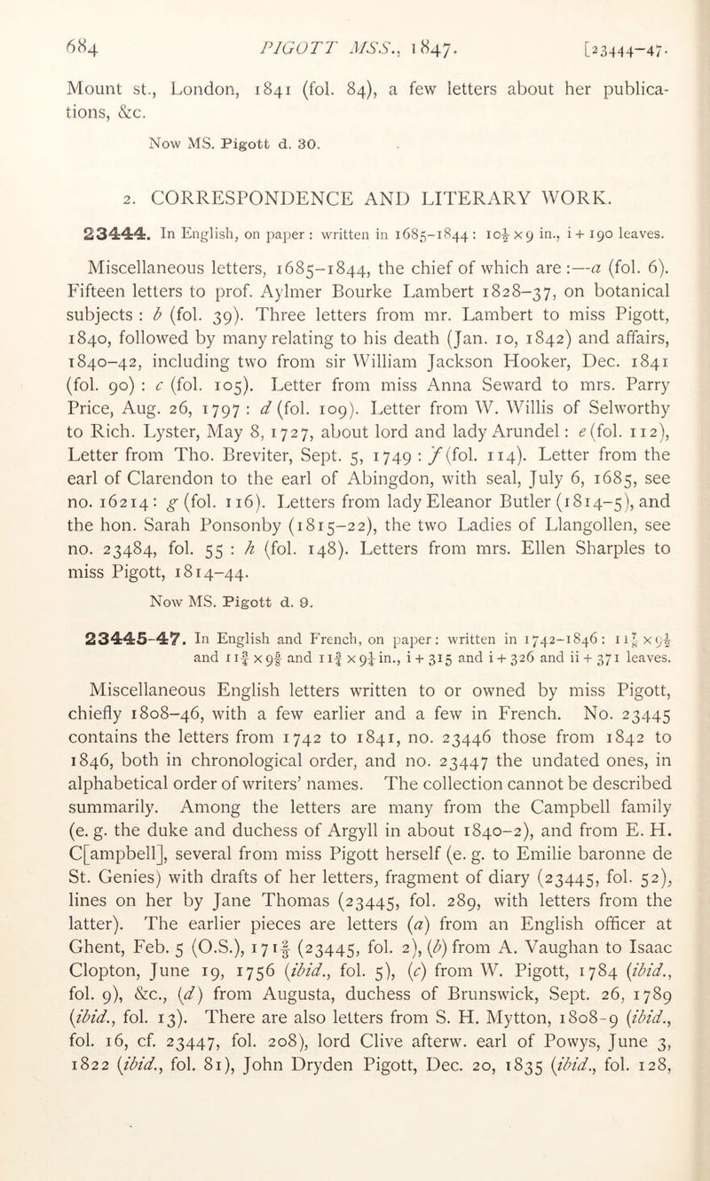 Mount St., London, 1841 (fol. 84), a few letters about her publica- tions, &c. Now MS. Pigott d. 30. 2. CORRESPONDENCE AND LITERARY WORK. 23444. In English, on paper : written in 1685-1844 : 10^x9 ^*^-5 ^9° leaves. Miscellaneous letters, 1685-1844, the chief of which are;—a (fol. 6). Fifteen letters to prof. Aylmer Bourke Lambert 1828-37, on botanical subjects : b (fol. 39). Three letters from mr. Lambert to miss Pigott, 1840, followed by many relating to his death (Jan. 10, 1842) and affairs, 1840-42, including two from sir William Jackson Hooker, Dec. 1841 (fol. 90) : c (fol. 105). Letter from miss Anna Seward to mrs. Parry Price, Aug. 26, 1797 : d (fol. 109). Letter from W. Willis of Selworthy to Rich. Lyster, May 8, 1727, about lord and lady Arundel: ^(fol. 112), Letter from Tho. Breviter, Sept. 5, 1749 : j^(fol. 114). Letter from the earl of Clarendon to the earl of Abingdon, with seal, July 6, 1685, see no. 16214: (fol. 116). Letters from lady Eleanor Butler (1814-5), and the hon. Sarah Ponsonby (1815-22), the two Ladies of Llangollen, see no. 23484, fol. S5 ' ^ (fob 148). Letters from mrs. Ellen Sharpies to miss Pigott, 1814-44. Now MS. Pigott d. 9. 23445-47. In English and French, on paper; written in 1742-1846: 11^ x9^ and I if X 9|- and i if x 9f in., i + 315 and i 4- 326 and ii + 371 leaves. Miscellaneous English letters written to or owned by miss Pigott, chiefly 1808-46, with a few earlier and a few in French. No. 23445 contains the letters from 1742 to 1841, no. 23446 those from 1842 to 1846, both in chronological order, and no. 23447 the undated ones, in alphabetical order of writers’ names. The collection cannot be described summarily. Among the letters are many from the Campbell family (e. g. the duke and duchess of Argyll in about 1840-2), and from E. H, C[ampbell], several from miss Pigott herself (e. g. to Emilie baronne de St. Genies) with drafts of her letters, fragment of diary (23445, fol. 52), lines on her by Jane Thomas (23445, fol. 289, with letters from the latter). The earlier pieces are letters (a) from an English officer at Ghent, Feb. 5 (O.S.), 17 if (23445, fol. 2), (^) from A. Vaughan to Isaac Clopton, June 19, 1756 {ibid., fol. 5), {c) from W. Pigott, 1784 (ibid., fol. 9), &c., {d) from Augusta, duchess of Brunswick, Sept. 26, 1789 {ibid., fol. 13). There are also letters from S. H. Mytton, 1808-9 {^'^^'d., fol. 16, cf. 23447, fol. 208), lord Clive afterw. earl of Powys, June 3, 1822 {ibid., fol. 81), John Dryden Pigott, Dec. 20, 1835 {ibid., fol. 128,