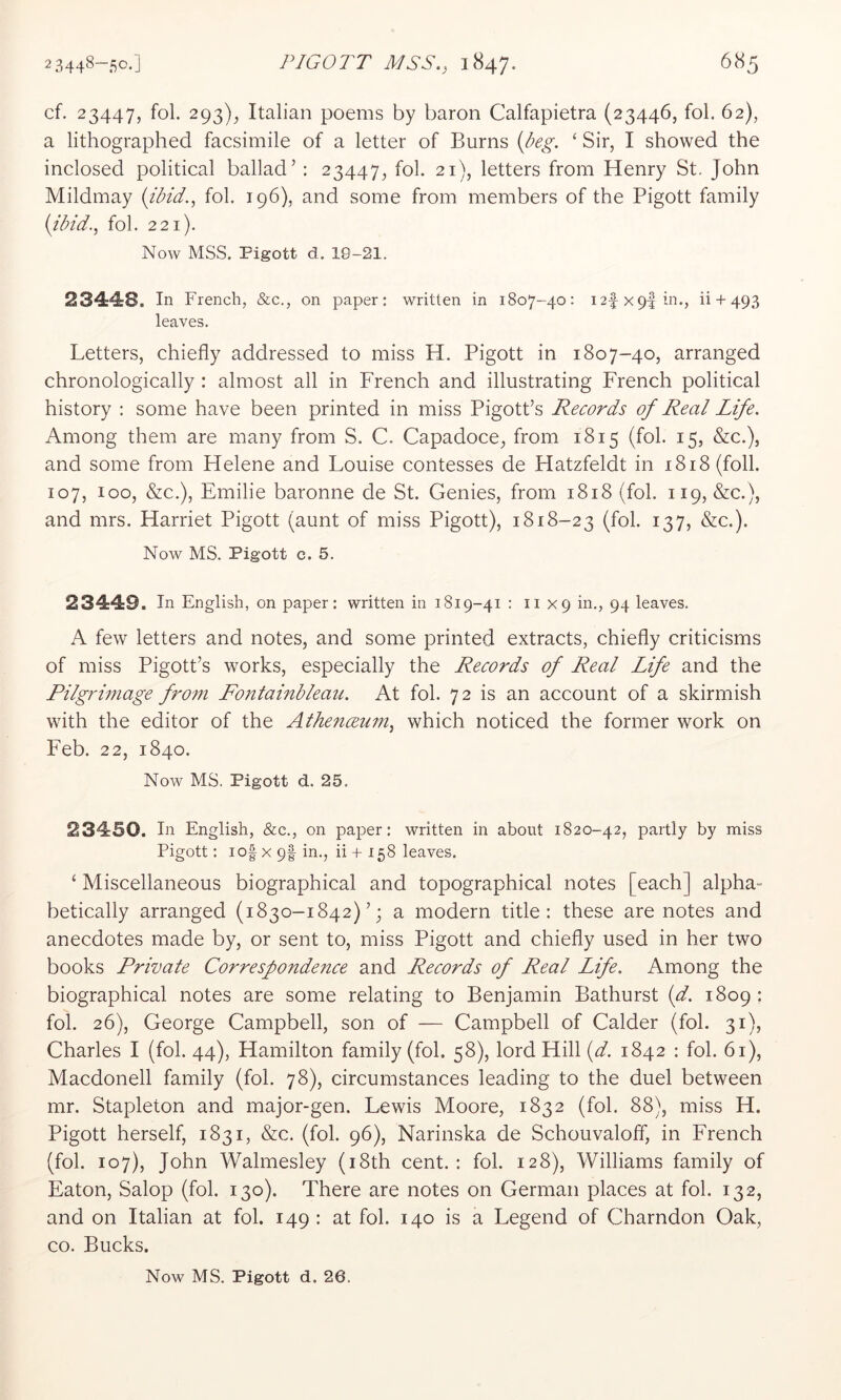 cf. 23447, fol. 293), Italian poems by baron Calfapietra (23446, fob 62), a lithographed facsimile of a letter of Burns ‘ Sir, I showed the inclosed political ballad’ : 23447, fol. 21), letters from Henry St. John Mildmay {ibid., fol. 196), and some from members of the Pigott family {ibid., fol. 221). Now MSS. Pigott d. 19-21. 23448. In French, &c., on paper: written in 1807-40: I2fx9|in., ii + 493 leaves. Letters, chiefly addressed to miss H. Pigott in 1807-40, arranged chronologically : almost all in French and illustrating French political history : some have been printed in miss Pigott’s Records of Real Life. Among them are many from S. C. Capadoce, from 1815 (fol. 15, &c.), and some from Helene and Louise contesses de Hatzfeldt in 1818 (foil. 107, loo, &c.), Emilie baronne de St. Genies, from 1818 (fol. 119, &c.), and mrs. Harriet Pigott (aunt of miss Pigott), 1818-23 (fol. 137, &c.). Now MS. Pigott c. 5. 23449. In English, on paper: written in 1819-41 : 11x9 in., 94 leaves. A few letters and notes, and some printed extracts, chiefly criticisms of miss Pigott’s works, especially the Records of Real Life and the Pilgrimage from Fontainbleau. At fol. 72 is an account of a skirmish with the editor of the Athenceum, which noticed the former work on Feb. 22, 1840. Now MS. Pigott d. 25. 23450. In English, &c., on paper: written in about 1820-42, partly by miss Pigott: io| X 9f in., ii + 158 leaves. ‘ Miscellaneous biographical and topographical notes [each] alpha- betically arranged (1830-1842)’; a modern title: these are notes and anecdotes made by, or sent to, miss Pigott and chiefly used in her two books Private Correspondence and Records of Real Life. Among the biographical notes are some relating to Benjamin Bathurst {d. 1809 ; fol. 26), George Campbell, son of — Campbell of Calder (fol. 31), Charles I (fol. 44), Hamilton family (fol. 58), lord Hill {d. 1842 : fol. 61), Macdonell family (fol. 78), circumstances leading to the duel between mr. Stapleton and major-gen. Lewis Moore, 1832 (fol. 88), miss H. Pigott herself, 1831, &c. (fol. 96), Narinska de Schouvaloff, in French (fol. 107), John Walmesley (i8th cent.: fol. 128), Williams family of Eaton, Salop (fol. 130). There are notes on German places at fol. 132, and on Italian at fol. 149: at fol. 140 is a Legend of Charndon Oak, CO. Bucks.