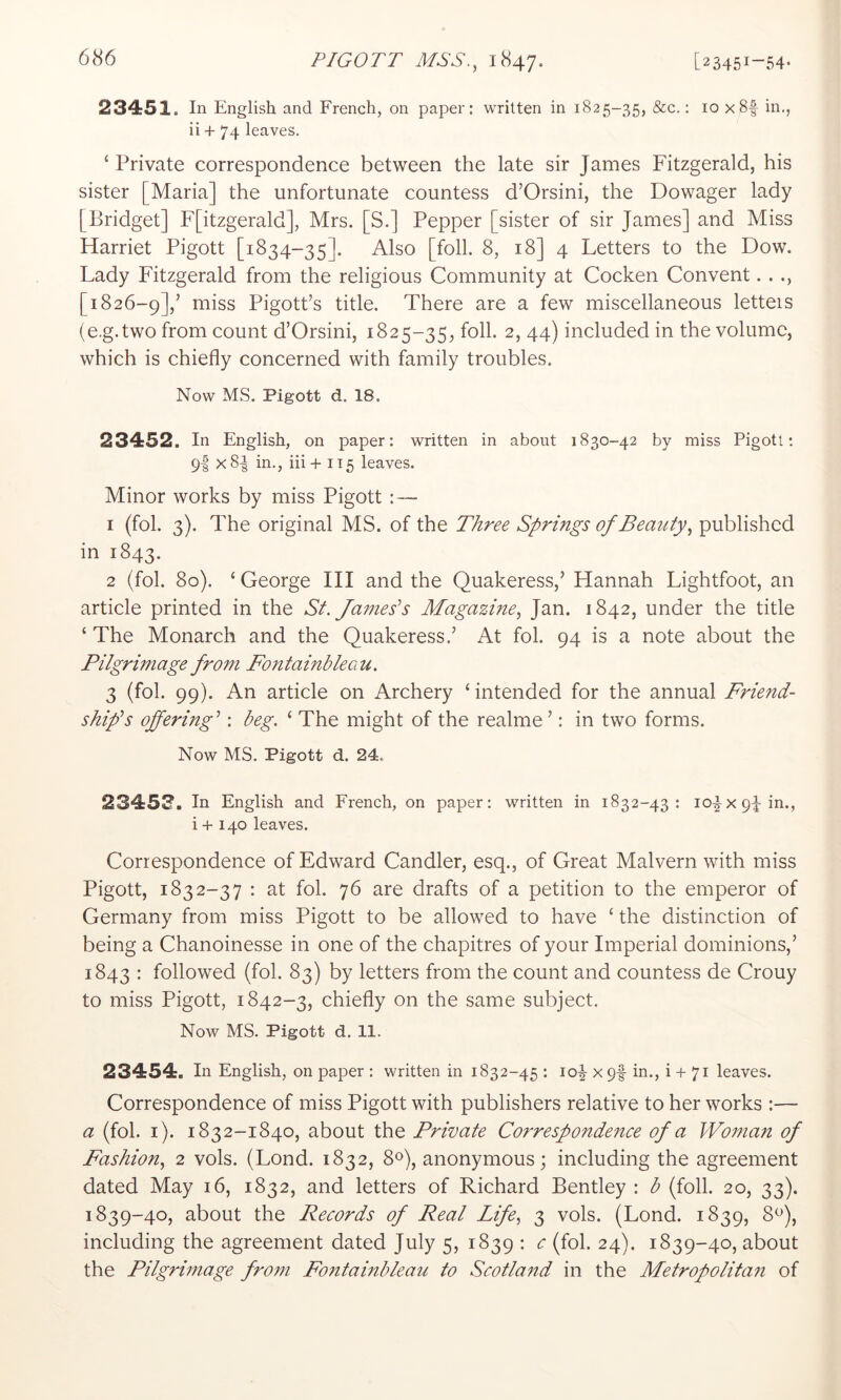 23451. In English and French, on paper; written in 1825-35, &c.: 10 x8f in., ii + 74 leaves. ‘ Private correspondence between the late sir James Fitzgerald, his sister [Maria] the unfortunate countess d’Orsini, the Dowager lady [Bridget] F[itzgerald], Mrs. [S.] Pepper [sister of sir James] and Miss Harriet Pigott [1834-35]. Also [foil. 8, 18] 4 Letters to the Dow. Lady Fitzgerald from the religious Community at Cocken Convent. . [1826-9],’ ’^^ss Pigott’s title. There are a few miscellaneous letters (e.g.two from count d’Orsini, 1825-35, foil. 2, 44) included in the volume, which is chiefly concerned with family troubles. Now MS. Pigott d. 18. 23452. In English, on paper: written in about 1830-42 by miss Pigott; 9I x8-| in., iii+ 115 leaves. Minor works by miss Pigott : — 1 (fol. 3). The original MS. of the T/iree Springs of Bemity, published in 1843. 2 (fol. 80). ‘ George III and the Quakeress,’ Hannah Lightfoot, an article printed in the St. James’’s Magazine, Jan. 1842, under the title ‘ The Monarch and the Quakeress.’ At fol. 94 is a note about the Pilgrimage from Fontainbleau. 3 (fol. 99). An article on Archery ‘ intended for the annual Friend- shifs offering’’: beg. ‘ The might of the realme ’: in two forms. Now MS. Pigott d. 24. 23453. In English and French, on paper: written in 1832-43: 10^x9^ in., i + 140 leaves. Correspondence of Edward Candler, esq., of Great Malvern with miss Pigott, 1832-37 : at fol. 76 are drafts of a petition to the emperor of Germany from miss Pigott to be allowed to have ‘ the distinction of being a Chanoinesse in one of the chapitres of your Imperial dominions,’ 1843 : followed (fol. 83) by letters from the count and countess de Crouy to miss Pigott, 1842-3, chiefly on the same subject. Now MS. Pigott d. 11. 23454. In English, on paper : written in 1832-45 : 10^ xpf in., i + 71 leaves. Correspondence of miss Pigott with publishers relative to her works :— a (fol. i). 1832-1840, about the Private Correspondence of a Woma?i of Fashion, 2 vols. (Lond. 1832, 8Q, anonymous; including the agreement dated May 16, 1832, and letters of Richard Bentley : b (foil. 20, 33). 1839-40, about the Records of Real Life, 3 vols. (Lond. 1839, 8^), including the agreement dated July 5, 1839 : c (fol. 24). 1839-40, about the Pilgrimage from Fontainbleau to Scotland in the Metropolitan of