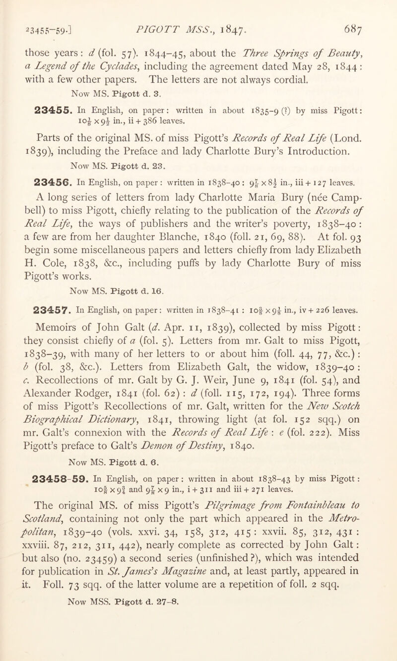 those years: ^ (fol. 57). 1844-45, about the T/iree Springs of Beauty, a Legend of the Cyclades, including the agreement dated May 28, 1844 : with a few other papers. The letters are not always cordial. Now MS. Pigott d. 3. 23455. In English, on paper: written in about 1835-9 (?) hy miss Pigott: loi X 9^ in., ii + 386 leaves. Parts of the original MS. of miss Pigott’s Records of Real Life (Lond. 1839), including the Preface and lady Charlotte Bury’s Introduction. Noav ms. Pigott d. 23. 23456. In English, on paper : written in 1838-40 : 9|- x8| in., iii+ 127 leaves. A long series of letters from lady Charlotte Maria Bury (nee Camp- bell) to miss Pigott, chiefly relating to the publication of the Records of Real Life, the ways of publishers and the writer’s poverty, 1838-40 : a few are from her daughter Blanche, 1840 (foil. 21, 69, 88). At fol. 93 begin some miscellaneous papers and letters chiefly from lady Elizabeth H. Cole, 1838, &c., including puffs by lady Charlotte Bury of miss Pigott’s works. Now MS. Pigott d. 16. 23457. In English, on paper: v^ritten in 1838-41 : lof xpg- in., iv + 226 leaves. Memoirs of John Galt (d. Apr. ii, 1839), collected by miss Pigott: they consist chiefly of a (fol. 5). Letters from mr. Galt to miss Pigott, 1838-39, with many of her letters to or about him (foil. 44, 77, &c.) : b (fol. 38, &c.). Letters from Elizabeth Galt, the widow, 1839-40 : c. Recollections of mr. Galt by G. J. Weir, June 9, 1841 (fol. 54), and Alexander Rodger, 1841 (fol. 62) : d (foil. 115, 172, 194). Three forms of miss Pigott’s Recollections of mr. Galt, written for the Neiv Scotch Biographical Dictionary, 1841, throwing light (at fol. 152 sqq.) on mr. Galt’s connexion with the Records of Real Life : e (fol. 222). Miss Pigott’s preface to Galt’s Demon of Destiny, 1840. Now MS. Pigott d. 6. 23458-59. In English, on paper: written in about 1838-43 by miss Pigott: io| X 9I and 9|- x 9 in., i -f- 311 and iii + 271 leaves. The original MS. of miss Pigott’s Pilgrimage from Fontainbleau to Scotland, containing not only the part which appeared in the Metro- politan, 1839-40 (vols. xxvi. 34, 158, 312, 415 : xxvii. 85, 312, 431 : xxviii. 87, 212, 311, 442), nearly complete as corrected by John Galt: but also (no. 23459) a second series (unfinished?), which was intended for publication in St. James’s Magazine and, at least partly, appeared in it. Foil. 73 sqq. of the latter volume are a repetition of foil. 2 sqq.