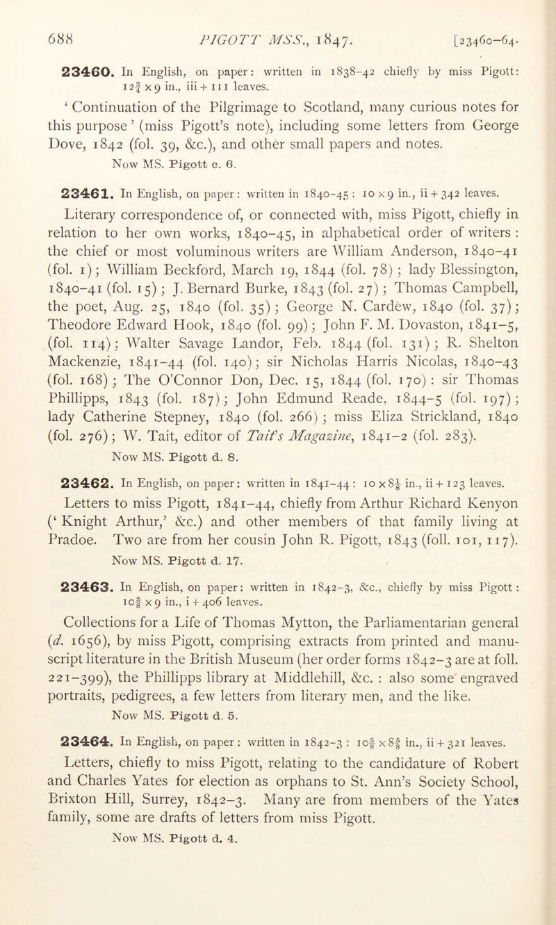 23460. In English, on paper: written in 1838-42 chiefly by miss Pigott: 12f X 9 in,, iii + 111 leaves. ‘ Continuation of the Pilgrimage to Scotland, many curious notes for this purpose ’ (miss Pigott’s note), including some letters from George Dove, 1842 (fol. 39, &c.), and other small papers and notes. Now MS. Pigott c. 6. 23461. In English, on paper : written in 1840-45 : 10 x 9 in., ii + 342 leaves. Literary correspondence of, or connected with, miss Pigott, chiefly in relation to her own works, 1840-45, in alphabetical order of writers : the chief or most voluminous writers are William Anderson, 1840-41 (fol. i); William Beckford, March 19, 1844 (fol. 78); lady Blessington, 1840-41 (fol. 15); J. Bernard Burke, 1843 (fol. 27); Thomas Campbell, the poet, Aug. 25, 1840 (fol. 35); George N. Cardew, 1840 (fol. 37); Theodore Edward Hook, 1840 (fol. 99); John F. M. Dovaston, 1841-5, (fol. 114); Walter Savage Landor, Feb. 1844 (fol. 131) ; R. Shelton Mackenzie, 1841-44 (fol. 140); sir Nicholas Harris Nicolas, 1840-43 (fol. 168) ; The O’Connor Don, Dec. 15, 1844 (fol. 170) : sir Thomas Phillipps, 1843 (fol- 187); John Edmund Reade, 1844-5 ^9?)^ lady Catherine Stepney, 1840 (fol. 266); miss Eliza Strickland, 1840 (fol. 276); W. Tait, editor of Taifs Magazine, 1841-2 (fol. 283). Now MS. Pigott d. 8. 23462. In English, on paper: written in 1841-44 : 10 x8|^ in., ii + 123 leaves. Letters to miss Pigott, 1841-44, chiefly from Arthur Richard Kenyon (‘ Knight Arthur,’ &c.) and other members of that family living at Pradoe. Two are from her cousin John R. Pigott, 1843 (foil. loi, 117). Now MS. Pigott d. 17. 23463. In English, on paper: written in 1842-3, &c., chiefly by miss Pigott: icf X 9 in., i + 406 leaves. Collections for a Life of Thomas Mytton, the Parliamentarian general [d. 1656), by miss Pigott, comprising extracts from printed and manu- script literature in the British Museum (her order forms 1842-3 are at foil. 221-399), the Phillipps library at Middlehill, &c. : also some engraved portraits, pedigrees, a few letters from literary men, and the like. Now MS. Pigott d. 5. 23464. In English, on paper : written in 1842-3 : lof xS| in., ii + 321 leaves. Letters, chiefly to miss Pigott, relating to the candidature of Robert and Charles Yates for election as orphans to St. Ann’s Society School, Brixton Hill, Surrey, 1842-3. Many are from members of the Yates family, some are drafts of letters from miss Pigott.
