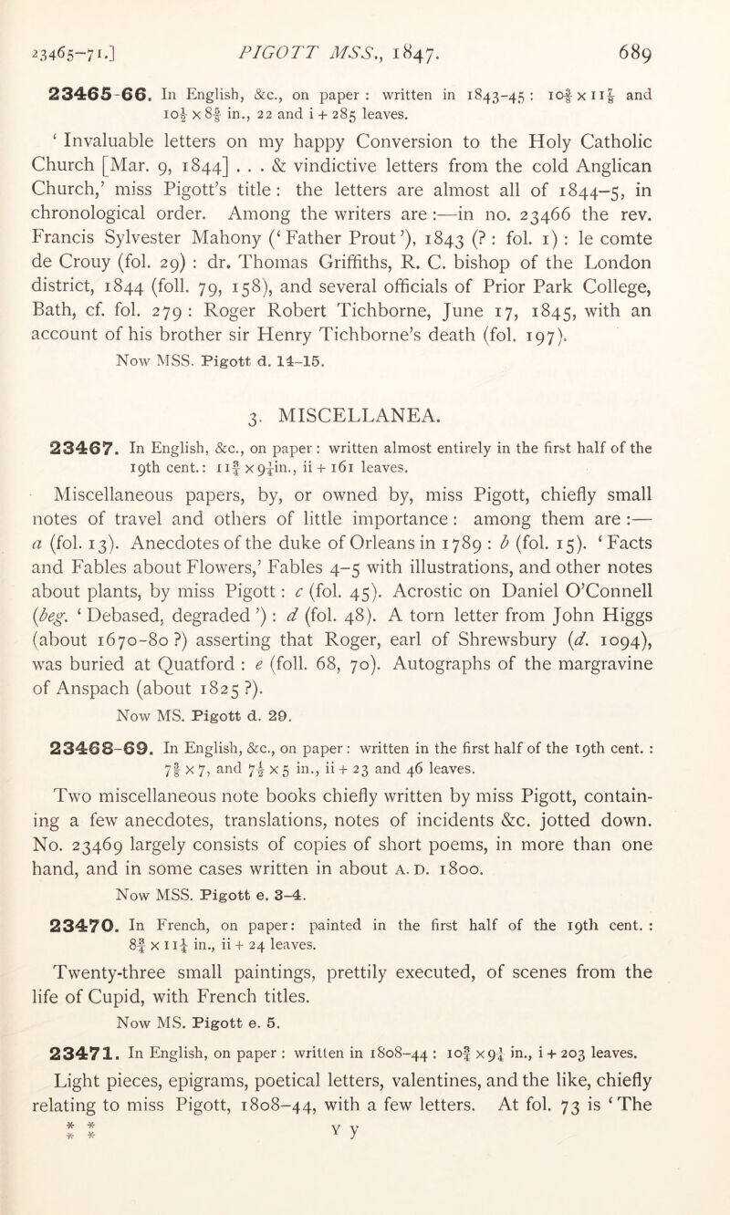 23465 66. In English, &c., on paper: written in 1843-45: iofxii|^ and io|- X 8| in., 22 and i + 285 leaves, ‘ Invaluable letters on my happy Conversion to the Holy Catholic Church [Mar. 9, 1844] ... & vindictive letters from the cold Anglican Church,’ miss Pigott’s title: the letters are almost all of 1844-5, in chronological order. Among the writers are :—in no. 23466 the rev. Francis Sylvester Mahony (‘Father Prout’), 1843 (? : fob i) : le comte de Crouy (fob 29) : dr. Thomas Griffiths, R. C. bishop of the London district, 1844 (foil. 79, 158), and several officials of Prior Park College, Bath, cf. fob 279 : Roger Robert Tichborne, June 17, 1845, with an account of his brother sir Henry Tichborne’s death (fob 197). Now MSS. Pigott d. 14-15. 3. MISCELLANEA. 23467. In English, &c., on paper : written almost entirely in the first half of the 19th cent.: iif xppn., ii + i6i leaves. Miscellaneous papers, by, or owned by, miss Pigott, chiefly small notes of travel and others of little importance: among them are :— a (fob 13). Anecdotes of the duke of Orleans in 1789 : b (fob 15). ‘Facts and Fables about Flowers,’ Fables 4-5 with illustrations, and other notes about plants, by miss Pigott: c (fob 45). Acrostic on Daniel O’Connell {beg. ‘ Debased, degraded ’): d (fob 48). A torn letter from John Higgs (about 1670-80 ?) asserting that Roger, earl of Shrewsbury {d. 1094), was buried at Quatford : e (foil. 68, 70). Autographs of the margravine of Anspach (about 1825 ?). Now MS. Pigott d. 29, 23468-69. In English, &c., on paper : written in the first half of the 19th cent. : 7| X 7, and 74- x 5 in., ii + 23 and 46 leaves. Two miscellaneous note books chiefly written by miss Pigott, contain- ing a few anecdotes, translations, notes of incidents &c. jotted down. No. 23469 largely consists of copies of short poems, in more than one hand, and in some cases written in about a. d. 1800. Now MSS. Pigott e. 3-4. 23470. In French, on paper: painted in the first half of the 19th cent. : 8f X 1in., ii -f 24 leaves. Twenty-three small paintings, prettily executed, of scenes from the life of Cupid, with French titles. Now MS. Pigott e. 5. 23471. In English, on paper : written in 1808-44 • ^9l 1 + 203 leaves. Light pieces, epigrams, poetical letters, valentines, and the like, chiefly relating to miss Pigott, 1808-44, with a few letters. At fob 73 is ‘The