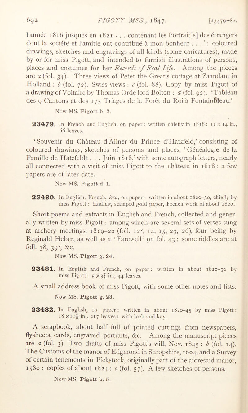 I’annee 1816 jusques en 1821 . . . contenant les Portrait[s] des etrangers dont la societe et I’amitie ont contribue a mon bonheur . . . ’ : coloured drawings, sketches and engravings of all kinds (some caricatures), made by or for miss Pigott, and intended to furnish illustrations of persons, places and costumes for her Records of Real Life. Among the pieces are a (fob 34). Three views of Peter the Great’s cottage at Zaandam in Holland : b (fob 72). Swiss views : c (fob 88). Copy by miss Pigott of a drawing of Voltaire by Thomas Orde lord Bolton : d (fob 92). ‘Tableau des 9 Cantons et des 175 Triages de la Foret du Roi a FontainBleau.’ Now MS. Pigott b. 2, 23479. In French and English, on paper: written chiefly in 1818: ii x 14 in., 66 leaves. ‘ Souvenir du Chateau d’Allner du Prince d’Hatzfeld,’ consisting of coloured drawings, sketches of persons and places, ‘ Genealogie de la Faniille de Hatzfeldt . . . Juin 1818,’with some autograph letters, nearly all connected with a visit of miss Pigott to the chateau in 1818 : a few papers are of later date. Now MS. Pigott d. 1. 23480. In English, French, &c., on paper ; written in about 1820-30, chiefly by miss Pigott : binding, stamped gold paper, French work of about 1820. Short poems and extracts in English and French, collected and gener- ally written by miss Pigott: among which are several sets of verses sung at archery meetings, 1819-22 (foil. 12^, 14, 15, 23, 26), four being by Reginald Heber, as well as a ‘ Farewell ’ on fob 43 : some riddles are at foil. 38, 39V, &c. Now MS. Pigott g. 24. 23481. In English and French, on paper: written in about 1820-30 by miss Pigott: 5 X 3-I in., 44 leaves. A small address-book of miss Pigott, with some other notes and lists. Now MS. Pigott g. 23. 23482. In English, on paper: written in about 1820-45 by miss Pigott: 18 X I if in., 217 leaves : with lock and key. A scrapbook, about half full of printed cuttings from newspapers, flysheets, cards, engraved portraits, &c. Among the manuscript pieces are a (fob 3). Two drafts of miss Pigott’s will, Nov. 1845 : b (fob 14). The Customs of the manor of Edgmond in Shropshire, 1604, and a Survey of certain tenements in Pickstock, originally part of the aforesaid manor, 1580 : copies of about 1824 : c (fob 57). A few sketches of persons.