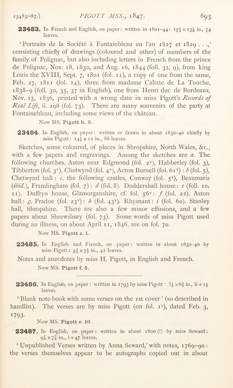 23483. In French and English, on paper: written in 1801-44: I5ix 13^ in., 74 leaves. ‘Portraits de la Socidte a Fontainbleau en Fan 1827 et 1829 . . consisting chiefly of drawings (coloured and other) of members of the family of Polignac, but also including letters in French from the prince de Polignac, Nov. 18, 1830, and Aug. 16, 1844 (foil. 32, 9), from king Louis the XVIII, Sept. 7, 1801 (fol. ii), a copy of one from the same, Feb. 27, 1811 (fol. 14), three from madame Calixte de La Touche, 1838-9 (foil. 30, 35, 37 in English), one from Henri due de Bordeaux, Nov. 15, 1836, printed with a wrong date in miss Pigott’s Records of Real Life., ii. 298 (fol. 73). There are many souvenirs of the party at Fontainebleau, including some views of the chateau. Now MS. Pigott b. 3. 23484. In English, on paper: written or drawn in about 1830-40 chiefly by miss Pigott: 14^ x 12 in., 86 leaves. Sketches, some coloured, of places in Shropshire, North Wales, &c., with a few papers and engravings. Among the sketches are a. The following churches, Aston near Edgmond (fol. 2^), Habberley (fol. 3), Tibberton (fol. 3^), Chetwynd (fol. 4^), Acton Burnell (fol. 61^) : b (fol. 5), Chetwynd hall : c. the following castles, Conway (fol. 5^), Beaumaris {ibid.), Framlingham (fol. 7) : d (fol. 8). Doddershall house: e (foil. 10, ii). Duffryn house, Glamorganshire, cf. fol. 56^: / (fol. 22). Aston hall: g. Pradoe (fol. 23^): h (fol. 43^^). Rhysnant: i (fol. 60). Stanley hall, Shropshire. There are also a few minor effusions, and a few papers about Shrewsbury (fol. 73). Some words of miss Pigott used during an illness, on about April ii, 1846, are on fol. 70. Now MS. Pigott e. 1. 23485. In English and French, on paper: written in about 1830-40 by miss Pigott: x y-g- in., 41 leaves. Notes and anecdotes by miss H. Pigott, in English and French. Now MS. Pigott f. 5. 23486. In English, on paper : written in 1793 by miss Pigott • ,3^ xbl in., ii + 15 leaves. ‘ Blank note-book with some verses on the ist cover ’ (so described in handlist). The verses are by miss Pigott (on fol. i^), dated Feb. 3, 1793- Now MS. Pigott e. 10. 23487. In English, on paper: written in about 1800 (?) by miss Seward: 98 X 78 -j i + 47 leaves. ‘ Unpublished Verses written by Anna Seward,’ with notes, 1769-90 : the verses themselves appear to be autographs copied out in about