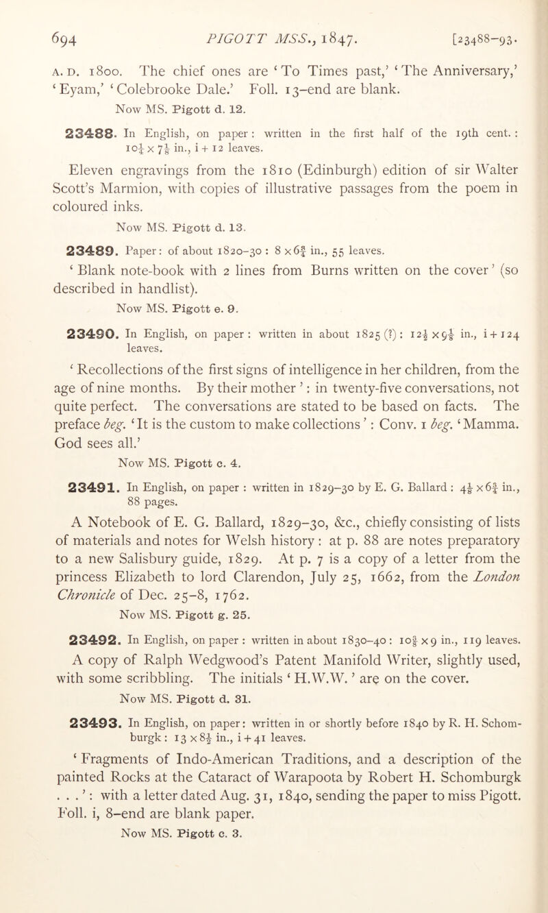 A. D. 1800. The chief ones are ‘To Times past,’ ‘ The Anniversary,’ ‘Eyam,’ ‘Colebrooke Dale.’ Foil. 13-end are blank. Now MS. Pigott d. 12. 234:88. In English, on paper: written in the first half of the 19th cent. : 104 X 71 in., i + 12 leaves. Eleven engravings from the 1810 (Edinburgh) edition of sir Walter Scott’s Marmion, with copies of illustrative passages from the poem in coloured inks. Now MS. Pigott d. 13. 234:89. Paper: of about 1820-30 : 8 x6f in., 55 leaves. ‘ Blank note-book with 2 lines from Burns written on the cover ’ (so described in handlist). Now MS. Pigott e. 9. 23490. In English, on paper: written in about 1825 (?): I2^x9-|- in., i+124 leaves. ‘ Recollections of the first signs of intelligence in her children, from the age of nine months. By their mother ’: in twenty-five conversations, not quite perfect. The conversations are stated to be based on facts. The preface ‘ It is the custom to make collections ’: Conv. i l^eg. ‘ Mamma. God sees all.’ Now MS. Pigott c. 4. 23491. In English, on paper : written in 1829-30 by E. G. Ballard : 4i- x6f in., 88 pages. A Notebook of E. G. Ballard, 1829-30, &c., chiefly consisting of lists of materials and notes for Welsh history : at p. 88 are notes preparatory to a new Salisbury guide, 1829. At p. 7 is a copy of a letter from the princess Elizabeth to lord Clarendon, July 25, 1662, from the London Chronicle oi 25-8, 1762. Now MS. Pigott g. 25. 23492. In English, on paper : written in about 1830-40 : io| X9 in., 119 leaves. A copy of Ralph Wedgwood’s Patent Manifold Writer, slightly used, with some scribbling. The initials ‘ H.W.W. ’ are on the cover. Now MS. Pigott d. 31. 23493. In English, on paper: written in or shortly before 1840 by R. H. Schom- burgk : 13 x 84 in., i + 41 leaves. ‘ Fragments of Indo-American Traditions, and a description of the painted Rocks at the Cataract of Warapoota by Robert H. Schomburgk . . . ’: with a letter dated Aug. 31, 1840, sending the paper to miss Pigott. Foil, i, 8-end are blank paper.