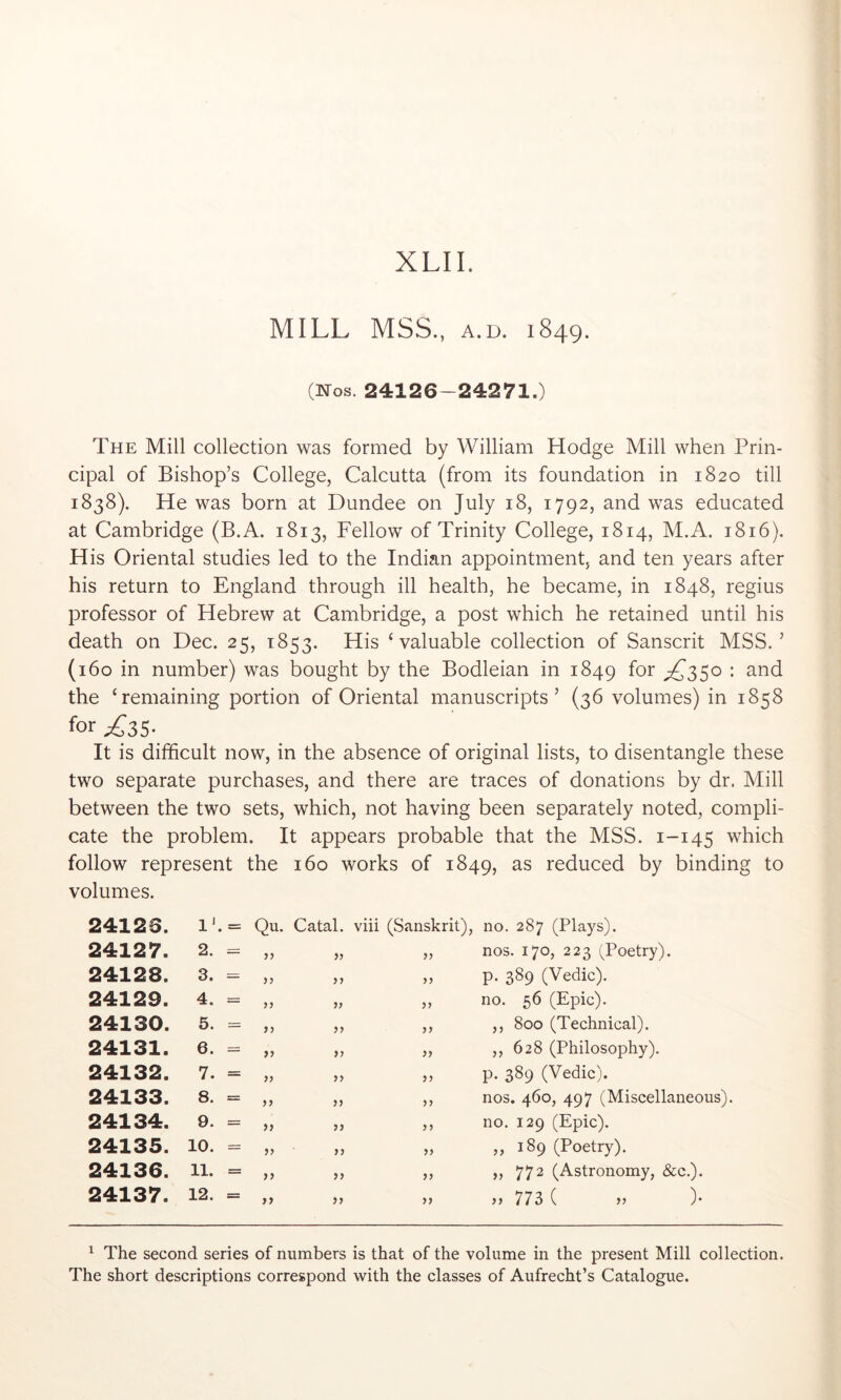 MILL MSS., A.D. 1849. (Nos. 24126-24271.) The Mill collection was formed by William Hodge Mill when Prin- cipal of Bishop’s College, Calcutta (from its foundation in 1820 till 1838). He was born at Dundee on July 18, 1792, and was educated at Cambridge (B.A. 1813, Fellow of Trinity College, 1814, M.A. 1816). His Oriental studies led to the Indian appointment, and ten years after his return to England through ill health, he became, in 1848, regius professor of Hebrew at Cambridge, a post which he retained until his death on Dec. 25, 1853. His ‘valuable collection of Sanscrit MSS.’ (160 in number) was bought by the Bodleian in 1849 for the ‘remaining portion of Oriental manuscripts’ (36 volumes) in 1858 It is difficult now, in the absence of original lists, to disentangle these two separate purchases, and there are traces of donations by dr. Mill between the two sets, which, not having been separately noted, compli- cate the problem. It appears probable that the MSS. 1-145 which follow represent the 160 works of 1849, as reduced by binding to volumes. 24126. 1'. = Qu. Catal. viii (Sanskrit), no. 287 (Plays). 24127. 2. = >5 yy ,, nos. 170, 223 (Poetry). 24128. 3. yy „ p. 389 (Vedic). 24129. 4. = yy yy ,, no. 56 (Epic). 24130. 5. yy yy ,, ,, 800 (Technical). 24131. 6. yy yy „ ,,628 (Philosophy). 24132. 7. = yy yy ,, p. 389 (Vedic). 24133. 8. = yy yy ,, nos. 460, 497 (Miscellaneo 24134. 9. = yy yy ,, no. 129 (Epic). 24135. 10. = yy yy „ ,,189 (Poetry). 24136. 11. = yy yy ,, ,, 772 (Astronomy, &c.). 24137. 12. = yy yy )) 773 ( }} )• ^ The second series of numbers is that of the volume in the present Mill collection. The short descriptions correspond with the classes of Aufrecht’s Catalogue.