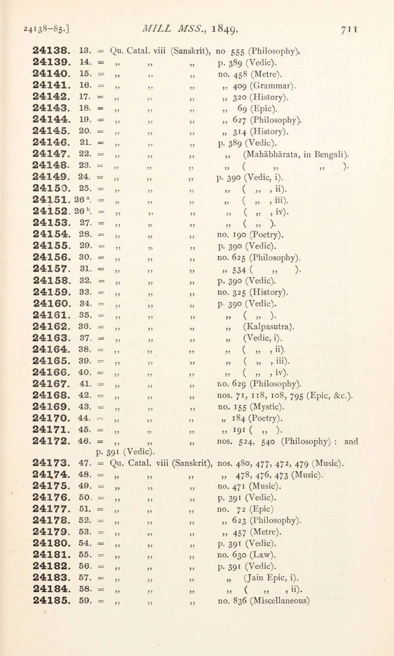 24138. 13. Qu. Catal. viii (Sanskrit), *10 555 (Philosophy). 24139. 14. = 33 33 p. 389 (Vedic). 24140. 15. — 35 53 no. 458 (Metre). 24141. 16. = ?? 3 3 33 ,, 409 (Grammar). 24142. 17. = ? J 35 33 „ 320 (History). 24143. 18. = 33 55 „ 69 (Epic). 24144. 19. = 33 33 ,, 627 (Philosophy). 24145. 20. 33 33 314 (History). 24146. 21. = ? J 55 33 p. 389 (Vedic). 24147. 22. 3? 35 3 5 ,, (Mahabharata, in Bengali). 24148. 23. 33 33 33 >> ( }> 5? )• 24149. 24. = 33 33 33 p. 390 (Vedic, i). 24150. 25. 33 33 35 J5 ( .!} > **)• 24151. 26 = 33 35 33 >> ( 55 j iii). 24i52. 26 \ = 33 33 33 55 ( 55 5 24153. 27. = 33 33 33 55 ( 5 5 )• 24154. 28. = 33 33 33 no. 190 (Poetry). 24155. 29. = 33 33 33 p. 390 (Vedic). 24156. 30. 33 33 3 3 no. 625 (Philosophy). 24157, 31. = 33 33 33 55 534 ( 55 )• 24158. 32. = 33 33 33 p. 390 (Vedic). 24159. 33. — 33 33 3 3 no. 325 (History). 24160. 34. 33 33 33 p. 390 (Vedic). 24161. 35. = 33 33 33 „ ( 55 ). 24162. 36. = 33 33 33 ,, (Kalpasutra). 24163. 37. — 33 33 33 „ (Vedic, i). 24164. 38. = 3 3 33 33 55 ( 55 5 **)• 24165. 39. — 33 33 33 55 ( 55 5 iii)- 24166. 40. = 33 33 33 55 ( 55 5 iv). 24167. 41. 33 33 33 no. 629 (Philosophy). 24168. 42. =r 33 33 33 nos. 71, 118, 108, 795 (Epic, &c.). 24169. 43. = 33 33 33 no. 155 (Mystic). 24170. 44. — 33 33 33 5, 184 (Poetry). 24171. 45. 33 53 33 55 191 ( 55 )• 24172. 46. = 33 33 33 nos. 524, 540 (Philosophy) : and P- 391 (Vedic). 24173. 47. = Qu. Catal. viii (Sanskrit), nos. 480, 477, 472, 479 (Music). 241,74. 48. 33 3> 33 55 4785 476, 473 (Music). 24175. 49. 33 33 33 no. 471 (Music). 24176. 50. ==■ 33 33 33 p. 391 (Vedic). 24177. 51. == 33 55 33 no. 72 (Epic) 24178. 52. 33 3 5 33 ,, 623 (Philosophy). 24179. 53. = 33 3 3 33 55 457 (Metre). 24180. 54. = 33 33 33 p. 391 (Vedic). 24181. 55. = 33 33 33 no. 630 (Law). 24182. 56. 33 33 33 p. 391 (Vedic). 24183. 57. 33 33 33 „ (Jain Epic, i). 24184. 58. = 33 33 33 55 ( 55 5 ii)* 33 33