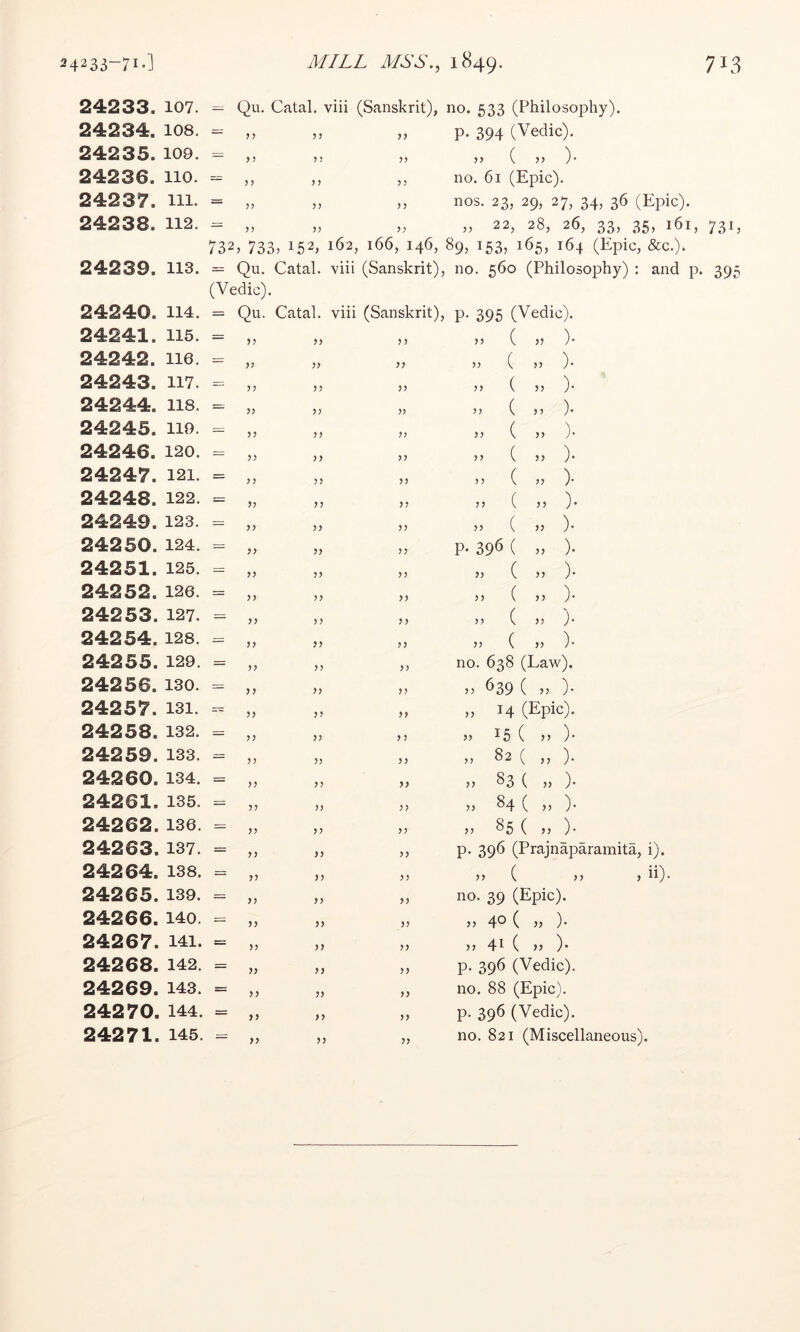 24233. 107. 24234. 108. 24235. 109. 24236. no. 24237. 111. 24238. 112. = Qu. Catal, viii (Sanskrit), no. 533 (Philosophy). p. 394 (Vedic). „ ( „ )• no. 61 (Epic). nos. 23, 29, 27, 34, 36 (Epic). „ 22, 28, 26, 33, 35, 161, 732, 733> 152, 162, 166, 146, 89, 153, 165, 164 (Epic, &c.). >5 ? J > > ? J >> ? ? 731. 24239. 113. = Qu. Catal. viii (Sanskrit), (Vedic). 24240. 114. = Qu 24241. 115. = „ 24242. lie. = „ 24243. 117. - „ 24244. 118. = „ 24245. no. - „ 24246. 120. = „ 24247. 121. = „ 24248. 122. = „ 24249. 123. - „ 24250. 124. = „ 24251. 125. - „ 24252. 126. = „ 24253. 127. - „ 24254. 128. - „ 24255. 129. = „ 24 2 56. 130. = „ 24257. 131. - „ 24258. 132. „ 24259. 133. = „ 24260. 134. = „ 24261. 135. = „ 24 2 62. 136. - „ 24263. 137. = „ 24264. 138. = „ 24265. 139. - „ 24266. 140 - „ 24267. 141. = „ 24268. 142. = „ 24269. 143. = „ 24270. 144. = „ Catal. viii (Sanskrit) >> y y yy ?5 yy yy yy )) yy yy yy >y yy yy yy yy yy yy yy yy yy yy yy yy yy yy y? yy yy yy y y yy yy yy yy yy yy yy yy yy yy yy yy yy yy yy yy yy yy yy yy yy yy yy yy no. 560 (Philosophy) : and p. 395 P- 395 (Vedic). „ ( n ). . ( „ ). ,, ( „ )• ,, ( n ). . ( » ). „ ( „ ). n ( . ). >> ( )• ,, ( ,, ). P- 396 ( „ ). jj ( )• n ( ,, )• ,, ( . ). . ( „ )• no. 638 (Law). „ 639 ( „ ). „ 14 (Epic). >5 15 ( >5 )• » 82 ( „ ). >> S3 ( )) )• M 84 ( n )• » 85 ( „ ). p. 396 (Prajnaparamita, i). „ ( „ > ii). no. 39 (Epic). 40 ( » )• }} 41 ( )} )• p. 396 (Vedic). no. 88 (Epic), p. 396 (Vedic).