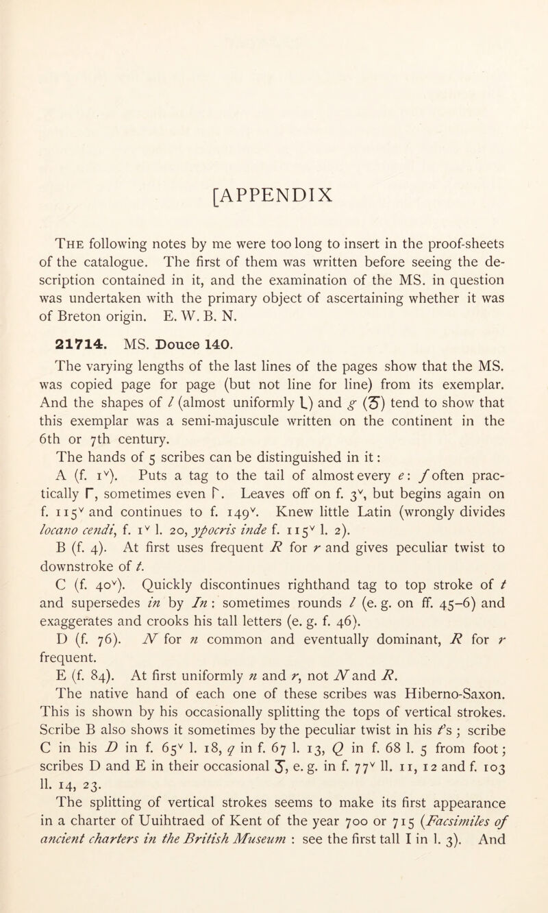 [APPENDIX The following notes by me were too long to insert in the proof-sheets of the catalogue. The first of them was written before seeing the de- scription contained in it, and the examination of the MS. in question was undertaken with the primary object of ascertaining whether it was of Breton origin. E. W. B. N. 21714. MS. Douce 140. The varying lengths of the last lines of the pages show that the MS. was copied page for page (but not line for line) from its exemplar. And the shapes of / (almost uniformly b) and g (S') tend to show that this exemplar was a semi-majuscule written on the continent in the 6th or 7th century. The hands of 5 scribes can be distinguished in it: A (f. i^). Puts a tag to the tail of almost every e: f often prac- tically r, sometimes even T. Leaves off on f. 3^ but begins again on f. 115^ and continues to f. 149^. Knew little Latin (wrongly divides locano cejidi^ f. 1. 20, ypocris inde f. 115^ 1. 2). B (f. 4). At first uses frequent R for r and gives peculiar twist to downstroke of t. C (f. 40^). Quickly discontinues righthand tag to top stroke of t and supersedes in by In : sometimes rounds I (e. g. on ff. 45-6) and exaggerates and crooks his tall letters (e. g. f. 46). D (f. 76). N for n common and eventually dominant, R for r frequent. E (f. 84). At first uniformly n and not A^and R. The native hand of each one of these scribes was Hiberno-Saxon. This is shown by his occasionally splitting the tops of vertical strokes. Scribe B also shows it sometimes by the peculiar twist in his /’s ; scribe C in his D in f. 65'^ 1. 18, q in f. 67 1. 13, Q in f. 68 1. 5 from foot; scribes D and E in their occasional 3) e. g. in f. 77^ 11. ii, 12 and f. 103 11. 14, 23. The splitting of vertical strokes seems to make its first appearance in a charter of Uuihtraed of Kent of the year 700 or 715 {Facsimiles of