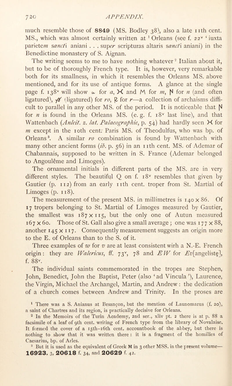 much resemble those of 8849 (MS. Bodley 38), also a late nth cent. MS., which was almost certainly written at ’ Orleans (see f. 22^ ‘ iuxta pariete;;? sanct'i aniani . . . sup^r scripturas altaris ?,anct\ aniani) in the Benedictine monastery of S. Aignan. The writing seems to me to have nothing whatever ^ Italian about it, but to be of thoroughly French type. It is, however, very remarkable both for its smallness, in which it resembles the Orleans MS. above mentioned, and for its use of antique forms. A glance at the single page f. 138'' will show a. for <2, )< and M for for n (and often ligatured), '/H ( ligatured) for ro., 12. for r—a collection of archaisms diffi- cult to parallel in any other MS. of the period. It is noticeable that for n is found in the Orleans MS. (e. g. f. 18^ last line), and that Wattenbach {Anleit. z. lat. Palaeographie., p. 54) had hardly seen )-C for 771 except in the loth cent. Paris MS. of Theodulfus, who was bp. of Orleans ^ A similar ro combination is found by Wattenbach with many other ancient forms {ib. p. 56) in an nth cent. MS. of Ademar of Chabannais, supposed to be written in S. France (Ademar belonged to Angouleme and Limoges). The ornamental initials in different parts of the MS. are in very different styles. The beautiful Q on f. 18^ resembles that given by Gautier (p. 112) from an early nth cent, troper from St. Martial of Limoges (p. 118). The measurement of the present MS. in millimetres is 140 x 86. Of 17 tropers belonging to St. Martial of Limoges measured by Gautier, the smallest was 187x115, but the only one of Autun measured 167x60. Those of St. Gall also give a small average; one was 177x88, another 145 x 117. Consequently measurement suggests an origin more to the E. of Orleans than to the S. of it. Three examples of w for v are at least consistent wirh a N.-E. French origin: they are Wa/erPus, ff. 73^, 78 and EJV for j£’z/[angelist§], f. 88V. The individual saints commemorated in the tropes are Stephen, John, Benedict, John the Baptist, Peter (also ‘ad Vincula’), Laurence, the Virgin, Michael the Archangel, Martin, and Andrew : the dedication of a church comes between Andrew and Trinity. In the proses are ^ There was a S. Anianus at Besan9on, but the mention of Launomarus (f. 20), a saint of Chartres and its region, is practically decisive for Orleans. 2 In the Memoirs of the Turin Academy, 2nd ser., xliv pt. 2 there is at p. 88 a facsimile of a leaf of 9th cent, writing of French type from the library of Novalaise. It formed the cover of a I5th-i6th cent, accountbook of the abbey, but there is nothing to show that it was written there : it is a fragment of the homilies of Caesarius, bp. of Arles. ^ But it is used as the equivalent of Greek M in 3 other MSS. in the present volume— 16923. 3, 20618 f. 34, and 20629 f. 42.