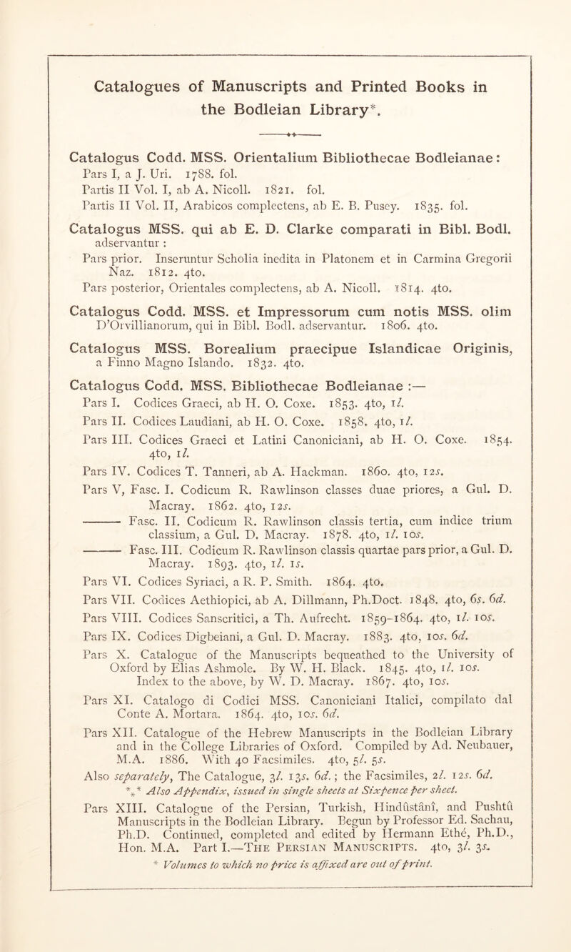 the Bodleian Library*. Catalogus Codd. MSS. Orientalium Bibliothecae Bodleianae: Pars I, a J, Uri. 17S8. foL Partis II VoL I, ab A. Nicoll. 1821. fob Partis II Vol. II, Arabicos complectens, ab E. B. Pusey. 1835. fob Catalogus MSS. qui ab E. D. Clarke comparati in Bibl. Bodl. adservantur : Pars prior. Inseruntur Scholia inedita in Platonem et in Carmina Gregorii Naz, 1812. 4to. Pars posterior, Orientales complectens, ab A. Nicoll. :(8i4. 4to. Catalogus Codd. MSS. et Impressorum cum notis MSS. olim D’Orvillianorum, qui in Bibb Bodl. adservantur. 1806. 4to. Catalogus MSS. Borealium praecipue Islandicae Origiiiis, a Finno Magno Islando. 1832. 4to. Catalogus Codd. MSS. Bibliothecae Bodleianae :— Pars I. Codices Graeci, ab H. O. Coxe. 1853. qto, i/. Pars II. Codices Laudiani, ab H. O. Coxe. 1858. 4to, i/. Pars III. Codices Graeci et Latini Canoniciani, ab H. O. Coxe. 1854. 4to, i/. Pars IV. Codices T. Tanneri, ab A. Hackman, i860. 4to, 12^. Pars V, Fasc. I. Codicum R. Rawlinson classes duae priores, a Cub D. Macray. 1862. qto, 12s. Fasc. II. Codicum R. Rawlinson classis tertia, cum indice trium classium, a Cub D. Macray. 1878. qto, i/. io.y. Fasc. III. Codicum R. Rawlinson classis quartae pars prior, a Cub D. Macray. 1893. qto, i/. is. Pars VI. Codices Syriaci, a R. P. Smith. 1864. 4to. Pars VII. Codices Aethiopici, ab A. Dillmann, Ph.Doct. 1848. qto, 6^, 6d. Pars VIII. Codices Sanscritici, a Th. Aufrecht. 1859-1864. 4to, i/. lOi'. Pars IX. Codices Digbeiani, a Cub D. Macray. 1883. qto, ioj’. 6V. Pars X. Catalogue of the Manuscripts bequeathed to the University of Oxford by Elias Ashmole. By W. H. Black. 1845. V®? Index to the above, by W. D. Macray. 1867. qto, loi'. Pars XI. Catalogo di Codici MSS. Canoniciani Italici, compilato dal Conte A. Mortara. 1864. qto, loj-. 6^/. Pars XII. Catalogue of the Hebrew Manuscripts in the Bodleian Library and in the College Libraries of Oxford. Compiled by Ad. Neubauer, M.A. 1886. With 40 Facsimiles, qto, 5/. gs. Also separately., The Catalogue, 3/. 13.^. (id.; the Facsimiles, 2/. i2,r. (d. Also Appendix, issued in single sheets at Sixpence per sheet. Pars XIII. Catalogue of the Persian, Turkish, Hindustani, and Pushtu Manuscripts in the Bodleian Library. Begun by Professor Ed. Sachau, Ph.D. Continued, completed and edited by Hermann Ethe, Ph.D., Hon. M.A. Part L—The Persian Manuscripts. 4to, 3/. si-. * Vohnnes to which no price is affixed are out of print.