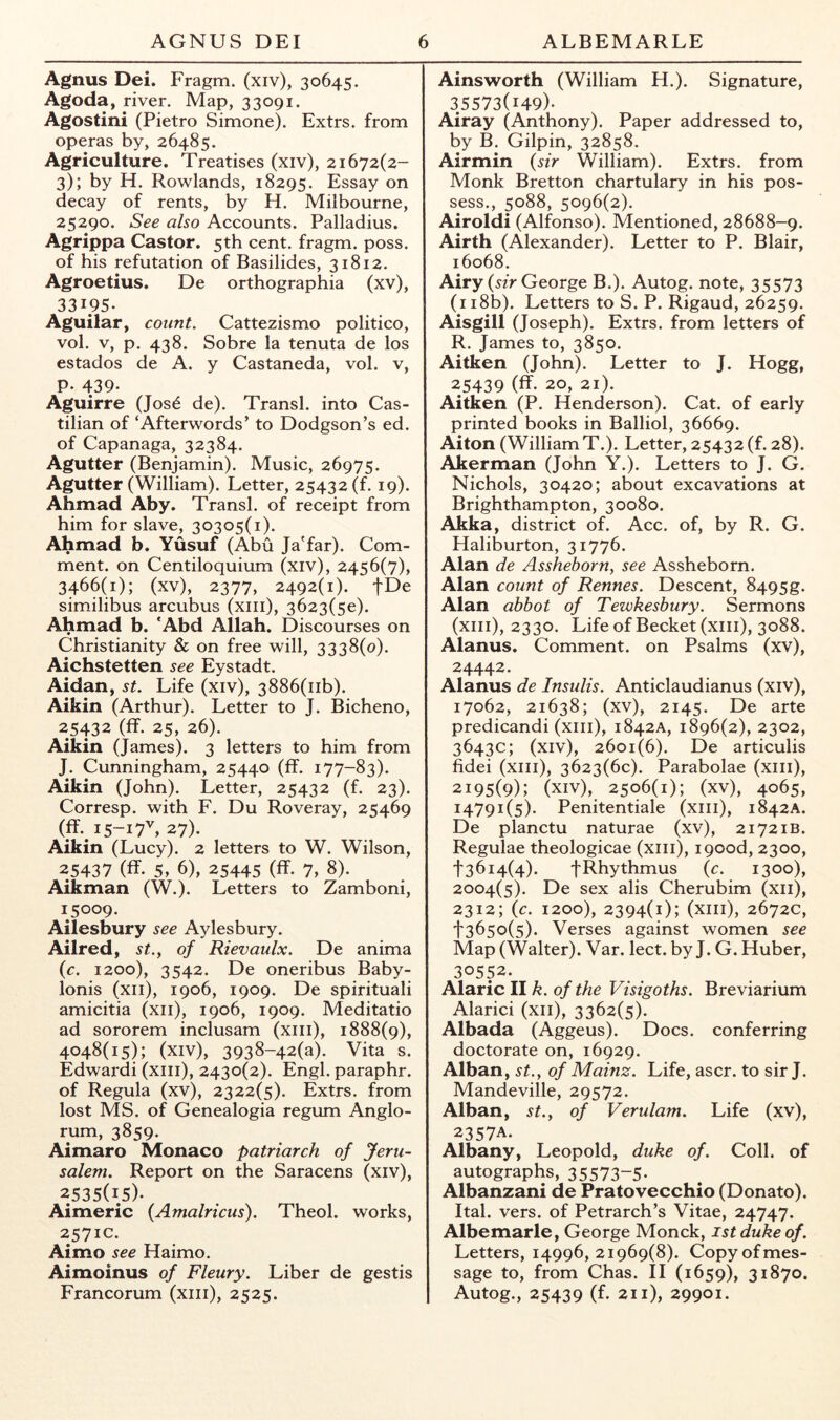 Agnus Dei. Fragm. (xiv), 30645. Agoda, river. Map, 33091. Agostini (Pietro Simone). Extrs. from operas by, 26485. Agriculture. Treatises (xiv), 21672(2- 3); by H. Rowlands, 18295. Essay on decay of rents, by H. Milbourne, 25290. See also Accounts. Palladius. Agrippa Castor. 5th cent, fragm. poss. of his refutation of Basilides, 31812. Agroetius. De orthographia (xv), 33195. Aguilar, count. Cattezismo politico, vol. V, p. 438. Sobre la tenuta de los estados de A. y Castaneda, vol. v, p. 439- Aguirre (Jos6 de). Transl. into Cas- tilian of ‘Afterwords’ to Dodgson’s ed. of Capanaga, 32384. Agutter (Benjamin). Music, 26975. Agutter (William). Letter, 25432 (f. 19). Ahmad Aby. Transl. of receipt from him for slave, 30305(1). Ahmad b. Yusuf (Abu Ja'far). Com- ment. on Centiloquium (xiv), 2456(7), 3466(1); (xv), 2377, 2492(1). fDe similibus arcubus (xiii), 3623(50). Ahmad b. *Abd Allah. Discourses on Christianity & on free will, 3338(0). Aichstetten see Eystadt. Aidan, st. Life (xiv), 3886(iib). Aikin (Arthur). Letter to J. Bicheno, 25432 (ff. 25, 26). Aikin (James). 3 letters to him from J. Cunningham, 25440 (ff. 177-83). Aikin (John). Letter, 25432 (f. 23). Corresp. with F. Du Roveray, 25469 (11.15-17^27). Aikin (Lucy). 2 letters to W. Wilson, 25437 (ff. 5, 6), 25445 (ff. 7, 8). Aikman (W.). Letters to Zamboni, 15009. Ailesbury see Aylesbury. Ailred, St., of Rievaulx. De anima (c. 1200), 3542. De oneribus Baby- lonis (xii), 1906, 1909. De spiritual! amicitia (xii), 1906, 1909. Meditatio ad sororem inclusam (xiii), 1888(9), 4048(15); (xiv), 3938-42(a). Vita s. Edward! (xiii), 2430(2). Engl, paraphr. of Regula (xv), 2322(5). Extrs. from lost MS. of Genealogia regum Anglo- rum, 3859. Aimaro Monaco patriarch of Jeru- salem. Report on the Saracens (xiv), 2535(15). Aimeric {Amalricus). Theol. works, 2571C. Aimo see Haimo. Aimoinus of Fleury. Liber de gestis Francorum (xiii), 2525. Ainsworth (William H.). Signature, 35573(149). Airay (Anthony). Paper addressed to, by B. Gilpin, 32858. Airmin {sir William). Extrs. from Monk Bretton chartulary in his pos- sess., 5088, 5096(2). Airoldi (Alfonso). Mentioned, 28688-9. Airth (Alexander). Letter to P. Blair, 16068. Airy («> George B.). Autog. note, 35573 (ii8b). Letters to S. P. Rigaud, 26259. Aisgill (Joseph). Extrs. from letters of R. James to, 3850. Aitken (John). Letter to J. Hogg, 25439 (ff. 20, 21). Aitken (P. Henderson). Cat. of early printed books in Balliol, 36669. Aiton (William T.). Letter, 25432 (f. 28). Akerman (John Y.). Letters to J. G. Nichols, 30420; about excavations at Brighthampton, 30080. Akka, district of. Acc. of, by R. G. Haliburton, 31776. Alan de Asshehorn, see Assheborn. Alan count of Rennes. Descent, 8495g. Alan abbot of Tewkesbury. Sermons (xiii), 2330. Life of Becket (xiii), 3088. Alanus. Comment, on Psalms (xv), 24442. Alanus de Insulis. Anticlaudianus (xiv), 17062, 21638; (xv), 2145. De arte predicandi (xiii), 1842A, 1896(2), 2302, 3643c; (xiv), 2601(6). De articulis fidei (xiii), 3623(60). Parabolae (xiii), 2195(9); (xiv), 2506(1); (xv), 4065, 14791(5). Penitentiale (xiii), 1842A. De planctu naturae (xv), 21721B. Regulae theologicae (xiii), i90od, 2300, '}'36i4(4). JRhythmus {c. 1300), 2004(5). De sex alis Cherubim (xii), 2312; {c. 1200), 2394(1); (xiii), 2672c, f365o(5). Verses against women see Map (Walter). Var. lect. by J. G. Huber, 30552. Alaric II k. of the Visigoths. Breviarium Alarici (xii), 3362(5). Albada (Aggeus). Docs, conferring doctorate on, 16929. Alban, st., of Mainz. Life, ascr. to sir J. Mandeville, 29572. Alban, st., of Verulam. Life (xv), 2357A. Albany, Leopold, duke of. Coll, of autographs, 35573-5. Albanzani de Pratovecchio (Donato). Ital. vers, of Petrarch’s Vitae, 24747. Albemarle, George Monck, 1st duke of. Letters, 14996,21969(8). Copyofmes- sage to, from Chas. II (1659), 31870. Autog., 25439 (f. 211), 29901.