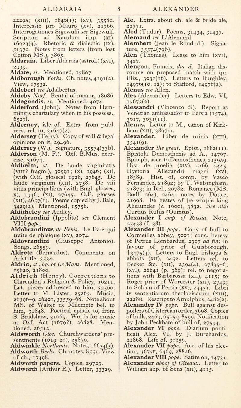 2229A; (xiii), 1840(1); (xv), 3558d. Intercessio pro Mauro (xv), 21766. Interrogationes Sigewulfi see Sigewulf. Scriptum ad Karulum imp. (xi), 16923(4). Rhetoric & dialectic (ix), 5137c. Notes from letters (from lost Cotton MS.), 3865. Aldaraia. Liber Aldaraia (astrol.) (xvi), 2939- Aldate, Mentioned, 15807. Aldborough Yorks. Ch. notes, 4191(2). View, 17532. Aldebert see Adalbertus. Aldeby Norf. Rental of manor, 18086. Aldegundis, st. Mentioned, 4074. Alderford (John). Notes from Hem- ming’s chartulary when in his possess., 6527I. Alderney, isle of. Extrs. from publ. recs. rel. to, 31647(2). Aldersey (Terry). Copy of will & legal opinions on it, 29496. Aldersey (W.). Signature, 35574(33b). Alderson (M. F.). Oxf. B.Mus. exer- cise, 31674. Aldhelm, st. De laude virginitatis (viii? fragm.), 30591; (x), 1946; (xi), (with O.E. glosses) 1928, 27645. De laude virginum (xii), 2758. De viii vitiis principalibus (with Engl, glosses, x), 1946; (xi), 27645. O.E. glosses (xii), 2657(1). Poems copied by J. Bale, 3429(2). Mentioned, 15758. Alditheley see Audley. Aldobrandini (Ippolito) see Clement VIII pope. Aldobrandinus de Senis. Le livre qui traite de phisique (xv), 2074. Aldovrandini (Giuseppe Antonio). Songs, 26559. Aldrete (Bernardus). Comments, on Aristotle, 3534. Aldric, st., bp. of Le Mans. Mentioned, 15820, 21800. Aldrich (Henry), Corrections to Clarendon’s Religion & Policy, 16211. Lat. pieces addressed to him, 32560. Letter to M. Lister, 25265. Music, 26396-9, 26401, 33559-68. Note about MS. of Walter de Milemete bel. to him, 31848. Poetical epistle to, from S. Bradshaw, 31069. Words for music at Oxf. Act (1679.?), 26828. Men- tioned, 26512. Aldsworth Glos. Churchwardens’ pre- sentments (1619-20), 25870. Kl&winklGNorthants. Notes, 16634(5). Aldworth Berks. Ch. notes, 8551. View of ch., 17498. Aldworth papers. Copies, 29723. Aldworth (Arthur E.). Letter, 33329. Ale. Extrs. about ch. ale & bride ale, 22771. Aled (Tudur). Poems, 31434, 31437- Alemand see L’Alemand. Alembert (Jean le Rond d’). Signa- ture, 35574(79b). Alen (Thomas). Lease to him (xvi), 3427. Alen9on, Francis, due d. Italian dis- course on proposed match with qu. Eliz., 3031(16). Letters to Burghley, 14976(10, 12); to Stafford, 14976(2). Alenus see Allen. Ales (Alexander). Letters to Edw. VI, 15673(2). ^ Alessandri (Vincenzo di). Report as Venetian ambassador to Persia (1574), 3017, 3031(11). Aleuus. Letter to M., canon of Kirk- ham (xii), 3897m. Alexander. Liber de urinis (xiii), 3541(9)- A\e-K2inder the great. Epist., 1882(11). Epistola Demosthenis ad A., 14767. Epitaph, ascr. to Demosthenes, 2159A9. Hist, de proeliis (xiv), 2166, 2445. Hystoria Allexandri magni (xv), 18389. Flist. of, comp, by Vasco Fernandez, 21892; by T. Walsingham, 21873; in Icel., 20782. Romance (MS. Bodl. 264), 2464; notes by Douce, 21998. Le gestes of pe worJ>ie king Alisaunder (c. 1600), 3832. See also Curtius Rufus (Quintus). Alexander I emp. of Russia. Note, 25438 (f. 38). Alexander III pope. Copy of bull to Cormeilles abbey, 5001; cone, heresy of Petrus Lombardus, 2397 ad fin; in favour of prior of Guisborough, t3475(4)- Letters to Engl, bishops & abbots (xii), 2452. Letters rel. to Becket &c. (xii), 2394(4), 27835-6; (xvi), 28841 (p. 369); rel. to negotia- tions with Barbarossa (xii), 4115; to Roger prior of Worcester (xii), 2749; to Soldan of Persia (xv), 24431. Libri iv sententiarum theologicarum (xiii), 2228b. Rescript to Arnulphus, 2482(2). Alexander IV pope. Bull against des- poilers of Cistercian order, 3608. Copies of bulls, 2469, 6505q,8599. Notification by John Peckham of bull of, 27594. Alexander VI pope. Diarium ponti- ficati Alex. VI, by J. Burchardus, 21868. Life of, 30259. Alexander VII pope. Acc. of his elec- tion, 3675F, 6469, 28826. Alexander VIII pope. Satire on, 14731. Alexander abbot of Citeaux. Letter to William abp. of Sens (xii), 4115.