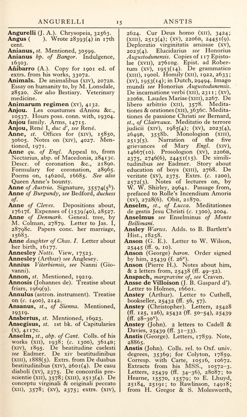 ANGURELLI IS ANSTIS Angurelli (J. A.). Chrysopeia, 32563. Angus ( ). Wrote 28393(4) in 17th cent. AnianuS) st. Mentioned, 30599. Anianus bp. of Bangor. Indulgence, 16303. Anibarro (A.). Copy for 1901 ed. of extrs. from his works, 33072. Animals. De animalibus (xiv), 2072B. Essay on humanity to, by M. Lonsdale, 28520. See also Bestiary. Veterinary medicine. Animarum regimen (xv), 4132. Anjou. Les coustumes dAniou &c., 10537. Hours poss. conn, with, 19304. Anjou family. Arms, 14715. Anjou, Rene I, due d\ see Rene. Anne, st. Offices for (xiv), 15850, 30605. Notes on (xiv), 4027. Men- tioned, 1971. Anne qu. of Engl. Appeal to, from Nectarius, abp. of Macedonia, 28413c. Descr. of coronation &c., 21890. Formulary for coronation, 28965. Poems on, i462od, 16685. See also Queen Anne’s bounty. Anne of Austria. Signature, 35574(5^). Anne of Burgundy, see Bedford, duchess of. Anne of Cleves. Depositions about, I76i7f. Expenses of (1539/40), 28527. Anne of Denmark. Geneal. tree, by M. Colman, 27879. Letter to Jas. I, 28798c. Papers cone, her marriage, 15683. Anne daughter of Chas. I. Letter about her birth, 16177. Annesley Notts. View, 17523. Annesley (Arthur) see Anglesey. Annius Viterbiensisy see Nanni (Gio- vanni). Annon, st. Mentioned, 19219. Annosis (Johannes de). Treatise about friars, 1969(9). Annulus (astron. instrument). Treatise on {c. 1400), 2142. Ansanus, st.y of Sienna. Mentioned, 19319- Ansbertus, st. Mentioned, 16923. Ansegisus, st. ist bk. of Capitularies (x), 4117c. Anselm, st., abp. of Cant. Colls, of his works (xii), 1938; {c. 1300), 3614B; (xiv), 1895. De beatitudine caelesti see Eadmer. De xiv beatitudinibus (xiii), 1888(5). Extrs. from De duabus beatitudinibus (xiv), 2601(4). De casu diaboli (xv), 2375. De concordia pre- scientie (xii), 3578; (xiii), 2513(4). De conceptu virginali & originali peccato (xii), 3578; (xv), 2375; extrs. (xiv). 2624. Cur Deus homo (xii), 3424; (xiii), 2513(4); (xv), 22o6b, 24451(9). Deploratio virginitatis amissae (xv), 2023(4). Elucidarius see Honorius Augustodunensis. Copies of 117 Episto- lae (xvii), 276iog. Epist. ad Rober- tum (xv), 1953(14). De grammatico (xiii), 1900I. Homily (xii), 1922,2633; (xv), 1953(14); in Dutch, 29494. Imago mundi see Honorius Augustodunensis. De incarnatione verbi (xii), 2311; (xv), 22o6b. Laudes Mariae (xiii), 2267. De libero arbitrio (xii), 3578. Medita- tiones & orationes (xii), 3636c. Medita- tiones de passione Christi see Bernard, st.y of Clairvaux. Meditatio de terrore judicii (xiv), 1985(4); (xv), 2023(4), 2649B, 3558b. Monologion (xiii), 2513(5). Narration of the five grievances of Mary Engl, (xiv), 14667(10). Prosologion (xv), 2206B, 2375, 2746(6), 24451(15). De simili- tudinibus see Eadmer. Story about education of boys (xiii), 2768. De veritate (xv), 2375. Extrs. (c. 1200), 2572(3). Notes of lectures on, by W. W. Shirley, 29641. Passage from, prefaced to Rolle’s Incendium Amoris (xv), 2728(6). Obit, 21870. Anselm, st., of Lucca. Meditationes de gestis Jesu Christi {c. 1300), 2004. Anselmus see Enselminus of Monte Bellimani. Ansley Warws. Adds, to B. Bartlett’s Hist., 18258. Anson (G. E.). Letter to W. Wilson, 25445 (ff- 9, 10). Anson (George) baron. Order signed by him, 25439 (f. 26^). Anson (Pierre H.). Notes about him, & 2 letters from, 25438 (ff. 49-52). Anspach, margravine of, see Craven. Ansse de Villoison (J. B. Gaspard d’). Letter to Holmes, 16601. Anstey (Arthur). Letter to Cuthell, bookseller, 25432 (ff. 56, 57). Anstey (Christopher). Letters, 25428 (ff. 125, 126), 25432 (ff. 50-54), 25439 (ff. 28-30V). Anstey (John). 2 letters to Cadell & Davies, 25439 (ff. 31-33). Anstis (George). Letters, 17859. Note, 28865. Anstis (John). Colls, rel. to Oxf. univ. degrees, 35369; for Colyton, 17859. Corresp. with Carte, 10516, 10672. Extracts from his MSS., 10572-3. Letters, 25439 (ff. 34-36), 28087; to Hearne, 15570, 15579; to E. Lhuyd, 25184, 25191; to Rawlinson, 14918; from H. Gregor & S. Molesworth,