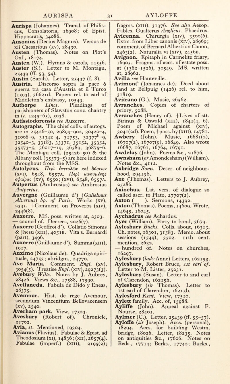 AYLOFFE Aurispa (Johannes). Transl. of Philis- cus, Consolatoria, 16908; of Epist. Hippocratis, 34086. Ausonius (Decius Magnus). Versus de xii Caesaribus (xv), 28430. Austen (Thomas). Notes on Plot’s Oxf., 18174. Austen (W.). Hymns & carols, 14556. Auster (S.). Letter to M. Montagu, 25439 (ff- 53, 54)- Austin (Sarah). Letter, 25437 (f. 8). Austria. Discorso sopra la pace 6 guerra tra casa d’Austria et il Turco (1593), 3662id. Papers rel. to earl of Middleton’s embassy, 10549. Authorpe Lines, Pleadings of parishioners of Slawston cone, chantry in {c. 1245-65), 5038. Autissiodorensis see Auxerre. Autographs. The chief colls, of autogs. are in 25426-50, 29899-902, 30420-4, 31008-9, 31342-4, 31753, 32377^-9, 32540-3, 33183, 33371, 35152, 35352, 35573-5, 36017-19, 36589, 36875-6. The Montagu coll. (25426-50) & the Albany coll. (35573-5) are here indexed throughout from the MSS. Autolycus. Uepl imroXiov Kal Svoeojv (xvi), 6548, 6557A. Ilepl KivovfievTjs a^aipas (xv), 6550; (xVl), 6548, 6557A. Autpertus (Ambrosius) see Ambrosius Autpertus, Auvergne (Guillaume d’) (GuHelmus Alvernus) bp. of Paris. Works (xv), 2331. tComment, on Proverbs (xiv), 2446(8). Auxerre. MS. poss. written at, 2303. — council of. Decrees, 2026(7). Auxerre (Geoffroi d’). Collatio Simonis & Jhesu (xiii), 405 IB. Vita s. Bernardi (part), 3496. Auxerre (Guillaume d’). Summa(xiii), 1917. Auximo (Nicolaus de). Quadriga spiri- tual, 24753; abridgm., 24770. Ave Maria. Comment. Engl, (xv), 3054(5). Treatise Engl, (xiv), 29273(3). Avebury Wilts. Notes by J. Aubrey, 28426. Views &c., 17588, 17590. Avellaneda. Fabula de Dido y Eneas, 28375. Avemour, Hist, de rege Avemour, secundum Vincentium Bellovacensem (xv), 2540. Averham park. View, 17523. Avesbury (Robert of). Chronicle, 21702. Avia, St. Mentioned, 19304. Avianus (Flavius). Fabulae & Epist. ad Theodosium (xi), 14836; (xii), 2657(4). Fabulae (imperf.) (xiii), 2195(2); fragms. (xiii), 31376. See also Aesop. Fables. Gualterus Anglicus. Phaedrus. Avicenna. Chirurgia (xiv), 3500(6). Extrs. from Liber canonis (xiv), 28969; comment, of Bernard Alberti on Canon, 2463(2). Naturalia vi (xiv), 2456B. Avignon. Epitaph in Carmelite friary, 16905. Fragms. of aces. of estate poss. at (1382-1526), 30549. MS. written at, 28962. Avilla see Hauteville. Avimont* (Johannes de). Deed about land at Bellpuig (1426) rel. to him, 31819. Avitrano (G.). Music, 26562. Avranches. Copies of charters of priory, 5088. Avranches (Henry of). fLives of stt. Birinus & Oswald (xiii), 1841(4, 6). Poem of Michael against (xiv), 304i(2d). Poem, fposs. by (xiil), 14781. Awbery (John). Music, 16681(2), 16707(2), 16707(9), 16849. Also wrote 16687, 16761, 16764, 16791. Awdelay (John). Poems &c., 21876. Awnsham (or Amondesham) (William). Notes &c., 4112. Axbridge Soms. Descr. of neighbour- hood, 29419b. Axe (Thomas). Letters to J. Aubrey, 25286. Axiochus. Lat. vers, of dialogue so called ascr. to Plato, 27707(2). Axton ( ). Sermons, 14392. Axton (Thomas). Poems, 14609. Wrote, 14645, 16045. Aychadrus see Achardus. Ayer (William). Party to bond, 3679. Aylesbury Bucks. Colls, about, 16313. Ch. notes, 16301, 31583. Memo, about sessions (1549), 3502. nth cent, mention, 2632. — hundred of. Notes on churches, 16297. Aylesbury (/a^/yAnne) Letters, i62i5g. Aylesbury, Robert Bruce, ist earl of. Letter to M. Lister, 25231. Aylesbury (Susan). Letter to 2nd earl of Clarendon, i62i5h. Aylesbury {sir Thomas). Letter to ist earl of Clarendon, 16215b. Aylesford View, 17510. Aylett family. Acc. of, 15988. Ayliffe (John). Appeal against F. Nourse, 28401. Aylmer (C.). Letter, 25439 (ff. 55-57)* Ayloffe {sir Joseph). Aces. (personal), 18294. Aces. for building Westm. bridge, 18026. Letter, 18235. Notes on antiquities &c., 17606. Notes on Beds., 17714; Berks., 17742; Bucks.,