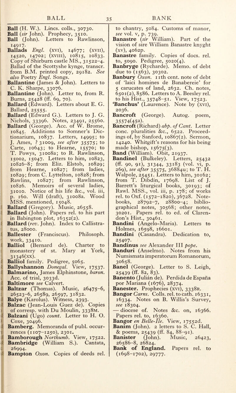 BALL BANK Ball (H. W.). Lines, colls., 30730. Ball («V John). Prophecy, 3510. Ball (John). Letters to Rawlinson, 14917. I Ballads EngL (xvi), 14677; (xvii), 14520, 14702; (xviii), 10815, 10833. Copy of Shirburn castle MS., 31522-4. Ballad of the Scottyshe kynge, transcr. from B.M. printed copy, 29182. See also Poetry Engl. Songs. I Ballantine (James & John). Letters to C. K. Sharpe, 33076. Ballantine (John). Letter to, from R. Bums, 25428 (ff. 69, 70). Ballard (Edward). Letters about E. G. Ballard, 25555. Ballard (Edward G.). Letters to J. G. Nichols, 33396. Notes, 23491, 25560. Ballard (George). Acc. of W. Brome, 10845. Additions to Somner’s Dic- tionarium, 10837. Letters, 14995; to J. Ames, } 3ioo9» after 35575; to Carte, 10643; to Hearne, 15570; to T. Powys, 31008a; to R. Rawlinson, 15002, 15047. Letters to him, 10823, 10826-8; from Eliz. Elstob, 10829; from Hearne, 10827; from ladies, 10829; from C. Lyttelton, 10828; from Rawlins, 10827; from Rawlinson, 10826. Memoirs of several ladies, 31010. Notice of his life &c., vol. iii, p. 160. Will (draft), 31008a. Wood MSS. mentioned, 15048. Ii Ballard (Gregory). Music, 26558. I Ballard (John). Papers rel. to his part in Babington plot, 16352(2). J: Ballard (re?;. John). Index to Callistra- tus, 28000. 1: Ballester (Franciscus). Philosoph. work, 33410. f Balliol (Bernard de). Charter to t monastery of st. Mary at York, 3I346(xx). 1; Balliol family. Pedigree, 5065. f Ballyshannon Donegal. View, 17537. 1: Balmarino, James Elphinstone, baron. . Acc. of trial, 3033d. I: Baltimore see Calvert. 1: Baltzar (Thomas). Music, 26475-6, : 26523-6, 26589, 26597, 31832. 1: Balye (Karolus). Witness, 2393. ;l: Balzac (Jean-Louis Guez de). Copies ) of corresp. with Du Moulin, 3338M. :f Balzani (Ugo) count. Letter to H. O. > Coxe, 30496. ;f Bamberg. Memoranda of publ. occur- 1 rences (1107-1250), 2301, Bamborough Northumb. View, 17522. if Bambridge (William S.). Cantata, i 26994. Bampton Oxon. Copies of deeds rel. to chantry, 5084. Customs of manor, see vol. V, p. 739. Banastre {sir William). Part of the vision of sire William Banastre knyght (xv), 4062P. Banastre family. Copies of docs. rel. to, 5090. Pedigree, 5020(4). Banbryge (Rycharde). Memo, of debt due to (1563), 30302. Banbury Oxon. nth cent, note of debt of ‘laici homines de Banabereie’ for 5 carucates of land, 2632. Ch. notes, 6501(2), 8586. Letters to A. Beesley rel. to his Hist., 35748-51. View, 17523. ‘Banchus* (Laurence). Note by (xvi), 2036. Bancroft (George). Autog. poem, 35574(45a). Bancroft (Richard) abp. of Cant. Letter cone, pluralities &c., 6522. Proceed- ings of, by Sanford, 10867(2). Sermon, 14240. Whitgift’s reasons for his being made bishop, 15675(3). Band (William). Obit, 21937. Bandinel (Bulkeley). Letters, 25432 (ff. 90, 91), 31344, 33183 (vol. vi, p. 269), see after 35575, 3688411; to T. H. Walpole, 25451. Letters to him, 30162; from T. Dibdin, 17698. List of J. Barrett’s liturgical books, 30193; of Rawl. MSS., vol. iii, p. 178; of works rel. to Oxf. (1572-1820), 36728. Note- books, 28792-7, 28800-4; biblio- graphical notes, 30568; other notes, 30201. Papers rel. to ed. of Claren- don’s Hist., 30461. Bandini (Angelo-Maria). Letters to Holmes, 16598, 16601. Bandini (Casandra). Dedication to, 25407. Bandinus see Alexander HI pope. Banduri (Anselmo). Notes from his Numismata imperatorum Romanorum, 30658. Band (George). Letter to S. Leigh, 25439 (ff. 82, 83). Banento (Julian de). Perdida de Espaha por Mariana (1676), 28374. Banester. Prophecies (xvi), 3338R. Bangor Cams. Colls, rel. to cath. 16331, 16334. Notes on B. Willis’s Survey, see 18304. — diocese of. Notes &c. on, 16366. Papers rel. to, 16360. Bangor en Belle-lle. View, i7552d. Banim (John). 2 letters to S. C. Hall, 6 poems, 25439 (ff. 84, 88-91). Banister (John). Music, 26423, 26586-8, 26824. Bank of England. Papers rel. to (1698-1702), 29777.