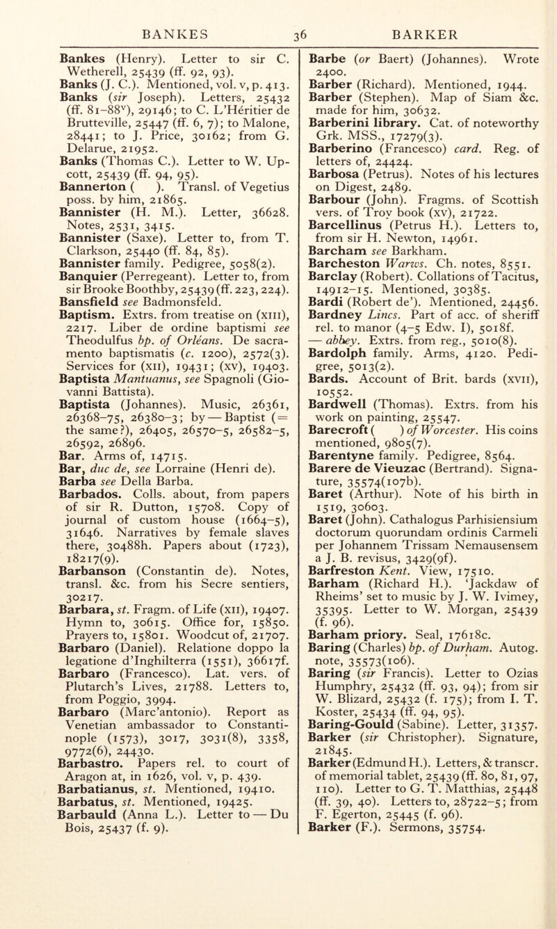 Bankes (Henry). Letter to sir C. Wetherell, 25439 (ff. 92, 93). Banks (J. C.). Mentioned, vol. v, p. 413, Banks {sir Joseph). Letters, 25432 (ff. 81-88''), 29146; to C. L’Heritier de Brutteville, 25447 (ff. 6, 7); to Malone, 28441; to J. Price, 30162; from G. Delarue, 21952. Banks (Thomas C.). Letter to W. Up- cott, 25439 (ff- 94, 95)- Bannerton ( ). Transl. of Vegetius poss. by him, 21865. Bannister (H. M.). Letter, 36628. Notes, 2531, 3415. Bannister (Saxe). Letter to, from T. Clarkson, 25440 (ff. 84, 85). Bannister family. Pedigree, 5058(2). Banquier (Perregeant). Letter to, from sir Brooke Boothby, 25439 (ff. 223,224). Bansfield see Badmonsfeld. Baptism. Extrs. from treatise on (xiii), 2217. Liber de ordine baptismi see Theodulfus bp. of Orleans. De Sacra- mento baptismatis {c. 1200), 2572(3). Services for (xii), 19431; (xv), 19403. Baptista Mantuanus, see Spagnoli (Gio- vanni Battista). Baptista (Johannes). Music, 26361, 26368-75, 26380-3; by — Baptist ( = the same?), 26405, 26570-5, 26582-5, 26592, 26896. Bar. Arms of, 14715. Bar, due de, see Lorraine (Henri de). Barba see Della Barba. Barbados. Colls, about, from papers of sir R. Dutton, 15708. Copy of journal of custom house (1664-5), 31646. Narratives by female slaves there, 30488h. Papers about (1723), 18217(9). Barbanson (Constantin de). Notes, transl. &c. from his Secre sentiers, 30217. Barbara, st. Fragm. of Life (xii), 19407. Hymn to, 30615. Office for, 15850. Prayers to, 15801. Woodcut of, 21707. Barbaro (Daniel). Relatione doppo la legatione d’Inghilterra (1551), 36617^ Barbaro (Francesco). Lat. vers, of Plutarch’s Lives, 21788. Letters to, from Poggio, 3994. Barbaro (Marc’antonio). Report as Venetian ambassador to Constanti- nople (1573), 3017, 3031(8), 3358, 9772(6), 24430. Barbastro. Papers rel. to court of Aragon at, in 1626, vol. v, p. 439. Barbatianus, st. Mentioned, 19410. Barbatus, st. Mentioned, 19425. Barbauld (Anna L.). Letter to — Du Bois, 25437 (f- 9). Barbe {or Baert) (Johannes). Wrote 2400. Barber (Richard). Mentioned, 1944. Barber (Stephen). Map of Siam &c. made for him, 30632. Barberini library. Cat. of noteworthy Grk. MSS., 17279(3). Barberino (Francesco) card. Reg. of letters of, 24424. Barbosa (Petrus). Notes of his lectures on Digest, 2489. Barbour (John). Fragms. of Scottish vers, of Troy book (xv), 21722. Barcellinus (Petrus H.). Letters to, from sir H. Newton, 14961. Barcham see Barkham. Barcheston Warws. Ch. notes, 8551. Barclay (Robert). Collations of Tacitus, 14912-15. Mentioned, 30385. Bardi (Robert de’). Mentioned, 24456. Bardney Lines. Part of acc. of sheriff rel. to manor (4-5 Edw. I), 50i8f. — abbey. Extrs. from reg., 5010(8). Bardolph family. Arms, 4120. Pedi- gree, 5013(2). Bards. Account of Brit, bards (xvii), 10552. Bardwell (Thomas). Extrs. from his work on painting, 25547. Barecroft ( )of Worcester. His coins mentioned, 9805(7). Barentyne family. Pedigree, 8564. Barere de Vieuzac (Bertrand). Signa- ture, 35574(io7b). Baret (Arthur). Note of his birth in 1519, 30603. Baret (John). Cathalogus Parhisiensium doctorum quorundam ordinis Carmeli per Johannem Trissam Nemausensem a J. B. revisus, 3429(9^. Barfreston View, 17510. Barham (Richard H.). ‘Jackdaw of Rheims’ set to music by J. W. Ivimey, 35395. Letter to W. Morgan, 25439 (f. 96). Barham priory. Seal, 17618c. Baring (Charles) bp. of Durham. Autog. note, 35573(106). Baring {sir Francis). Letter to Ozias Humphry, 25432 (ff. 93, 94); from sir W. Blizard, 25432 (f. 175); from I. T. Koster, 25434 (ff. 94, 95). Baring-Gould (Sabine). Letter, 31357. Barker {sir Christopher). Signature, 21845. Barker (Edmund H.). Letters, & transcr. of memorial tablet, 25439 (ff. 80, 81, 97, 110). Letter to G. T. Matthias, 25448 (ff. 39, 40). Letters to, 28722-5; from F. Egerton, 25445 (f. 96). Barker (F.). Sermons, 35754.