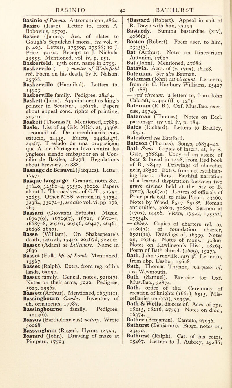 BASINIO BATHURST Basinio of Parma. Astronomicon, 2864. Basire (Isaac). Letter to, from A. Bobovius, 15703. Basire (James). Acc. of plates to Gough’s Sepulchral mons., see vol. v, p. 403. Letters, i7550g. 17588; to J. Price, 30162. Receipt to J. Nichols, 25555. Mentioned, vol. iv, p. 151. Baskerfeld. 15th cent, name in 2755. Baskervile ( ) master of Wakefield sch. Poem on his death, by R. Nalson, 25568. Baskerville (Hannibal). Letters to, 14923. Baskerville family. Pedigree, 28484. Basket! (John). Appointment as king’s printer in Scotland, 17617k. Papers about appeal cone, rights of printing, 30740. Basket! (Thomas ?). Mentioned, 27889. Basle. List of 24 Grk. MSS. at, 3336E. — council of. De concubinariis con- stitucio, 24445. Edicts, 24484(47), 24487. Treslado de una proposi9ion que A. de Cartagena hizo contra los yngleses siendo embajador en el Con- cilio de Basilea, 28278. Regulations about breviary, 21888. Basnage de Beauval (Jacques). Letter, 17571. Basque language. Gramm, notes &c., 31640, 32380-4, 33550, 36020. Papers about L. Thomas’s ed. of O.T., 31754, 32853. Other MSS. written in, 31754, 32384, 33072-3, see also vol. vi, pp. 176, 269. Bassani (Giovanni Battista). Music, 16707(9), 16709(7), 16721, 16670-1, 16687-8, 26361, 26396, 26427, 26461, 26898-26901. Basse (William). On Shakespeare’s death, 14652b, 15416, 20567d, 32215^ Basset (Adam) de Litlemore. Name in 3636. Basset (Fulk) bp. of Lond. Mentioned, 15567. Basset (Ralph). Extrs. from reg. of his lands, 6505b. Basset family. Geneal. notes, 5010(7). Notes on their arms, 5022. Pedigree, 5023, 25562. Bassett (Arthur). Mentioned, 16351(1). Bassingbourn Cambs. Inventory of ch. ornaments, 17787. Bassingbourne family. Pedigree, 5013(6). Bassus (Bartholomaeus) notary. Wrote 30068. Bassyngham (Roger). Hymn, 14753. Bastard (John). Drawing of maze at Pimpern, 17503. fBastard (Robert). Appeal in suit of R. Dawe with him, 33199. Bastardy. Summa bastardiae (xiv), 4066(2). Baston (Robert). Poem ascr. to him, 2345(3). Bat (Arthur). Notes on Itinerarium Antonini, 17627. Bat (John). Mentioned, 27686. Batavia. Aces. of {c. 1705), 16428. Bateman. See also Batman. Bateman (John) ist viscount. Letter to, from sir C. Hanbury Williams, 25427 (f. 188). — 2nd viscount. 2 letters to, from John Calcraft, 25440 (ff. 9-12'’). Bateman (R. B.). Oxf. Mus.Bac. exer- cise, 29749. Bateman (Thomas). Notes on Eccl. patronage, see vol. iv, p. 184. Bates (Richard). Letters to Bradley, 16451. Batesford see Batsford. Bateson (Thomas). Songs, 16834—42. Bath Soms. Copies of insers. at, by S. Gale, 368840. Copy of an assize of beer & bread in 1428, from Red book of B., 28427. Drawings of churches near, 28520. Extrs. from act establish- ing hosp., 18215. Faithful narration of a learned disputation between two grave divines held at the city of B. (xvii), 8496(20). Letters of officials of Prior park coll, to miss Pigott, 23466. Notes by Wood, 8517, 8518^. Roman antiquities, 30803, 30806. Sermon at (1703), 14406. Views, 17525, i7552d, 17554b. — abbey. Copies of charters rel. to, 4180(3); of foundation charter, 6501(1 a). Drawings of, 16339. Notes on, 16364. Notes of mons., 30806. Notes on Rawlinson’s Hist., 18264. Poem of Bath church (1609), 15273. Bath, John Grenville, earl of. Letter to, from abp. Ussher, 15628. Bath, Thomas Thynne, marquess of, see Weymouth. Bath (Samuel). Exercise for Oxf. Mus.Bac., 32874. Bath, order of the. Ceremony of creation of knights (1661), 6515. Mis- cellanies on (xvi), 3033w. Bath & Wells, diocese of. Aces. of bps. 18215, 18216, 27593. Notes on dioc., 16374- Bather (Benjamin). Cantata, 27036. Bathurst (Benjamin). Biogr. notes on, 23450- Bathurst (Ralph). Cat. of his coins, 15467. Letters to J. Aubrey, 25286;