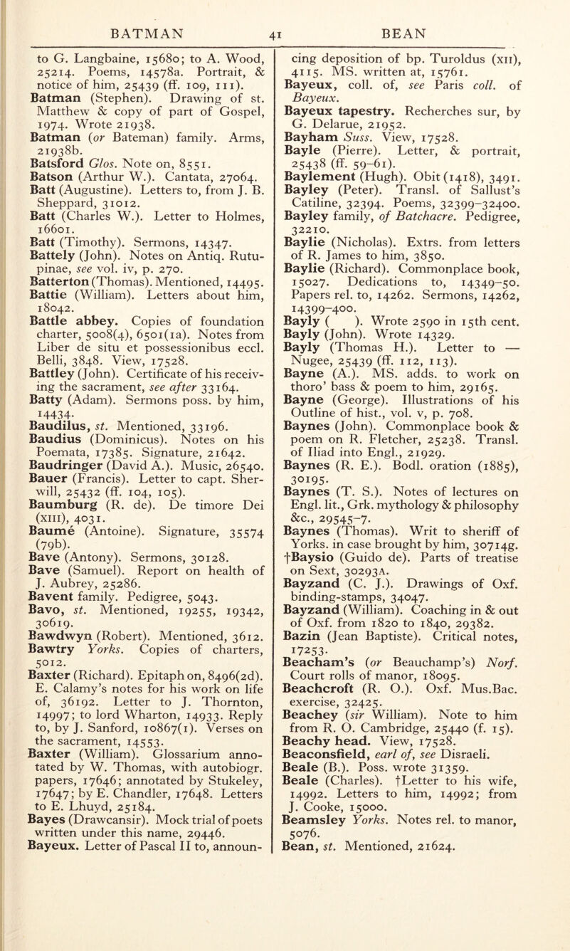 to G. Langbaine, 15680; to A. Wood, 25214. Poems, 14578a. Portrait, & notice of him, 25439 (ff* m)- Batman (Stephen). Drawing of st. Matthew & copy of part of Gospel, 1974. Wrote 21938. Batman (or Bateman) family. Arms, 21938b. Batsford Glos. Note on, 8551. Batson (Arthur W.). Cantata, 27064. Batt (Augustine). Letters to, from J. B. Sheppard, 31012. Batt (Charles W.). Letter to Holmes, 16601. Batt (Timothy). Sermons, 14347. Battely (John). Notes on Antiq. Rutu- pinae, see vol. iv, p. 270. Batterton (Thomas). Mentioned, 14495. Battle (William). Letters about him, 18042. Battle abbey. Copies of foundation charter, 5008(4), 65oi(ia). Notes from Liber de situ et possessionibus eccl. Belli, 3848. View, 17528. Battley (John). Certificate of his receiv- ing the sacrament, see after 33164. Batty (Adam). Sermons poss. by him, 14434- Baudilus, st. Mentioned, 33196. Baudius (Dominicus). Notes on his Poemata, 17385. Signature, 21642. Baudringer (David A.). Music, 26540. Bauer (Francis). Letter to capt. Sher- will, 25432 (ff. 104, 105). Baumburg (R. de). De timore Dei (xiii),403i. Baume (Antoine). Signature, 35574 (79b). Bave (Antony). Sermons, 30128. Bave (Samuel). Report on health of J. Aubrey, 25286. Bavent family. Pedigree, 5043. Bavo, st. Mentioned, 19255, 19342, 30619. Bawdwyn (Robert). Mentioned, 3612. Bawtry Yorks. Copies of charters, 5012. Baxter (Richard). Epitaph on, 8496(2d). E. Calamy’s notes for his work on life of, 36192. Letter to J. Thornton, 14997; to lord Wharton, 14933. Reply to, by J. Sanford, 10867(1). Verses on the sacrament, 14553. Baxter (William). Glossarium anno- tated by W. Thomas, with autobiogr. papers, 17646; annotated by Stukeley, 17647; by E. Chandler, 17648. Letters to E. Lhuyd, 25184. Bayes (Drawcansir). Mock trial of poets written under this name, 29446. Bayeux. Letter of Pascal II to, announ- cing deposition of bp. Turoldus (xii), 4115. MS. written at, 15761. Bayeux, coll, of, see Paris coll, of Bayeux. Bayeux tapestry. Recherches sur, by G. Delarue, 21952. Bayham Suss. View, 17528. Bayle (Pierre). Letter, & portrait, 25438 (ff. 59-61). Baylement (Hugh). Obit (1418), 3491. Bayley (Peter). Transl. of Sallust’s Catiline, 32394. Poems, 32399-32400. Bayley family, of Batchacre. Pedigree, 32210. Baylie (Nicholas). Extrs. from letters of R. James to him, 3850. Baylie (Richard). Commonplace book, 15027. Dedications to, 14349-50. Papers rel. to, 14262. Sermons, 14262, 14399-400- Bayly ( ). Wrote 2590 in 15th cent. Bayly (John). Wrote 14329. Bayly (Thomas H.). Letter to — Nugee, 25439 (ff. 112, 113). Bayne (A.). MS. adds, to work on thoro’ bass & poem to him, 29165. Bayne (George). Illustrations of his Outline of hist., vol. v, p. 708. Baynes (John). Commonplace book & poem on R. Fletcher, 25238. Transl. of Iliad into Engl., 21929. Baynes (R. E,). Bodl. oration (1885), 30195- Baynes (T. S.). Notes of lectures on Engl, lit., Grk. mythology & philosophy &c., 29545-7. Baynes (Thomas). Writ to sheriff of Yorks, in case brought by him, 307i4g. fBaysio (Guido de). Parts of treatise on Sext, 30293A. Bayzand (C. J.). Drawings of Oxf. binding-stamps, 34047. Bayzand (William). Coaching in & out of Oxf. from 1820 to 1840, 29382. Bazin (Jean Baptiste). Critical notes, 17253- Beacham’s {or Beauchamp’s) Norf. Court rolls of manor, 18095. Beachcroft (R. O.). Oxf. Mus.Bac. exercise, 32425. Beachey {sir William). Note to him from R. O. Cambridge, 25440 (f. 15). Beachy head. View, 17528. Beaconsfield, earl of, see Disraeli. Beale (B.). Poss. wrote 31359. Beale (Charles). fLetter to his wife, 14992. Letters to him, 14992; from J. Cooke, 15000. Beamsley Yorks. Notes rel. to manor, 5076. Bean, st. Mentioned, 21624.