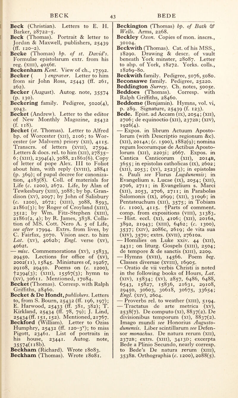 Beck (Christian). Letters to E. H. Barker, 28722-5. Beck (Thomas). Portrait & letter to Jordan & Maxwell, publishers, 25439 (ff. 120-2). Becke (Thomas) bp. of st, David's. Formulae epistolarum extr. from his reg. (xiii), 4056E. Beckenham Kent. View of ch., 17592. Becker ( ) engraver. Letter to him from sir John Ross, 25443 (ff. 261, 262). Becker (August). Autog. note, 35574 (p. 130)- Beckering family. Pedigree, 5020(4), 5043- Becket (Andrew). Letter to the editor of New Monthly Magazine, 25432 (f. 118). Becket {st. Thomas). Letter to Alfred bp. of Worcester (xii), 2106; to Wor- cester {or Malvern) priory (xii), 4115. Transcrs. of letters (xvii), 27594. Letters & docs. rel. to him (xii), 27835- 6; (xiii), 2394(4), 3088, 21861(6). Copy of letter of pope Alex. Ill to Foliot about him, with reply (xviii), 28841 (p. 369); of papal decree for canoniza- tion, 4183(8). Coll, of materials for Life {c. 1200), 2672. Life, by Alan of Tewkesbury (xiii), 3088; by bp. Gran- dison (xv), 2097; by John of Salisbury {c. 1200), 2672; (xiii), 3088, 8593, 21861(3); by Roger of Croyland (xiii), 3512; by Wm. Fitz-Stephen (xiii), 21861(2, 4); by R. James, 3838. Colla- tion of MS. Cott. Nero A. 5 of Life, see after 17994. Extrs. from lives, by C. Fairfax, 5070. Vision ascr. to him Lat. (xv), 4062b; Engl, verse (xv), 4o62t. — misc. Commemorations (xv), 15833, 29450. Lections for office of (xv), 2002(11), 15845. Miniatures of, 19267, 29108, 29450. Poems on {c. 1200), t2394(3); (xiii), 15567(3); hymn to (xv), 30611. Mentioned, 17084. Becket (Thomas). Corresp. with Ralph Griffiths, 28460. Becket & De Eioii6.t,pnblishers. Letters to, from S. Bourn, 25432 (ff. 196, 197); E. Harwood, 25433 (ff. 381, 382); T. Kirkland, 25434 (ff. 78, 79); J. Lind, 25434(ff. 151, 152). Mentioned, 21767. Beckford (William). Letter to Ozias Humphry, 25432 (ff. 120-3'^); to miss Pigott, 23461. List of portraits in his house, 23441. Autog. note, 35574(ii8b). Beckham (Richard). Wrote 18083. Beckham (Thomas). Wrote 18081. Beckington (Thomas) bp. of Bath ^ Wells. Arms, 2268. Beckley Oxon. Copies of mon. inscrs., 30104. Beckw^ith (Thomas). Cat. of his MSS., 18290. Drawing & descr. of vault beneath York minster, 28087. Letter to abp. of York, 18272. Yorks, colls., 18269-80. Beckwith family. Pedigree, 5076, 5080. Beconsawe family. Pedigree, 25220. Beddington Surrey. Ch. notes, 5oo5e. Beddoes (Thomas). Corresp. with Ralph Griffiths, 28460. Beddome (Benjamin). Hymns, vol. vi, p. 289. Signature, 25439 (f. 123). Bede. Epist. ad Accam (ix), 2054; (xii), 2706; de equinoctio (xii), 2372B; (xiv), 1926(4). — Expos, in librum Actuum Aposto- lorum (with Descriptio regionum &c). (xii), 2014A; {c. 1500), 1882(9); nomina regum locorumque de Actibus Aposto- lorum (xii), 2203i; 2667. Expos, in Cantica Canticorum (xii), 2014B, 3655; in epistolas catholicas (ix), 2602; (xii), 2053; (xv), 2523(3); in epistolp s. Pauli see Florus Lugdune?isis \ in Evangelium s. Lucae (ix), 2054; (xii), 2706, 2711; in Evangelium s. Marci (xii), 2053, 2706, 2711; in Parabolas Salomonis (ix), 2699; (xii), 31096; in Pentateuchum (xii), 3575; in Tobiam {c. 1100), 4115. fPsrts of comment, comp, from expositions (viii), 31383. — Hist. eccl. (xi), 4106; (xii), 20i6a, 3892, 21943; (xiii), 6462; (c. 1300), 3537; (xiv), 2086c, 2619; de vita sua (xiv), 3570; extrs. (xvii), 27610a. — Homilies on Luke xxiv. 44 (xii), 2431; on liturg. Gospels (xiii), 2504; de tempore & de sanctis (xiii), 2209. — Hymns (xvii), 14566. Poem beg. Classes diversae (xviii), 16905. — Oratio de vii verbis Christi is noted in the following books of Hours, Lat. (xiv), 15834; (xv), 2857, 6486, 6488, 6543, 15827, 15836, 21631, 29108, 29450, 30603, 30618, 30675, 33654; Engl, (xiv), 2604. — Proverbs rel. to weather (xiii), 5194. — Tractatus de arte metrica (xv), 2538(7). De computo (xi), 8837(2). De divisionibus temporum (xi), 8837(2). Imago mundi see Honorius Augusto- dunensis. Liber scintillarum see Defen- sor monachus. De natura rerum (xii), 2372B; extrs. (xiii), 34130; excerpta Bede a Plinio Secundo, nearly corresp. to Bede’s De natura rerum (xiii), 3538B. Orthographia (c. 1200), 2088(5).