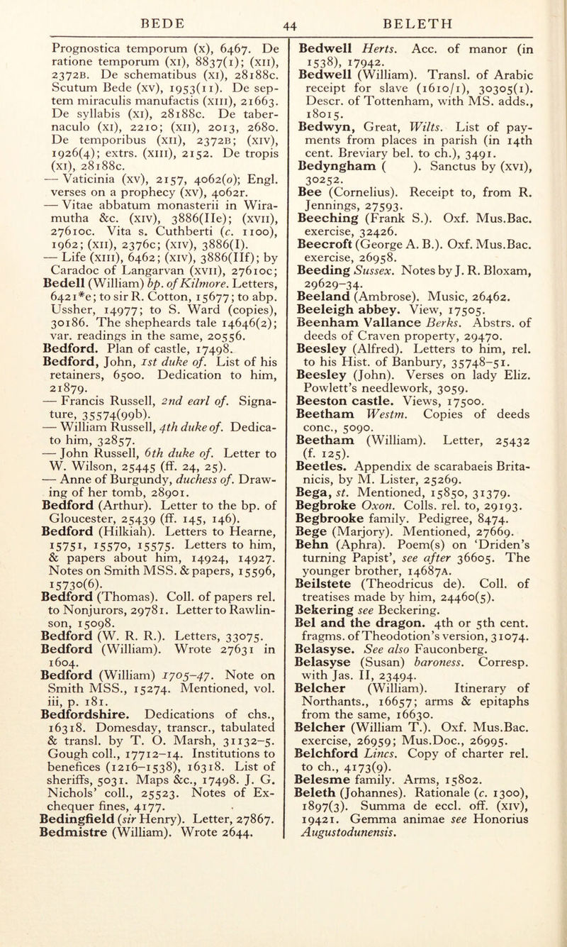 Prognostica temporum (x), 6467. De ratione temporum (xi), 8837(1); (xii), 2372B. De schematibus (xi), 28188c. Scutum Bede (xv), 1953(11), De sep- tem miraculis manufactis (xiii), 21663. De syllabis (xi), 28188c. De taber- naculo (xi), 2210; (xii), 2013, 2680. De temporibus (xii), 2372B; (xiv), 1926(4); extrs. (xiii), 2152. De tropis (xi), 28188c. — Vaticinia (xv), 2157, 4062(0); Engl, verses on a prophecy (xv), 4o62r. — Vitae abbatum monasterii in Wira- mutba &c. (xiv), 3886(IIe); (xvii), 27610c. Vita s. Cutbberti (c. iioo), 1962; (xii), 2376c; (xiv), 3886(1). — Life (xiii), 6462; (xiv), 3886(IIf); by Caradoc of Langarvan (xvii), 27610c; Bedell (William) bp. of KAlmore. Letters, 6421*e; to sir R. Cotton, 15677; to abp. Ussber, 14977; to S. Ward (copies), 30186. Tbe sbepbeards tale 14646(2); var. readings in tbe same, 20556. Bedford. Plan of castle, 17498. Bedford, Jobn, ist duke of. List of bis retainers, 6500. Dedication to bim, 21879. — Francis Russell, 2nd earl of. Signa- ture, 35574(99b). — William Russell, 4th duke of . Dedica- te bim, 32857. — Jobn Russell, 6 th duke of. Letter to W. Wilson, 25445 (ff. 24, 25). — Anne of Burgundy, duchess of. Draw- ing of ber tomb, 28901. Bedford (Arthur). Letter to the bp. of Gloucester, 25439 (ff. 145, 146). Bedford (Hilkiah). Letters to Hearne, I575L 15570, 1557,5- Letters to him, & papers about him, 14924, 14927. Notes on Smith MSS. & papers, 15596, 15730(6). Bedford (Thomas). Coll, of papers rel. to Nonjurors, 29781. Letter to Rawlin- son, 15098. Bedford (W. R. R.). Letters, 33075. Bedford (William). Wrote 27631 in 1604. Bedford (William) J705-47. Note on Smith MSS., 15274. Mentioned, vol. iii, p. 181. Bedfordshire. Dedications of chs., 16318. Domesday, transcr., tabulated & transl. by T. O. Marsh, 31132-5. Gough coll., 17712-14. Institutions to benefices (1216-1538), 16318. List of sheriffs, 5031. Maps &c., 17498. J. G. Nichols’ coll., 25523. Notes of Ex- chequer fines, 4177. Bedingfield {sir Henry). Letter, 27867. Bedmistre (William). Wrote 2644. Bedwell Herts. Acc. of manor (in 1538), 17942. Bedwell (William). Transl. of Arabic receipt for slave (1610/1), 30305(1). Descr. of Tottenham, with MS. adds., 18015. Bedwyn, Great, Wilts. List of pay- ments from places in parish (in 14th cent. Breviary bel. to ch.), 3491. Bedyngham ( ). Sanctus by (xvi), 30252. Bee (Cornelius). Receipt to, from R. Jennings, 27593. Beeching (Frank S.). Oxf. Mus.Bac. exercise, 32426. Beecroft (George A. B.). Oxf. Mus.Bac. exercise, 26958. Beeding Sussex. Notes by J. R. Bloxam, 29629-34. Beeland (Ambrose). Music, 26462. Beeleigh abbey. View, 17505. Beenham Vallance Berks. Abstrs. of deeds of Craven property, 29470. Beesley (Alfred). Letters to him, rel. to his Hist, of Banbury, 35748-51. Beesley (John). Verses on lady Eliz. Powlett’s needlework, 3059. Beeston castle. Views, 17500. Beetham Westm. Copies of deeds cone., 5090. Beetham (William). Letter, 25432 (f. 125). Beetles. Appendix de scarabaeis Brita- nicis, by M. Lister, 25269. Bega, St. Mentioned, 15850, 31379. Begbroke Oxon. Colls, rel. to, 29193. Begbrooke family. Pedigree, 8474. Bege (Marjory). Mentioned, 27669. Behn (Aphra). Poem(s) on ‘Driden’s turning Papist’, see after 36605. The younger brother, 14687A. Beilstete (Theodricus de). Coll, of treatises made by him, 24460(5). Bekering see Beckering. Bel and the dragon. 4th or 5th cent. fragms. of Theodotion’s version, 31074. Belasyse. See also Fauconberg. Belasyse (Susan) baroness. Corresp. with Jas. H, 23494. Belcher (William). Itinerary of Northants., 16657; arms & epitaphs from the same, 16630. Belcher (William T.). Oxf. Mus.Bac. exercise, 26959; Mus.Doc., 26995. Belchford Lines. Copy of charter rel. to ch., 4173(9). Belesme family. Arms, 15802. Beleth (Johannes). Rationale {c. 1300), 1897(3). Summa de eccl. off. (xiv), 19421. Gemma animae see Honorius Augustodunensis.