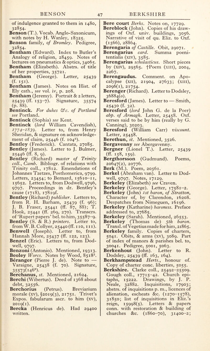 of indulgence granted to them in 1480, 32854. Benson (T.). Vocab. Anglo-Saxonicum, with notes by H. Wanley, 18325. Benson family, of Bromley. Pedigree, 32854. Bentham (Edward). Index to Butler’s Analogy of religion, 28459. Notes of lectures on pneumatics & optics, 34065. Bentham (Elizabeth). Abstrs. of title of her properties, 35721. Bentham (George). Letter, 25439 (f- 151)- Bentham (James). Notes on Hist, of Ely cath., see vol. iv, p. 208. Bentham (Jeremy). Portrait & 2 letters, 25439 (ff- 153-7)- Signature, 35574 (p. 88). Bentinck. For dukes &c, of Portland see Portland. Bentinck (Sophia) see Kent. Bentinck {lord William Cavendish), iy'/4-i83g. Letter to, from Henry Sheridan, & signature on acknowledge- ment of claim, 25446 (f. 104^). Bentley (Frederick). Cantata, 27085. Bentley (James). Letter to J. Bulmer, 25446 (ff. 8, 9). Bentley (Richard) master of Trinity coll., Camb. Bibliogr. of relations with Trinity coll., 17812. Emendations of Johannes Tzetzes, Posthomerica, 9799. Letters, 23454; to Bernard, 15610-11, 15652. Letters to, from Dodwell, 9796, 9797. Proceedings in dr. Bentley’s cause (1718), i78i9f. Bentley (Richard) publisher. Letters to, from R. H. Barham, 25439 (f. 96); J. B. Fraser, 25441 (ff. 87, 88); T. Hook, 25441 (ff. 269, 270). Transcrs. of ‘Rupert papers’ bel. to him, 35587-9. Bentley (S. & R.) printers. Letter to, from W. B. Collyer, 25440 (ff. 110, 111). Benwell (Joseph). Letter to, from Hannah More, 25437 (ff. 122, 123). Benzel (Eric). Letters to, from Dod- well, 9797. Benzoni (Antonio). Mentioned, 19313. Beoley Worcs. Notes by Wood, 8518^. Beranger (Pierre J. de). Note to — Varaigne, 25438 (f. 70). Signature, 35573(146''). Berchanus, st. Mentioned, 21624. Berchi (Wibertus). Deed of 1368 about debt, 32556. Berchorius (Petrus). Breviarium morale (xv), §2019(3), 21751. Trivet’s Expos, fabularum ascr. to him (xv), 2019(1). Bercka (Henricus de). Had 29400 written. Bere court Berks. Notes on, 17729. Bereblock (John). Copies of his draw- ings of Oxf. univ. buildings, 3056. Narrative of visit of qu. Eliz. to Oxf. (1566), 28864. Berengaria 0/Obit, 29071. Berengarius card. Summa poeni- tentialis (xiv), 3585. Berengarius scholasticus. Short pieces by (xiv), 29565. fPoem (xiii), 2004, 2267. Berengaudus. Comment, on Apo- calypse (xii), 21904, 27633; (xiii), 2096(1), 21754. Berenger (Richard). Letter to Dodsley, 36884(0). Beresford (James). Letter to — Smith, 25430 (f. 32). Beresford {lord John G. de la Poer) abp. of Armagh. Letter, 25458. Oxf. verses said to be by him (really by G. Canning), 30203. Beresford (William Carr) viscount. Letter, 25458. Berethun, st. Mentioned, 3526. Bergavenny see Abergavenny. Bergner (Lionel T.). Letter, 25439 (ff. 158, 159). Bergthorsson (Gudmund). Poems, 20647(2), 20776. Berk (M.). Poem, 20561. Berkel (Abraham van). Letter to Dod- well, 9797. Notes, 17129. Berkeley (Elizabeth) see Craven. Berkeley (George). Letter, 17581-2. Berkeley (John) ist baron, of Stratton, Character of, by Clarendon, 16208. Despatches from Nimeguen, 16196. Berkeley (Katharine) baroness. Preface addressed to, 27685. Berkeley (Sarah). Mentioned, 26553. Berkeley (Thomas de) 5th baron. Transl. of Vegetius made for him, 21865. Berkeley family. Copies of charters, 5041. Obits, & arms (xv), 3089. Part of index of manors & parishes bel. to, 30041. Pedigree, 5001, 5063. Berkenhout (John). Letter to R. Dodsley, 25439 (ff. 163, 164). Berkhampstead Herts., honour of. Copy of charter cone, liberties, 5055. Berkshire. Clarke coll., 25492-25509. Gough coll., 17715-42. Church epi- taphs, 15222. Drawings, by J. P. Neale, 32882. Inquisitions, 17903; abstrs. of inquisitions p. m., licences of alienation, escheats &c. (1270-1578), 31850; list of inquisitions in Eliz.’s reign, 15998(5). Letters & papers conn, with restoration & building of churches &c. (1860-70), 31400-2;