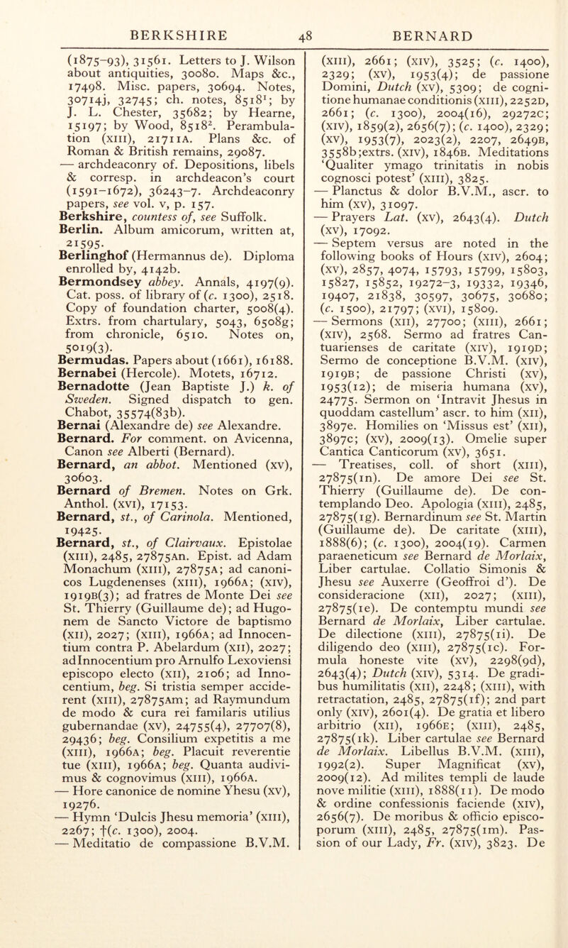 (1875-93), 31561. Letters to J. Wilson about antiquities, 30080. Maps &c., 17498. Misc. papers, 30694. Notes, 30714], 32745; ch. notes, 8518L by J. L. Chester, 35682; by Hearne, 15197; by Wood, 8518^. Perambula- tion (xiii), 2171 lA. Plans &c. of Roman & British remains, 29087. — archdeaconry of. Depositions, libels & corresp. in archdeacon’s court (1591-1672), 36243-7. Archdeaconry papers, see vol. v, p. 157. Berkshire, countess of, see Suffolk. Berlin. Album amicorum, written at, 21595- Berlinghof (Hermannus de). Diploma enrolled by, 4142b. Bermondsey abbey. Annals, 4197(9). Cat. poss. of library of {c. 1300), 2518. Copy of foundation charter, 5008(4). Extrs. from chartulary, 5043, 65o8g; from chronicle, 6510. Notes on, 5019(3)- Bermudas. Papers about (1661), 16188. Bernabei (Hercole). Motets, 16712. Bernadette (Jean Baptiste J.) k. of Sweden. Signed dispatch to gen. Chabot, 35574(836). Bernai (Alexandre de) see Alexandre. Bernard. For comment, on Avicenna, Canon see Alberti (Bernard). Bernard, an abbot. Mentioned (xv), 30603. Bernard of Bremen. Notes on Grk. Anthol. (xvi), 17153. Bernard, st., of Carinola. Mentioned, 19425- Bernard, st., of Clairvaux. Epistolae (xiii), 2485, 27875An. Epist. ad Adam Monachum (xiii), 27875a; ad canoni- cos Lugdenenses (xiii), 1966A; (xiv), 19196(3); ad fratres de Monte Dei see St. Thierry (Guillaume de); ad Hugo- nem de Sancto Victore de baptismo (xii), 2027; (xiii), 1966A; ad Innocen- tium contra P. Abelardum (xii), 2027; adinnocentium pro Arnulfo Lexoviensi episcopo electo (xii), 2106; ad Inno- centium, beg. Si tristia semper accide- rent (xiii), 27875Am; ad Raymundum de modo & cura rei familaris utilius gubernandae (xv), 24755(4), 27707(8), 29436; beg. Consilium expetitis a me (xiii), 1966A; beg. Placuit reverentie tue (xiii), 1966A; beg. Quanta audivi- mus & cognovimus (xiii), 1966A. — Hore canonice de nomine Yhesu (xv), 19276. — Hymn ‘Dulcis Jhesu memoria’ (xiii), 2267; t(^- 1300), 2004. — Meditatio de compassione B.V.M. (xiii), 2661; (xiv), 3525; (c. 1400), 2329; (xv), 1953(4); de passione Domini, Dutch (xv), 5309; de cogni- tione humanae conditionis (xiii), 2252D, 2661; {c. 1300), 2004(16), 29272c; (xiv) , 1859(2), 2656(7); {c. 1400), 2329; (xv) , 1953(7), 2023(2), 2207, 2649B, 3558b;extrs. (xiv), 1846B. Meditations ‘Qualiter ymago trinitatis in nobis cognosci potest’ (xiii), 3825. — Planctus & dolor B.V.M., ascr. to him (xv), 31097. — Prayers Lat. (xv), 2643(4). Dutch (xv), 17092. — Septem versus are noted in the following books of Hours (xiv), 2604; (xv), 2857, 4074, 15793, 15799, 15803, 15827, 15852, 19272-3, 19332, 19346, 19407, 21838, 30597, 30675, 30680; {c. 1500), 21797; (xvi), 15809. — Sermons (xii), 27700; (xiii), 2661; (xiv), 2568. Sermo ad fratres Can- tuarienses de caritate (xiv), 1919D; Sermo de conceptione B.V.M. (xiv), 1919B; de passione Christi (xv), 1953(12); de miseria humana (xv), 24775. Sermon on ‘Intravit Jhesus in quoddam castellum’ ascr. to him (xii), 38970. Homilies on ‘Missus est’ (xii), 3897c; (xv), 2009(13). Omelie super Cantica Canticorum (xv), 3651. — Treatises, coll, of short (xiii), 27875(10). De amore Dei see St. Thierry (Guillaume de). De con- templando Deo. Apologia (xiii), 2485, 27875(ig). Bernardinum see St. Martin (Guillaume de). De caritate (xiii), 1888(6); {c. 1300), 2004(19). Carmen paraeneticum see Bernard de Morlaix, Liber cartulae. Collatio Simonis & Jhesu see Auxerre (Geoffroi d’). De consideracione (xii), 2027; (xiii), 27875(10). De contemptu mundi see Bernard de Morlaix, Liber cartulae. De dilectione (xiii), 27875(1!). De diligendo deo (xiii), 27875(10). For- mula honeste vite (xv), 2298(9d), 2643(4); Dutch (xiv), 5314. De gradi- bus humilitatis (xii), 2248; (xiii), with retractation, 2485, 27875(1^; 2nd part only (xiv), 2601(4). De gratia et libero arbitrio (xii), 1966E; (xiii), 2485, 27875(ik). Liber cartulae see Bernard de Morlaix. Libellus B.V.M. (xiii), 1992(2). Super Magnificat (xv), 2009(12). Ad milites tempi! de laude nove militie (xiii), 1888(11). De modo & ordine confessionis faciende (xiv), 2656(7). De moribus & officio episco- porum (xiii), 2485, 27875(im). Pas- sion of our Lady, Fr. (xiv), 3823. De