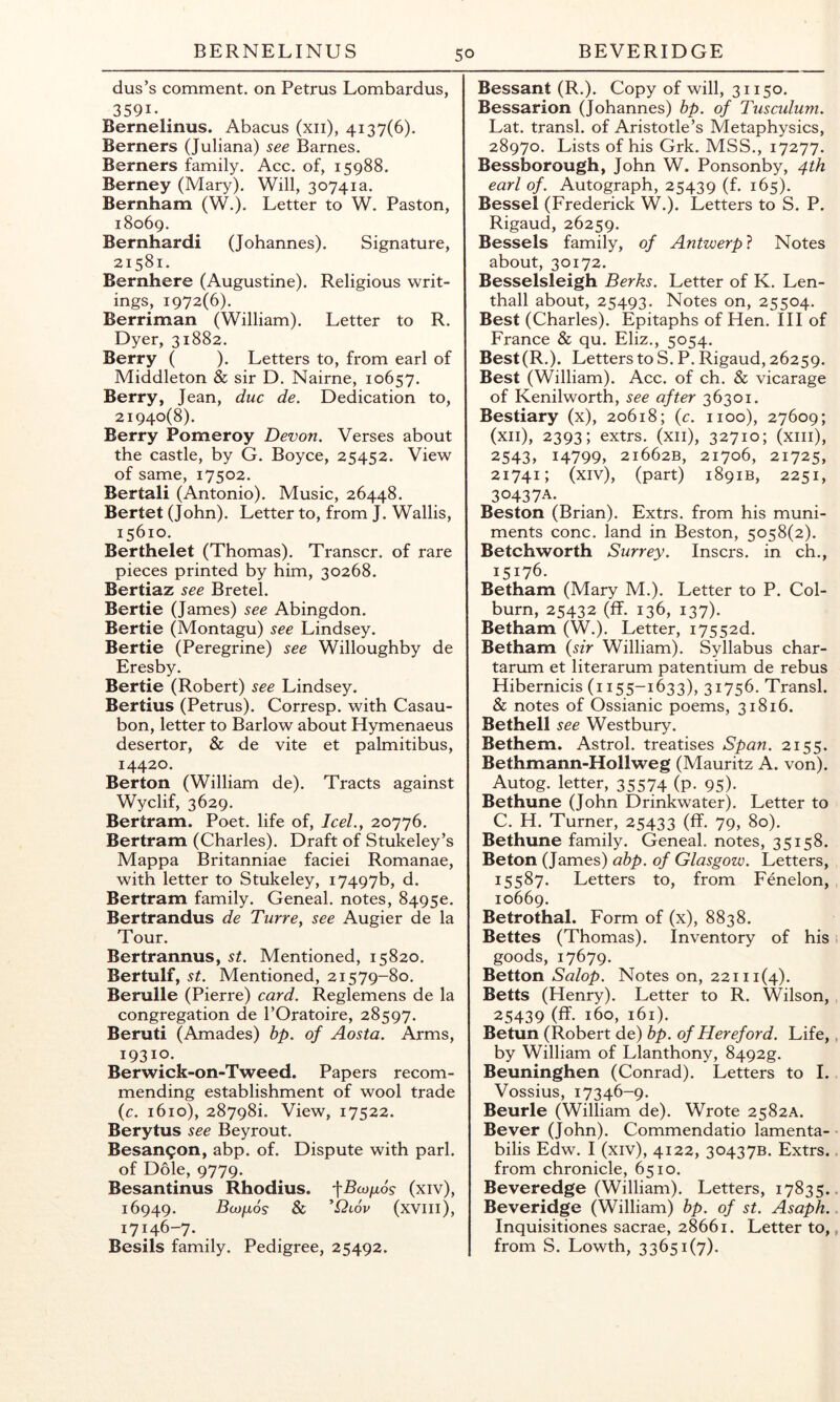 dus’s comment, on Petrus Lombardus, 3591- Bernelinus. Abacus (xii), 4137(6). Berners (Juliana) see Barnes. Berners family. Acc. of, 15988. Berney (Mary). Will, 30741a. Bernham (W.). Letter to W. Paston, 18069. Bernhardi (Johannes). Signature, 21581. Bernhere (Augustine). Religious writ- ings, 1972(6). Berriman (William). Letter to R. Dyer, 31882. Berry ( ). Letters to, from earl of Middleton & sir D. Nairne, 10657. Berry, Jean, due de. Dedication to, 21940(8). Berry Pomeroy Devon. Verses about the castle, by G. Boyce, 25452. View of same, 17502. Bertali (Antonio). Music, 26448. Bertet (John). Letter to, from J. Wallis, 15610. Berthelet (Thomas). Transcr. of rare pieces printed by him, 30268. Bertiaz see Bretel. Bertie (James) see Abingdon. Bertie (Montagu) see Lindsey. Bertie (Peregrine) see Willoughby de Eresby. Bertie (Robert) see Lindsey. Bertius (Petrus). Corresp. with Casau- bon, letter to Barlow about Hymenaeus desertor, & de vite et palmitibus, 14420. Berton (William de). Tracts against Wyclif, 3629. Bertram. Poet, life of, IceL, 20776. Bertram (Charles). Draft of Stukeley’s Mappa Britanniae faciei Romanae, with letter to Stukeley, 17497b, d. Bertram family. Geneal. notes, 84950. Bertrandus de Turre, see Augier de la Tour. Bertrannus, st. Mentioned, 15820. Bertulf, St. Mentioned, 21579-80. Berulle (Pierre) card. Reglemens de la congregation de I’Oratoire, 28597. Beruti (Amades) bp. of Aosta. Arms, 19310. Berwick-on-Tweed. Papers recom- mending establishment of wool trade {c. 1610), 287981. View, 17522. Berytus see Beyrout. Besangon, abp. of. Dispute with pari, of Dole, 9779. Besantinus Rhodius. (xiv), 16949. BcOfJLOS & (xvill), 17146-7. Besils family. Pedigree, 25492. Bessant (R.). Copy of will, 31150. Bessarion (Johannes) bp. of Tusculum. Lat. transl. of Aristotle’s Metaphysics, 28970. Lists of his Grk. MSS., 17277. Bessborough, John W. Ponsonby, 4th earl of. Autograph, 25439 (f. 165). Bessel (Frederick W.). Letters to S. P. Rigaud, 26259. Bessels family, of Antwerp} Notes about, 30172. Besselsleigh Berks. Letter of K. Len- thall about, 25493. Notes on, 25504. Best (Charles). Epitaphs of Hen. Ill of France & qu. Eliz., 5054. Best(R.). Letters to S. P. Rigaud, 26259. Best (William). Acc. of ch. & vicarage of Kenilworth, see after 36301. Bestiary (x), 20618; (c. 1100), 27609; (xii), 2393; extrs. (xii), 32710; (xiii), 2543, i4799> 21662B, 21706, 21725, 21741; (xiv), (part) 1891B, 2251, 30437A. Beston (Brian). Extrs. from his muni- ments cone, land in Beston, 5058(2). Betchworth Surrey, insers. in ch., 15176. Betham (Mary M.). Letter to P. Col- burn, 25432 (ff. 136, 137). Betham (W.). Letter, i7552d. Betham {sir William). Syllabus char- tarum et literarum patentium de rebus Hibernicis (1155-1633), 31756. Transl. & notes of Ossianic poems, 31816. Bethell see Westbury. Bethem. Astrol. treatises Span. 2155. Bethmann-Hollweg (Mauritz A. von). Autog. letter, 35574 (P- 95)- Bethune (John Drinkwater). Letter to C. H. Turner, 25433 (ff* 79, 80). Bethune family. Geneal. notes, 35158. Beton (James) abp. of Glasgow. Letters, 15587. Letters to, from Fenelon, 10669. Betrothal. Form of (x), 8838. Bettes (Thomas). Inventory of his goods, 17679. Betton Salop. Notes on, 22111(4). Betts (Henry). Letter to R. Wilson, 25439 (ff. 160, 161). Betun (Robert de) bp. of Hereford. Life, by William of Llanthony, 8492g. Beuninghen (Conrad). Letters to I. Vossius, 17346-9. Beurle (William de). Wrote 2582A. Bever (John). Commendatio lamenta- bilis Edw. I (xiv), 4122, 30437B. Extrs. from chronicle, 6510. Beveredge (William). Letters, 17835. Beveridge (William) bp. of st. Asaph. Inquisitiones sacrae, 28661. Letter to, from S. Lowth, 33651(7).