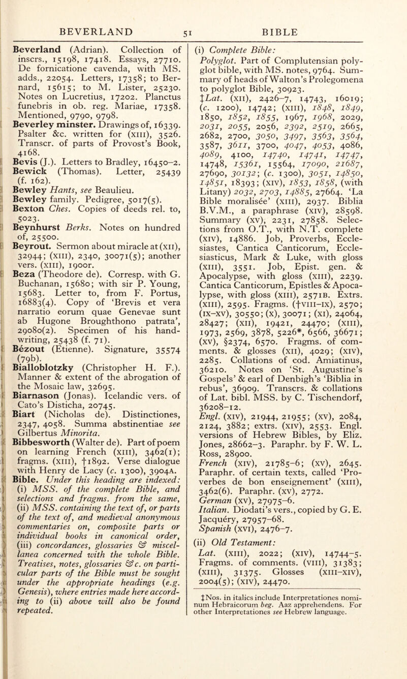 Beverland (Adrian). Collection of inscrs., 15198, 17418. Essays, 27710. De fornicatione cavenda, with MS. adds., 22054. Letters, 17358; to Ber- nard, 15615; to M. Lister, 25230. Notes on Lucretius, 17202. Planctus funebris in ob. reg. Mariae, 17358. Mentioned, 9790, 9798. [ Beverley minster. Drawings of, 16339. Psalter &c. written for (xiii), 3526. Transcr. of parts of Provost’s Book, 4168. [ Bevis (J.). Letters to Bradley, 16450-2. |l Bewick (Thomas). Letter, 25439 j (f. 162). p Bewley Hants, see Beaulieu. p Bewley family. Pedigree, 5017(5). 3 Bexton Ches. Copies of deeds rel. to, 5023. i Beynhurst Berks. Notes on hundred of, 25500. 1 Beyrout. Sermon about miracle at (xii), 32944; (xiii), 2340, 30071(5); another vers, (xiii), i90or. 1 Beza (Theodore de). Corresp. with G. Buchanan, 15680; with sir P. Young, 15683. Letter to, from F. Portus, 16883(4). Copy of ‘Brevis et vera narratio eorum quae Genevae sunt ab Hugone Broughthono patrata’, 29080(2). Specimen of his hand- writing, 25438 (f. 71). : Bezout (Etienne). Signature, 35574 fe I (79b). Bialloblotzky (Christopher H. F.). Manner & extent of the abrogation of the Mosaic law, 32695. Biarnason (Jonas). Icelandic vers, of Cato’s Disticha, 20745. Biart (Nicholas de). Distinctiones, 2347, 4058. Summa abstinentiae see Gilbertus Minorita. Bibbesworth (Walter de). Part of poem on learning French (xiii), 3462(1); fragms. (xiii), 11892. Verse dialogue with Henry de Lacy (c. 1300), 3904A. Bible. Under this heading are indexed: (i) MSS. of the complete Bible, and selections and fragms. from the same, (ii) MSS. containing the text of, or parts of the text of, and medieval anonymous commentaries on, composite parts or individual books in canonical order, (iii) concordances, glossaries & miscel- lanea concerned with the whole Bible. Treatises, notes, glossaries &c. on parti- cular parts of the Bible must be sought under the appropriate headings {e.g. Genesis), where entries made here accord- ing to (ii) above will also be found repeated. (i) Coinplete Bible: Polyglot. Part of Complutensian poly- glot bible, with MS. notes, 9764. Sum- mary of heads of Walton’s Prolegomena to polyglot Bible, 30923. XLat. (xii), 2426-7, 14743, 16019; {c. 1200), 14742; (xiii), 1848, i84g, 1850, 1852, 1855, 1967, 1968, 2029, 2031, 2055, 2056, 2392, 2519, 2665, 2682, 2700, 3050, 3497, 3563, 3564, 3587, 3611, 3700, 4047, 4053, 4086, 4089, 4100, 14740, 14741, 14747, 14748, 15361, 15564, 17090, 21687, 27690, 30132', {c. 1300), 3051, 14850, 14851, 18393; (xiv), 1853, 1858, (with Litany) 2032, 2703, 14885, 27664. ‘La Bible moralisee’ (xiii), 2937. Biblia B.V.M., a paraphrase (xiv), 28598. Summary (xv), 2231, 27858. Selec- tions from O.T., with N.T. complete (xiv) , 14886. Job, Proverbs, Eccle- siastes, Cantica Canticorum, Eccle- siasticus, Mark & Luke, with gloss (xiii), 3551. Job, Epist. gen. & Apocalypse, with gloss (xiii), 2239. Cantica Canticorum, Epistles & Apoca- lypse, with gloss (xiii), 2571B. Extrs. (xiii), 2595. Fragms. (fviii-ix), 2570; Ox-xv), 30550; (x), 30071; (xi), 24064, 28427; (xii), 19421, 24470; (xiii), 1973, 2569, 3878, 5226*, 6566, 36671; (xv) , §2374, 6570. Fragms. of com- ments. & glosses (xii), 4029; (xiv), 2285. Collations of cod. Amiatinus, 36210. Notes on ‘St. Augustine’s Gospels’ & earl of Denbigh’s ‘Biblia in rebus’, 36909. Transcrs. & collations of Lat. bibl. MSS. by C. Tischendorf, 36208-12. Engl, (xiv), 21944, 21955; (xv), 2084, 2124, 3882; extrs. (xiv), 2553. Engl, versions of Hebrew Bibles, by Eliz. Jones, 28662-3. Paraphr. by F. W. L. Ross, 28900. French (xiv), 21785-6; (xv), 2645. Paraphr. of certain texts, called ‘Pro- verbes de bon enseignement’ (xiii), 3462(6). Paraphr. (xv), 2772. German (xv), 27975-6. Italian. Diodati’s vers., copied by G. E. Jacquery, 27957-68. Spanish (xvi), 2476-7. (ii) Old Testament: Lat. (xiii), 2022; (xiv), 14744-5. Fragms. of comments, (viii), 31383; (xiii), 31375. Glosses (xiii-xiv), 2004(5); (xiv), 24470. JNos. in italics include Interpretationes nomi- num Hebraicorum beg. Aaz appreliendens. For other Interpretationes see Hebrew language.