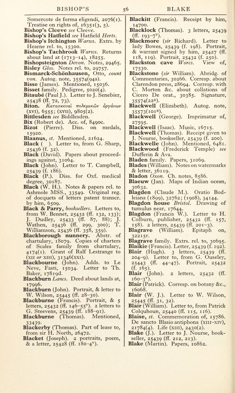 Somercote de forma eligendi, 2076(1). Treatise on rights of, 16351(3, 5). Bishop’s Cleeve see Cleeve. Bishop’s Hatfield see Hatfield Herts. Bishop’s Itchington Warws. Extrs. by Hearne rel. to, 15300. Bishop’s Tachbrook Warws. Returns about land at (1713-14), 18255. Bishopsteignton Devon. Notes, 29465. Bisley Glos. Notes rel. to, 29757. Bismarck-Schonhausen, Otto, count von. Autog. note, 35574(94^). Bisse (James). Mentioned, 15036. Bisset family. Pedigree, 5020(4). Bitaube (Paul J.). Letter to J. Senebier, 25438 (ff. 72, 73)-^ Biton. KaraoKcval TToXefxiKcov opydvojv (xvi), 6555; (xvii), 9805(2). Bittlesden see Biddlesden. Bix (Robert de). Acc. of, 8490c. Bizot (Pierre). Diss. on medals, 15920. Blaanus, st. Mentioned, 21624. Black ( ). Letter to, from G. Sharp, 25436 (f. 32). Black (David). Papers about proceed- ings against, 31064. Black (John). Letter to T. Campbell, 25439 (f. 186). Black (P.). Diss. for Oxf. medical degree, 30187. Black (W. H.). Notes & papers rel. to Ashmole MSS., 33549. Original reg. of docquets of letters patent transcr. by him, 6509. Black & Parry, booksellers. Letters to, from W. Bennet, 25432 (ff. 132, 133); J. Dudley, 25433 (ff. 87, 88); J. Wathen, 25436 (ff. 299, 300); T. Williamson, 25436 (ff. 358, 359). Blackborough nunnery. Abstr. of chartulary, 18079. Copies of charters of Scales family from chartulary, 4174(1). Grant of Ralf Lestrange to (xii or xiii), 3I346(xxi). Blackbourne (John). Adds, to Le Neve, Fasti, 15034. Letter to Th. Baker, i78i9d. Blackburn Lancs. Deed about lands at, 17996. Blackburn (John). Portrait, & letter to W. Wilson, 25445 (ff. 28-30). Blackburne (Francis). Portrait, & 5 letters, 25432 (ff. 146-55'’). 2 letters to G. Steevens, 25439 (ff. 188-91). Blackburne (Thomas). Mentioned, 33439. Blackerby (Thomas). Part of lease to, from sir H. North, 26472. Blacket (Joseph). 2 portraits, poem, & a letter, 25428 (ff. 180-4'’). Blackitt (Francis). Receipt by him, 14700. Blacklock (Thomas). 3 letters, 25439 (ff. 193-7^). Blackmore {sir Richard). Letter to lady Bowes, 25439 (f. 198). Portrait, & warrant signed by him, 25427 (ff. 118, 119). Portrait, 25432 (f. 250). Blackston cave Worcs. View of, 17530. Blackstone {sir William). Abridg. of Commentaries, 30266. Corresp. about Clarendon press, 28694. Corresp. with C. Morton &c. about collations of Cicero De orat., 30385. Signature, 35574(22b). Blackwell (Elizabeth). Autog. note, 35573(101®). Blackwell (George). Imprimatur of, 27595. Blackwell (Isaac). Music, 16715. Blackwell (Thomas). Receipt given to J. Nourse, bookseller, 25439 (f. 200). Blackwelle (John). Mentioned, 6481. Blackwood (Frederick Temple) see Dufferin & Ava. Bladen family. Papers, 31069. Blades (William). Notes on watermarks & letter, 36119. Bladon Oxon. Ch. notes, 8586. Blaeuw (Jan). Maps of Indian ocean, 30632. Blagden (Claude M.). Oratio Bod- leiana (1899), 32762; (1908), 34144. Blagdon bouse Bristol. Drawing of tumulus near, 17644. Blagdon (Francis W.). Letter to H. Colburn, publisher, 25432 (ff. 157, 158). 2 letters, 25439 (ff. 201-3). Blagrave (William). Epitaph on, 322i5r. Blagrave family. Extrs. rel. to, 30695. Blaikie (Francis). Letter, 25439 (f. 192). Blair (Hugh). 3 letters, 25439 (ff. 204-9). Letter to, from G. Ouseley, 25443 (ff. 44-47). Portrait, 25432 (f. 165). Blair (John). 2 letters, 25432 (ff. 160-3'’). Blair (Patrick). Corresp. on botany &c., 16068. Blair (W. J.). Letter to W. Wilson, 25445 (ff. 31, 32). Blair (William). Letter to, from Patrick Colquhoun, 25440 (ff. 115, 116). Blaise, St. Commemoration of, 15786. De sancto Blasio antiphona (xiii-xiv), 21784(4). Life (xiii), 2430(2). Blake (J.). Letter to J. Nourse, book- seller, 25439 (ff. 212, 213). Blake (Martin). Papers, 10862.