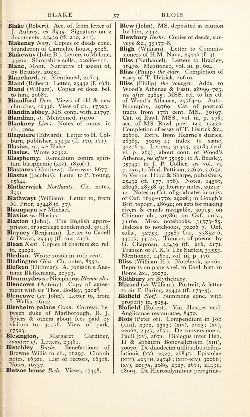 Blake (Robert). Acc. of, from letter of J. Aubrey, see 8535. Signature on 2 documents, 25439 (ff. 210, 211). Blakeney Norf. Copies of deeds cone. foundation of Carmelite house, 5026. Blakeway (John B.). Letters to Malone, 33202. Shropshire colls., 22086-111. Blanc, Mont. Narrative of ascent of, by Beaufoy, 26254. Blanchard, st. Mentioned, 21613. Bland (Robert). Letter, 25432 (f. 168). Bland (William). Copies of docs. bel. to him, 29687. Blandford Dors. Views of old & new churches, 16336. View of ch., 17503. Blandin abbey. MS. conn, with, 21797. Blandina, st. Mentioned, 19460. Blankney Lines. Notes of mons. in ch., 5004. Blaquiere (Edward). Letter to H. Col- burn, publisher, 25432 (ff. 170, 171). Blasius, st.^ see Blaise. Blasius. Wrote 20352. Blasphemy. Remedium contra spiri- tum blasphemie (xiv), 1859(4). Blastares (Matthew). Evvrayaa, 8677. Blastus (Jacobus). Letter to P. Young, 15644- Blatherwick Northants. Ch. notes, 8551- Blathwayt (William). Letter to, from M. Prior, 25448 (f. 57). Blaunpayn see Michael. Blaxius see Blasius. Blaxton (John). The English appro- priator, or sacrilege condemned, 30148. Blayney (Benjamin). Letter to Cadell & Davies, 25439 (ff. 214, 215). Blean Kent. Copies of charters &c. rel. to, 29292. Bledian. Wrote 2026B in loth cent. Bledington Glos. Ch. notes, 8551. Blefken (Dithmar). A. Jonsson’s Ana- tome Blefkeniana, 20793. Blemmydes Nicephorus Blemmydes. Blencowe (Antony). Copy of agree- ment with sir Thos. Bodley, 3212^. Blencowe {sir John). Letter to, from J. Wallis, 26124. Blenheim palace Oxon. Corresp. be- tween duke of Marlborough, R. J. Spiers & others about fees paid by visitors to, 31176. View of park, 17523- Blesington, Margaret Gardiner, countess of. Letters, 23461. Bletchley Bucks. Benefactions of Browne Willis to ch., 16295. Church notes, 16301. List of rectors, 16318. Notes, 16337. Bletsoe house Beds. Views, 17498. Blew (John). MS. deposited as caution by him, 2332. Blewbury Berks. Copies of deeds, sur- veys &c., 35177-8. Bligh (William). Letter to Commis- sioners of H.M. Navy, 25446 (f. 3). Bliss (Nathaniel). Letters to Bradley, 16450. Mentioned, vol. iii, p. 604. Bliss (Philip) the elder. Completion of essay of T. Heirick, 29619. Bliss (Philip) the younger. Adds, to Wood’s Athenae & Fasti, 28699-703, see after 29895; MSS. rel. to his ed. of Wood’s Athenae, 29764-9. Auto- biography, 29769. Cat. of poetical tracts from 17th cent. MS., 30197. Cat. of Rawl. MSS., vol. iii, p. 178; acc. of MS. Rawl. poet. 145, 15432. Completion of essay of T. Heirick &c., 29619. Extrs. from Hearne’s diaries, 28389, 30203-4; index to same, 30206-9. Letters, 3i344» 33183 (vol. vi, p. 269); about cont. of Wood’s Athenae, see after 35150; to A. Beesley, 35749; to J. P. Collier, see vol. vi, p. 259; to Mark Pattison, 35650» 35652; to Vernor, Hood & Sharpe, publishers, 25432 (ff. 177, 178). Notes, 14507, 28096, 28358-9; literary notes, 29212- 14. Notes in Cat. of graduates in univ. of Oxf. 1659-1770, 29008; in Gough’s Brit, topogr., 28692; on acts for making rivers & canals navigable, 30715; on Chinnor ch., 30786; on Oxf. univ., 31160. Misc. notebooks, 31573-85. Indexes to notebooks, 30206-7. Oxf. colls., 32753, 33587-602, 33852-6, 34117, 34120,. Transcr. of poems by G. Chapman, 25439 (ff. 216, 217). Transcr. of P. K.’s The Surfeit, 33553. Mentioned, 14601, vol. iii, p. 179. Bliss (William H.). Notebook, 34464. Reports on papers rel. to Engl. hist, in Rome &c., 30079. Blithbury see Blythebury. Blizard {sir William). Portrait, & letter to sir F. Baring, 25432 (ff. 173-5)- Blofield Norf. Summons cone, with property in, 5254. Blofield (Robert). Viri illustres eccl. Anglicanae restauratae, 8470. Blois (Peter of). Compendium in Job (xiii), 2302, 2323; (xiv), 2025; (xv), 22o6b, 2327, 2671. De conversione s. Pauli (xv), 2671. Dialogus inter Hen. H & abbatem Bonevallensem (xiii), 30070. De duodecim utilitatibus tribu- lationis (xv), 2327, 2684c. Epistolae (xiii), 405ih, 24748; (xiii-xiv), 30066; (xv), 2017A, 2089, 2327, 2671, 24431, 28994. De Hierosolymitana peregrina-