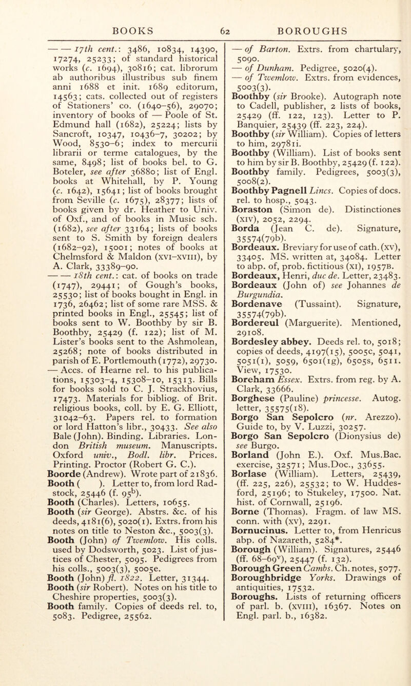 lyth cent.: 3486, 10834, 14390, 17274, 25233; of standard historical works {c. 1694), 30816; cat. librorum ab authoribus illustribus sub finem anni 1688 et init. 1689 editorum, 14563; cats, collected out of registers of Stationers’ co. (1640-56), 29070; inventory of books of — Poole of St. Edmund hall (1682), 25224; lists by Sancroft, 10347, 10436-7, 30202; by Wood, 8530-6; index to mercurii librarii or terme catalogues, by the same, 8498; list of books bel. to G. Boteler, see after 36880; list of Engl, books at Whitehall, by P. Young (c. 1642), 15641; list of books brought from Seville (c. 1675), 28377; lists of books given by dr. Heather to Univ. of Oxf., and of books in Music sch. (1682), see after 33164; lists of books sent to S. Smith by foreign dealers (1682-92), 15001; notes of books at Chelmsford & Maldon (xvi-xviii), by A. Clark, 33389-90* i8th cent.: cat. of books on trade (1747), 29441; of Gough’s books, 25530; list of books bought in Engl, in 1736, 26462; list of some rare MSS. & printed books in Engl., 25545; list of books sent to W. Boothby by sir B. Boothby, 25429 (f. 122); list of M. Lister’s books sent to the Ashmolean, 25268; note of books distributed in parish of E. Portlemouth(i772), 29730. — Accs. of Hearne rel. to his publica- tions, 15303-4, 15308-10, 15313. Bills for books sold to C. J. Strackhovius, 17473. Materials for bibliog. of Brit, religious books, coll, by E. G. Elliott, 31042-63. Papers rel. to formation or lord Hatton’s libr., 30433. See also Bale (John). Binding. Libraries. Lon- don British museum. Manuscripts. Oxford univ.y Bodl. libr. Prices. Printing. Proctor (Robert G. C.). Boorde (Andrew). Wrote part of 21836. Booth ( ). Letter to, from lord Rad- stock, 25446 (f. 95b). Booth (Charles). Letters, 10655. Booth {sir George). Abstrs. &c. of his deeds, 4181(6), 5020(1). Extrs. from his notes on title to Neston &c., 5003(3). Booth (John) of Twemlow. His colls, used by Dodsworth, 5023. List of jus- tices of Chester, 5095. Pedigrees from his colls., 5003(3), 50050. Booth (John)yZ. 1822, Letter, 31344. Booth (sir Robert). Notes on his title to Cheshire properties, 5003(3). Booth family. Copies of deeds rel. to, 5083. Pedigree, 25562. — of Barton. Extrs. from chartular>', 5090. — of Dunham. Pedigree, 5020(4). — of Twemlow. Extrs. from evidences, 5003(3). Boothby (sir Brooke). Autograph note to Cadell, publisher, 2 lists of books, 25429 (ff. 122, 123). Letter to P. Banquier, 25439 (ff- 223, 224). Boothby (sir William). Copies of letters to him, 29781i. Boothby (William). List of books sent to him by sir B. Boothby, 25429 (f. 122). Boothby family. Pedigrees, 5003(3), 5008(2). Boothby Pagnell Lines. Copies of docs, rel. to hosp., 5043. Boraston (Simon de). Distinctiones (xiv), 2052, 2294. Borda (Jean C. de). Signature, 35574(79b). Bordeaux. Breviary for use of cath.(xv), 33405. MS. written at, 34084. Letter to abp. of, prob. fictitious (xi), 1957B. Bordeaux, Henri, due de. Letter, 23483. Bordeaux (John of) see Johannes de Burgundia. Bordenave (Tussaint). Signature, 35574(79b). Bordereul (Marguerite). Mentioned, 29108. Bordesley abbey. Deeds rel. to, 5018; copies of deeds, 4197(15), 5005c, 5041, 5051(1), 5059, 65oi(ig), 6505s, 6511. View, 17530. Boreham Essex. Extrs. from reg. by A. Clark, 33666. Borghese (Pauline) princesse. Autog. letter, 35575(i8). Borgo San Sepolcro (nr. Arezzo). Guide to, by V. Luzzi, 30257. Borgo San Sepolcro (Dionysius de) see Burgo. Borland (John E.). Oxf. Mus.Bac. exercise, 32571; Mus.Doc., 33655. Borlase (William). Letters, 25439, (ff. 225, 226), 25532; to W. Huddes- ford, 25196; to Stukeley, 17500. Nat. hist, of Cornwall, 25196. Borne (Thomas). Fragm. of law MS. conn, with (xv), 2291. Bornucinus. Letter to, from Henricus abp. of Nazareth, 5284*. Borough (William). Signatures, 25446 (ff. 68-69V), 25447 (f. 132). Borough Green Cambs. Ch. notes, 5077. Boroughbridge Yorks. Drawings of antiquities, 17532. Boroughs. Lists of returning officers of pari. b. (xviii), 16367. Notes on Engl. pari, b., 16382.