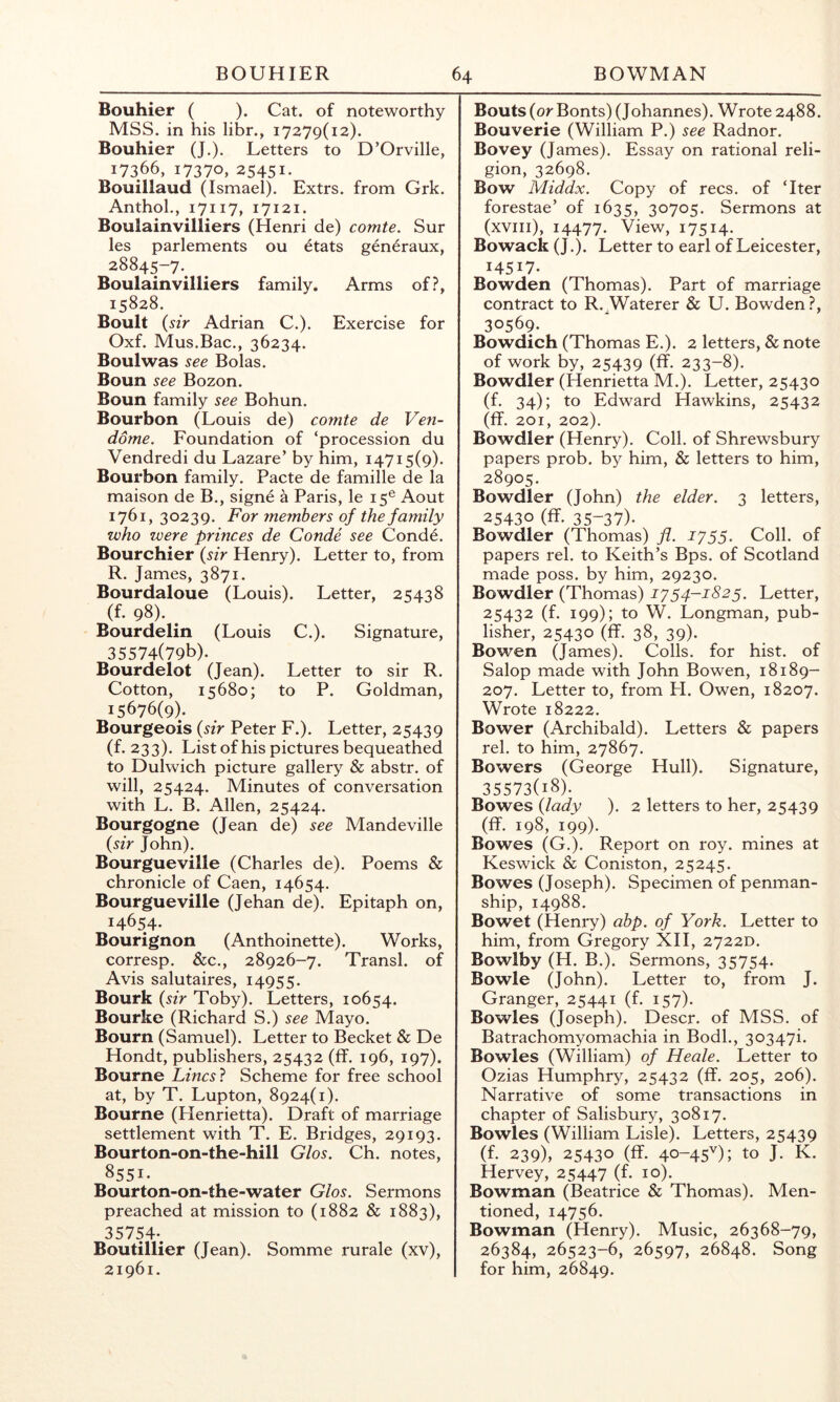 Bouhier ( ). Cat. of noteworthy MSS. in his libr., 17279(12). Bouhier (J.). Letters to D’Orville, 17366, 17370, 25451. Bouillaud (Ismael). Extrs. from Grk. Anthol., 17117, 17121. Boulainviliiers (Henri de) comte. Sur les parlements ou ^tats gen^raux, 28845-7. Boulainviliiers family. Arms of?, 15828. Boult {sir Adrian C.). Exercise for Oxf. Mus.Bac., 36234. Boulwas see Bolas. Boun see Bozon. Boun family see Bohun. Bourbon (Louis de) comte de Ven- dome. Foundation of ‘procession du Vendredi du Lazare’ by him, 14715(9). Bourbon family. Pacte de famille de la maison de B., signe a Paris, le 15® Aout 1761, 30239. For members of the family who were princes de Conde see Conde. Bourchier {sir Henry). Letter to, from R. James, 3871. Bourdaloue (Louis). Letter, 25438 (f. 98). ^ Bourdelin (Louis C.). Signature, 35574(79b). Bourdelot (Jean). Letter to sir R. Cotton, 15680; to P. Goldman, 15676(9). Bourgeois {sir Peter F.). Letter, 25439 (f. 233). Listof his pictures bequeathed to Dulwich picture gallery & abstr. of will, 25424. Minutes of conversation with L. B. Allen, 25424. Bourgogne (Jean de) see Mandeville {sir John). Bourgueville (Charles de). Poems & chronicle of Caen, 14654. Bourgueville (Jehan de). Epitaph on, 14654. Bourignon (Anthoinette). Works, corresp. &c., 28926-7. Transl. of Avis salutaires, 14955. Bourk {sir Toby). Letters, 10654. Bourke (Richard S.) see Mayo. Bourn (Samuel). Letter to Becket & De Hondt, publishers, 25432 (ff. 196, 197). Bourne Lincsl Scheme for free school at, by T. Lupton, 8924(1). Bourne (Henrietta). Draft of marriage settlement with T. E. Bridges, 29193. Bourton-on-the-hill Glos. Ch. notes, 8551. Bourton-on-the-water Glos. Sermons preached at mission to (1882 & 1883), 35754-. Boutillier (Jean). Somme rurale (xv), 21961. Bouts {or Bonts) (Johannes). Wrote 2488. Bouverie (William P.) see Radnor. Bovey (James). Essay on rational reli- gion, 32698. Bow Middx. Copy of recs. of ‘Iter forestae’ of 1635, 30705. Sermons at (xviii), 14477. View, 17514. Bowack (J.). Letter to earl of Leicester, 14517. Bowden (Thomas). Part of marriage contract to R. Waterer & U. Bowden ?, 30569. Bowdich (Thomas E.). 2 letters, & note of work by, 25439 (ff. 233-8). Bowdler (Henrietta M.). Letter, 25430 (f. 34); to Edward Hawkins, 25432 (ff. 201, 202). Bowdler (Henry). Coll, of Shrewsbury papers prob. by him, & letters to him, 28905. Bowdler (John) the elder. 3 letters, 25430 (ff. 35-37). Bowdler (Thomas) fi. 1755. Coll, of papers rel. to Keith’s Bps. of Scotland made poss. by him, 29230. Bowdler (Thomas) 1754-1825. Letter, 25432 (f. 199); to W. Longman, pub- lisher, 25430 (ff. 38, 39). Bowen (James). Colls, for hist, of Salop made with John Bowen, 18189- 207. Letter to, from FI. Owen, 18207. Wrote 18222. Bower (Archibald). Letters & papers rel. to him, 27867. Bowers (George Hull). Signature, 35573(18). Bowes {lady ). 2 letters to her, 25439 (ff. 198, 199). Bowes (G.). Report on roy. mines at Keswick & Coniston, 25245. Bowes (Joseph). Specimen of penman- ship, 14988. Bowet (Henry) abp. of York. Letter to him, from Gregory XII, 2722D. Bowlby (H. B.). Sermons, 35754. Bowie (John). Letter to, from J. Granger, 25441 (f. 157). Bowles (Joseph). Descr. of MSS. of Batrachomyomachia in Bodl., 30347i. Bowles (William) of Heale. Letter to Ozias Humphry, 25432 (ff. 205, 206). Narrative of some transactions in chapter of Salisbury, 30817. Bowles (William Lisle). Letters, 25439 (f. 239), 25430 (ff. 40-45''); to J. K. Hervey, 25447 (f. 10). Bowman (Beatrice & Thomas). Men- tioned, 14756. Bowman (Henry). Music, 26368-79, 26384, 26523-6, 26597, 26848. Song for him, 26849.