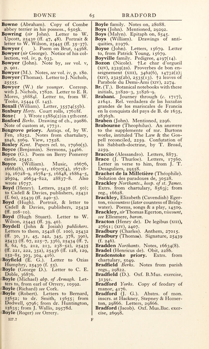 Bowne (Abraham). Copy of Combe abbey terrier in his possess., 6505k. Bowring {sir John). Letter to W. Upcott, 25430 (fif. 47, 48). Portrait & letter to W. Wilson, 25445 (ff. 35-37). Bowyer ( ). Poem on Brut, 14568. Bowyer {sir George). Notice of his col- lection, vol. iv, p. 633. Bowyer (John). Note by, see vol. v, p. 901. Bowyer (M.). Notes, see vol. iv, p. 180. Bowyer (Thomas). Letter to J. Nichols, 25555. Bowyer (W.) the younger. Corresp. with J. Nichols, 17820. Letter to E. R. Mores, 36884I. Letter to, from W. Tooke, 25444 (f. 145). Boxall (William). Letter, 35574(55b). Boxbury Herts. Court rolls, i76i8f. Boxe( ). Wrote 15889(2)10 15thcent. ; Boxford Berks. Drawing of ch., 29086. Note of custom at, 17731. Boxgrove priory. Antiqs. of, by W. Fen, 18252. Notes from chartulary, 5046, 5069. View, 17528. . Boxley Kent. Papers rel, to, 17960(5). : Boyce (Benjamin). Sermons, 34466. . Boyce (G.). Poem on Berry Pomeroy castle, 25452. Boyce (William). Music, 16676, 16682(6), 16689-91, 16707(4), 16718- I 19,16728-9, 16784-5, 16848, 16864-5, 26504, 26634-822, 28837-8. Also wrote 16757. Boyd (Henry). Letters, 25430 (f. 50); to Cadell & Davies, publishers, 25431 (f. 60), 25439 (ff. 240-5). . Boyd (Hugh). Portrait, & letter to Cadell & Davies, publishers, 25432 1 (ff. 208-10). i Boyd (Hugh Stuart). Letter to W. ^ Wilson, 25445 (ff. 39> 4°). 1 Boydell (John & Josiah) publishers. Letters to them, 25428 (f. 100), 25432 ' (ff. 30, 3L 45, 242, 345, 378, 390), ; 25433 (ff. 67, 225-7, 336), 25434 (ff. 7, i 8, 62, 63, 212, 213, 238-52), 25435 i (ff. 221, 222, 352), 25436 (ff. 128, 129, 152-85, 303, 304, 416). uBoyfield (E. G.). Letter to Ozias . Humphry, 25430 (f. 55). ri Boyle (George D.). Letter to C. E. ' Doble, 36876. <• Boyle (Michael) ahp. of Armagh. Let- 3 ters to, from earl of Orrery, 10592. ^ Boyle (Richard) see Cork. Boyle (Robert). Letters to Bernard, i 15652; to dr. Smith, 15655; from C Dodwell, 9796; from dr. Huntington, 1 15635; from J. Wallis, 29578d. ^ Boyle (Roger) see Orrery. 127.7 Boyle family. Notes on, 28088. Boys (John). Mentioned, 29292. Boys (Malyn). Epitaph on, 8545. Boys (William). Drawings of anti- quities, 21976. Boyse (John). Letters, 15679. Letter to, from Patrick Young, 15679. Boyville family. Pedigree, 4197(14). Bozon (Nicole). fLe char d’orgueil (xiv), 2325(2a). Proverbes de bon en- seignement (xiii), 3462(6), 14732(2); (xiv), 2325(26), 2535(13). t2 leaves of Parabole du Demi-Ami (xiv), 2274. Br. (T.). Botanical notebooks with these initials, 31820-3, 31826-9. Brabant. Journey through {c. 1717), 21641. Rel. verdadera de las hazahas grandes de los mariscales de Francia en la conquista del pays de B. de 1635, 28365h. Braben (John). Mentioned, 2296. Brabourne (Theophilus). An answere to the supplemente of mr. Burtons worke, intituled The Law & the Gos- pell reconciled, 2259. Confutation of his Sabbath-doctrine, by T. Broad, 2259.^ Braccio (Alessandro). Letters, 8873. Brace (J. Thurloe). Letters, 17560. Letter in verse to him, from J. T. Desaguliers, 29558. Brachet de la Milletiere (Theophile). Solution des paradoxes de, 30528. Brackley Northants., hosp. of st. James. Extrs. from chartulary, 8563); from reg., 16628. Brackley, Elizabeth (Cavendish) Eger- ton, viscountess {later countess of Bridg- water). Poems, songs & a play, 14509. Brackley, sir Thomas Egerton, viscounty see Ellesmere, baron. Bracton (Henry de). De legibus (xiii), 27651; (xiv), 2407. Bradbury (Charles). Anthem, 27015. Bradbury (Thomas). Signature, 25439 (f. 246). Bradden Northants. Notes, 16634(8). Bradel (Henricus de). Obit, 2286. Bradenstoke priory. Extrs. from chartulary, 5049. Bradfield Berks. Notes from parish regs., 29822. Bradfield (D.). Oxf. B.Mus. exercise, 31391- Bradford Yorks. Copy of feodary of manor, 4176. Bradford (J. G.). Abstrs. of mon. inscrs. at Hackney, Stepney & Homer- ton, 29866. Letters, 29866. Bradford (Jacob). Oxf. Mus.Bac. exer- cise, 26998.
