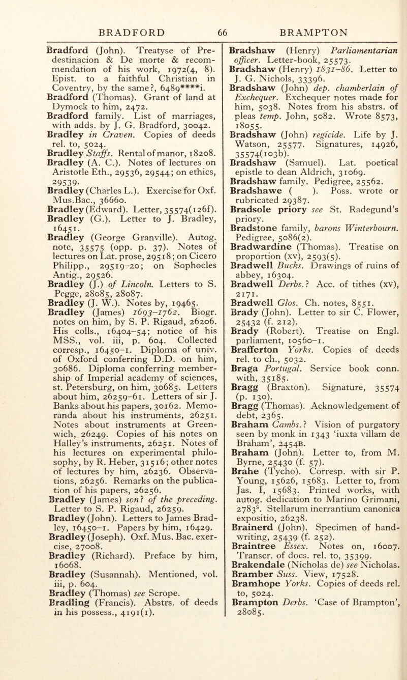 Bradford (John). Treatyse of Pre- destinacion & De morte & recom- mendation of his work, 1972(4, 8). Epist. to a faithful Christian in Coventry, by the same?, 6489****i. Bradford (Thomas). Grant of land at Dymock to him, 2472. Bradford family. List of marriages, with adds, by J. G. Bradford, 30042. Bradley in Craven, Copies of deeds rel. to, 5024. Bradley Staffs. Rental of manor, 18208. Bradley (A. C.). Notes of lectures on Aristotle Eth., 29536, 29544; 01^ ethics, 29539. Bradley (Charles L.). Exercise for Oxf. Mus.Bac., 36660. Bradley (Edward). Letter, 3 5 574( 126f). Bradley (G.). Letter to J. Bradley, 16451. Bradley (George Granville). Autog. note, 35575 (OPP- P- 37)- Notes of lectures on Lat. prose, 29518; on Cicero Philipp., 29519-20; on Sophocles Antig., 29526. Bradley (J.) of Lincoln. Letters to S. Pegge, 28085, 28087. Bradley (J. W.). Notes by, 19465. Bradley (James) i6g3-iy62. Biogr. notes on him, by S. P. Rigaud, 26206. His colls., 16404-54; notice of his MSS., vol. iii, p. 604. Collected corresp., 16450-1. Diploma of univ. of Oxford conferring D.D. on him, 30686. Diploma conferring member- ship of Imperial academy of sciences, St. Petersburg, on him, 30685. Letters about him, 26259-61. Letters of sir J. Banks about his papers, 30162. Memo- randa about his instruments, 26251. Notes about instruments at Green- wich, 26249. Copies of his notes on Halley’s instruments, 26251. Notes of his lectures on experimental philo- sophy, by R. Heber, 31516; other notes of lectures by him, 26236. Observa- tions, 26256. Remarks on the publica- tion of his papers, 26256. Bradley (James) son} of the preceding. Letter to S. P. Rigaud, 26259. Bradley (John). Letters to James Brad- ley, 16450-1. Papers by him, 16429. Bradley (Joseph). Oxf. Mus. Bac. exer- cise, 27008. Bradley (Richard). Preface by him, 16068. Bradley (Susannah). Mentioned, vol. iii, p. 604. Bradley (Thomas) see Scrope. Eradling (Francis). Abstrs. of deeds in his possess., 4191(1). Bradshaw (Henry) Parliamentarian officer. Letter-book, 25573. Bradshaw (Henry) 1831-86. Letter to J. G. Nichols, 33396. Bradshaw (John) dep. chamberlain of Exchequer. Exchequer notes made for him, 5038. Notes from his abstrs. of pleas temp. John, 5082. Wrote 8573, 18055. Bradshaw (John) regicide. Life by J. Watson, 25577. Signatures, 14926, 35574(io3b). Bradshaw (Samuel). Lat. poetical epistle to dean Aldrich, 31069. Bradshaw family. Pedigree, 25562. Bradshawe ( ). Poss. wrote or rubricated 29387. Bradsole priory see St. Radegund’s priory. Bradstone family, barons Winterbourn. Pedigree, 5086(2). Bradwardine (Thomas). Treatise on proportion (xv), 2593(5). Bradwell Bucks. Drawings of ruins of abbey, 16304. Bradwell Derbs. ? Acc. of tithes (xv), 2171. Bradwell Glos. Ch. notes, 8551. Brady (John). Letter to sir C. Flower, 25432 (f. 212). Brady (Robert). Treatise on Engl, parliament, 10560-1. Bralferton Yorks. Copies of deeds rel. to ch., 5032. Braga Portugal. Service book conn, with, 35185. Bragg (Braxton). Signature, 35574 (p. 130). Bragg (Thomas). Acknowledgement of debt, 2365. Braham Cambs. ? Vision of purgatory seen by monk in 1343 ‘iuxta villam de Braham’, 2454B. Braham (John). Letter to, from M. Byrne, 25430 (f. 57). Brahe (Tycho). Corresp. with sir P. Young, 15626, 15683. Letter to, from Jas. I, 15683. Printed works, with autog. dedication to Marino Grimani, 2783^. Stellarum inerrantium canonica expositio, 26238. Brainerd (John). Specimen of hand- writing, 25439 (f. 252). Braintree Essex. Notes on, 16007. Transcr. of docs. rel. to, 35399. Brakendale (Nicholas de) see Nicholas. Bramber Suss. View, 17528. Bramhope Yorks. Copies of deeds rel. to, 5024. Brampton Derbs. ‘Case of Brampton’, 28085.